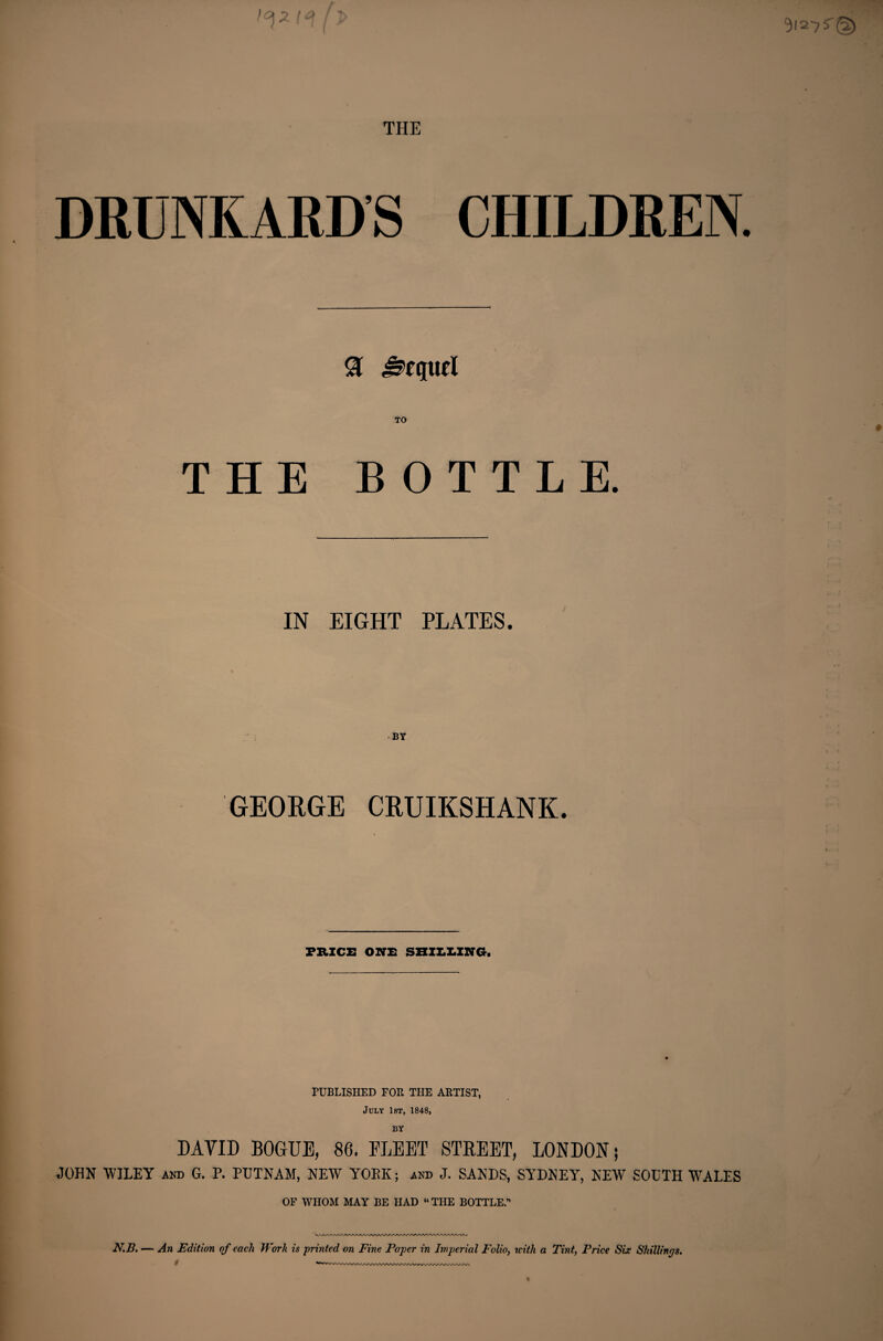 DRUNKARDS CHILDREN 91 Sequel TO THE BOTTLE. IN EIGHT PLATES. GEORGE CRUIKSHANK. PRICE ONE SHILLING. PUBLISHED FOR THE ARTIST, July 1st, 1848, BY DAYID BOGUE, 86. FLEET STREET, LONDON; JOHN WILEY and G. P. PUTNAM, NEW YORK; and J. SANDS, SYDNEY, NEW SOUTH WALES OF WHOM MAY BE HAD “THE BOTTLE.” N.B. — An Edition of each Work is printed on Fine Paper in Imperial Folio, with a Tint, Price Six Shillings.