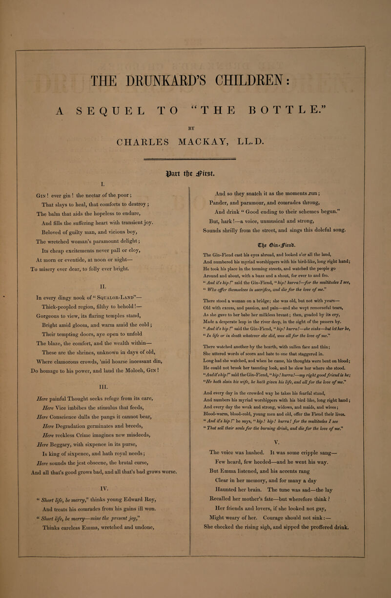 A SEQUEL TO “THE BOTH E.” BY CHARLES MACKAY, LL.D. 33art tfie dFtnst i. Gin ! ever gin ! tlie nectar of the poor ; That slays to heal, that comforts to destroy ; The balm that aids the hopeless to endure, And fills the suffering heart with transient joy. Beloved of guilty man, and vicious boy, The wretched woman’s paramount delight; Its cheap excitements never pall or cloy, At morn or eventide, at noon or night— To misery ever dear, to folly ever bright. II. In every dingy nook of “ Squalor-Land”— Thick-peopled region, filthy to behold !— Gorgeous to view, its flaring temples stand, Bright amid gloom, and warm amid the cold; Their tempting doors, aye open to unfold The blaze, the comfort, and the wealth within— These are the shrines, unknown in days of old, Where clamorous crowds, ’mid hoarse incessant din, Do homage to his power, and laud the Moloch, Gin ! III. Here painful Thought seeks refuge from its care, Here Vice imbibes the stimulus that feeds, Here Conscience dulls the pangs it cannot bear, Here Degradation germinates and breeds, Here reckless Crime imagines new misdeeds, Here Beggary, with sixpence in its purse, Is king of sixpence, and hath royal needs; Here sounds the jest obscene, the brutal curse, And all that’s good grows bad, and all that’s bad grows worse. IV. “ Short life, he merry? thinks young Edward Roy, And treats his comrades from his gains ill won. “ Short life, he merry—mine the present joy? Thinks careless Emma, wretched and undone, And so they snatch it as the moments .run; Pander, and paramour, and comrades throng, And drink “ Good ending to their schemes begun.” But, hark!—a voice, unmusical and strong, Sounds shrilly from the street, and sings this doleful song. The Gin-Fiend cast his eyes abroad, and looked o’er all the land, And numbered his myriad worshippers with his bird-like, long right hand; He took his place in the teeming streets, and watched the people go Around and about, with a buzz and a shout, for ever to and fro. “ And it's hip! said the Gin-Fiend, '•'•hip! hurra!—for the multitudes I see, “ Who offer themselves in sacrifice, and die for the love of me. There stood a woman on a bridge; she was old, but not with years— Old with excess, and passion, and pain—and she wept remorseful tears, As she gave to her babe her milkless breast; then, goaded by its cry, Made a desperate leap in the river deep, in the sight of the passers by. “ And it's hip ! said the Gin-Fiend, “ hip! hurra!—she sinks—but let her be, “ In life or in death whatever she did, was all for the love of me There watched another by the hearth, with sullen face and thin; She uttered words of scorn and hate to one that staggered in. Long had she watched, and when he came, his thoughts were bent on blood; He could not brook her taunting look, and he slew her where she stood. “And it'ship! said the Gin-Fiend, “hip! hurra!—my right good friend is he; “He hath slam his wife, he hath given his life, and all for the love of me. And every day in the crowded way he takes his fearful stand, And numbers his myriad worshippers with his bird-like, long right hand; And every day the weak and strong, widows, and maids, and wives; Blood-warm, blood-cold, young men and old, offer the Fiend their lives. “ And it's hip ! he says, “ hip ! hip ! hurra ! for the multitudes I see “ That sell their soids for the burning drink, and die for the love of me. V. The voice was hushed. It was some cripple sang— Few heard, few heeded—and he went his way. But Emma listened, and his accents rang Clear in her memory, and for many a day Haunted her brain. The tune was sad—the lay Recalled her mother’s fate—but wherefore think ? Her friends and lovers, if she looked not gay, Might weary of her. Courage should not sink: — She checked the rising sigh, and sipped the proffered drink.