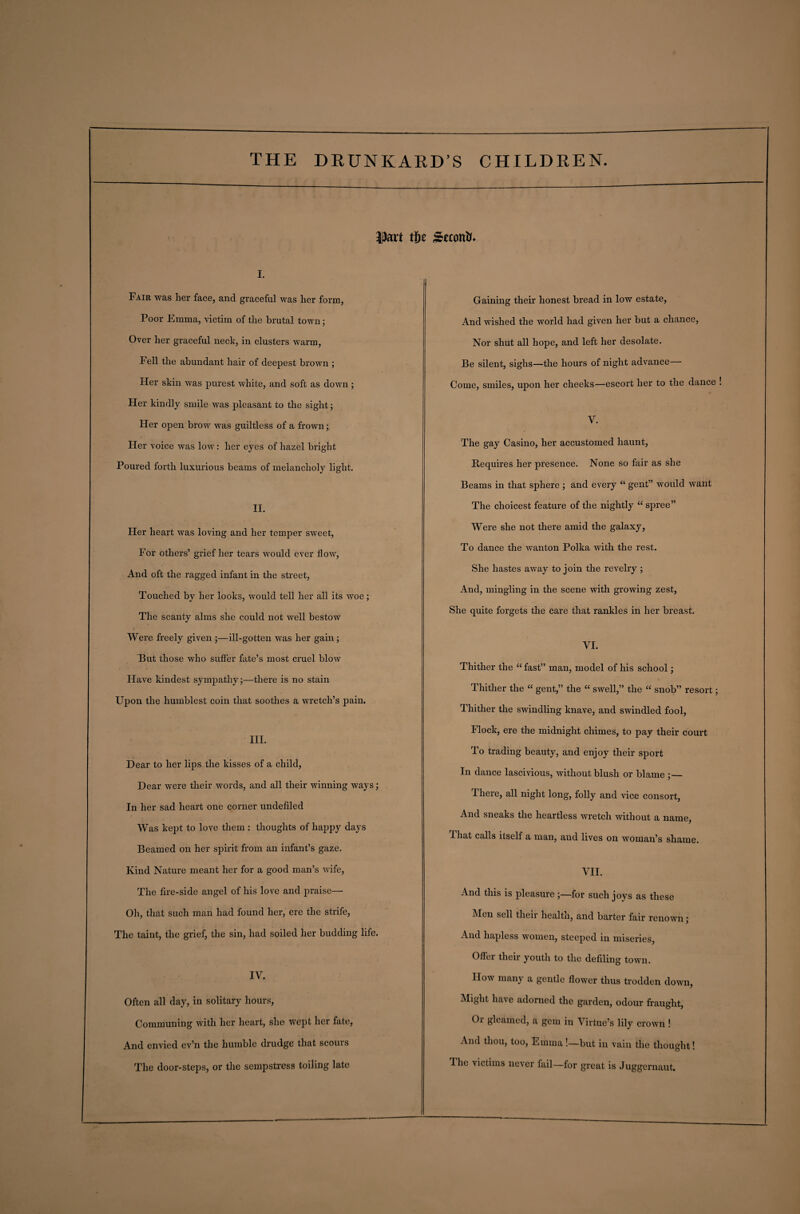 pat tije Second i. Fair was her face, and graceful was her form, Poor Emma, victim of the brutal town; Over her graceful neck, in clusters warm, Fell the abundant hair of deepest brown ; Her skin was purest white, and soft as down ; Her kindly smile was pleasant to the sight; Her open brow was guiltless of a frown; Her voice was low: her eyes of hazel bright Poured forth luxurious beams of melancholy light. II. Fler heart was loving and her temper sweet, For others’ grief her tears would ever flow, And oft the ragged infant in the street, Touched by her looks, would tell her all its woe; The scanty alms she could not well bestow Were freely given ;—ill-gotten was her gain ; But those who suffer fate’s most cruel blow Have kindest sympathy;—there is no stain Upon the humblest coin that soothes a wretch’s pain. III. Dear to her lips the kisses of a child, Dear were their words, and all their winning ways; In her sad heart one corner undefiled Was kept to love them : thoughts of happy days Beamed on her spirit from an infant’s gaze. Kind Nature meant her for a good man’s wife, The fire-side angel of his love and praise— Oh, that such man had found her, ere the strife, The taint, the grief, the sin, had soiled her budding life. IV. Often all day, in solitary hours, Communing with her heart, she wept her fate, And envied ev’n the humble drudge that scours The door-steps, or the sempstress toiling late Gaining their honest bread in low estate, And wished the world had given her but a chance, Nor shut all hope, and left her desolate. Be silent, sighs—the hours of night advance Come, smiles, upon her cheeks—escort her to the dance ! V. The gay Casino, her accustomed haunt, Requires her presence. None so fair as she Beams in that sphere ; and every “ gent” would want The choicest feature of the nightly “ spree” Were she not there amid the galaxy, To dance the wanton Polka with the rest. She hastes away to join the revelry ; And, mingling in the scene with growing zest, She quite forgets the care that rankles in her breast. VI. Thither the “fast” man, model of his school; Thither the “ gent,” the “ swell,” the “ snob” resort; Thither the swindling knave, and swindled fool, Flock, ere the midnight chimes, to pay their court To trading beauty, and enjoy their sport In dance lascivious, without blush or blame ;— There, all night long, folly and vice consort, And sneaks the heartless wretch without a name, That calls itself a man, aud lives on woman’s shame. VII. And this is pleasure ;—for such joys as these Men sell their health, and barter fair renown; And hapless women, steeped in miseries, OfFei their youth to the defiling town. How many a gentle flower thus trodden down, Might have adorned the garden, odour fraught, Oi gleamed, a gem in Virtue’s lily crown ! And thou, too, Emma —but in vain the thought! The victims never fail—for great is Juggernaut.