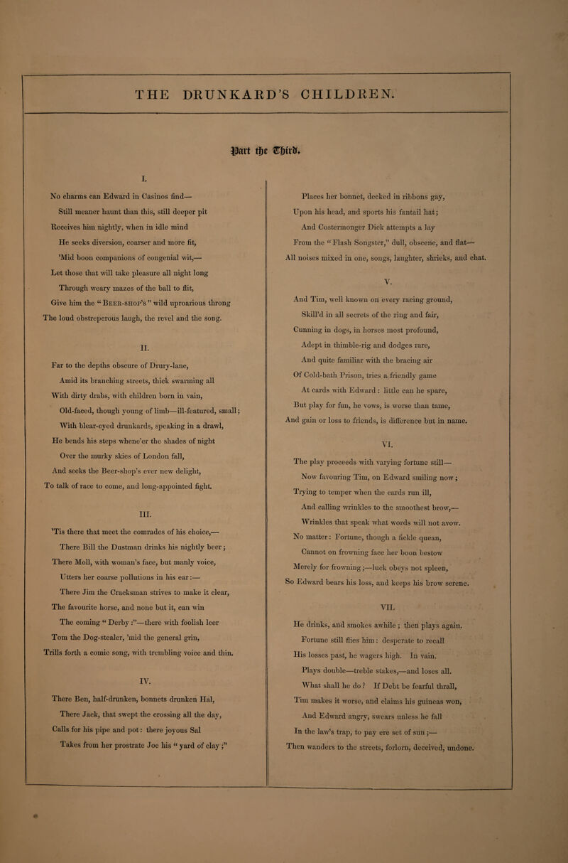 i. No charms can Edward in Casinos find— Still meaner haunt than this, still deeper pit Receives him nightly, when in idle mind He seeks diversion, coarser and more fit, ’Mid boon companions of congenial wit,— Let those that will take pleasure all night long Through weary mazes of the ball to flit, Give him the “ Beer-shop’s ” wild uproarious throng The loud obstreperous laugh, the revel and the song. II. Far to the depths obscure of Drury-lane, Amid its branching streets, thick swarming all With dirty drabs, with children born in vain, Old-faced, though young of limb—ill-featured, small; With blear-eyed drunkards, speaking in a drawl, He bends his steps whene’er the shades of night Over the murky skies of London fall, And seeks the Beer-shop’s ever new delight, To talk of race to come, and long-appointed fight. III. ’Tis there that meet the comrades of his choice,— There Bill the Dustman drinks his nightly beer; There Moll, with woman’s face, but manly voice, Utters her coarse pollutions in his ear:— There Jim the Cracksman strives to make it clear, The favourite horse, and none but it, can win The coming “ Derby —there with foolish leer Tom the Dog-stealer, ’mid the general grin, Trills forth a comic song, with trembling voice and thin. IV. There Ben, half-drunken, bonnets drunken Hal, There Jack, that swept the crossing all the day, Calls for his pipe and pot: there joyous Sal Takes from her prostrate Joe his “ yard of clay;” Places her bonnet, decked in ribbons gay, Upon his head, and sports his fantail hat; And Costermonger Dick attempts a lay From the “ Flash Songster,” dull, obscene, and flat— All noises mixed in one, songs, laughter, shrieks, and chat. V. And Tim, well known on every racing ground, Skill’d in all secrets of the ring and fair, Cunning in dogs, in horses most profound, Adept in thimble-rig and dodges rare, And quite familiar with the bracing air Of Cold-bath Prison, tries a friendly game At cards with Edward : little can he spare, But play for fun, he vows, is worse than tame, And gain or loss to friends, is difference but in name. VI. The play proceeds with varying fortune still— Now favouring Tim, on Edward smiling now; Trying to temper when the cards run ill, And calling wrinkles to the smoothest brow,— Wrinkles that speak what words will not avow. No matter: Fortune, though a fickle quean, Cannot on frowning face her boon bestow Merely for frowning;—luck obeys not spleen, So Edward bears his loss, and keeps his brow serene. VII. He drinks, and smokes awhile ; then plays again. Fortune still flies him: desperate to recall His losses past, he wagers high. In vain. Plays double—treble stakes,—and loses all. What shall he do f If Debt be fearful thrall, Tim makes it worse, and claims his guineas won, And Edward angry, swears unless he fall In the lawr’s trap, to pay ere set of sun;— Then wanders to the streets, forlorn, deceived, undone.