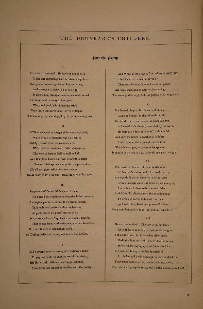 i^avt tit dfourtf). i. Deceived ! undone ! He knew it not as yet: Much evil knowledge had the streets supplied, But greater knowledge bound him in its net, And greater evil flourish’d at his side: It jobb’d him, wrought him, on his youth relied For future aid in many a felon plan. Wary and cool, ’mid difficulties tried, Were those that lured him. Ever to trepan, The cunning boy was dogg’d by far more cunning man. II. “ When schemes of danger claim unwonted zeal, When crime is perilous, who else can be Safely entrusted for the common weal With deed so desperate ? Who else can see The way to fortune half so well as he ?” And thus they flatter him with praise they feign— Thus with fair speeches urge the tempter’s plea;— His all the glory, while for them remain Great share of love for him—small fraction of his gain. III. Suspicious of the world, but not of them, He nursed their poisonous flatteries in his breast,— As mighty painters, should the world condemn, Take painters’ praises with a double zest; As poets thrive on poets’ praises best; As statesmen love th’ applause, perchance deferr’d, That comes from rival statesmen, and are bless’d— So amid thieves is Emulation stirr’d, So Daring thrives on Fame, and battens on a word. IV. And powerful motives wrought in Edward’s mind:— To pay his debt; to gain the world’s applause, (His little world within whose scope confined None lived that waged no warfare with the laws); And Want, great dragon, from whose hungry jaws He fled for ever, but could never fly— That ever followed him and made no pause; All these combined to raise to fervour high The courage that might fail, the purpose that might die. V. He formed his plan in silence and alone,— Alone and silent, in the midnight murk, He did the deed, and made the prize his own— —Pleased with himself, rewarded by his work, He paid his “ debt of honour” with a smirk, And gave his hours to bacchanal delight; And if at intervals a thought might lurk Of coming danger, let it wi*eak its spite— It should not cloud to-day, it should not mar to-night. t \ VI. The wealth of labour, like the kindly rain Falling on fertile ground, bids wealth arise; But wealth ill-gotten showers itself in vain: It runs through sands—it sinks before our eyes, And aids no fruit—no foliage as it dries. And Edward’s plunder took the common road To drink, to cards, to lustful revelries: A grief when lost, but when possess’d a load, Soon won, but sooner done—ill-gotten, ill-bestow’d. VII. He starts—he flies! The law is on his track : Its hounds, keen-scented, trail him as he goes. Yet whither shall he fly ?—what alley black Shall give him shelter?—where shall he repose Safe from the prying eyes of friends and foes, I fiends that betray, and foes insatiable? Ay, dodge and double, though no tongue disclose V our usual haunts, or lair where you may dwell, The Law shall grasp its prize, and Justice sound your knell.