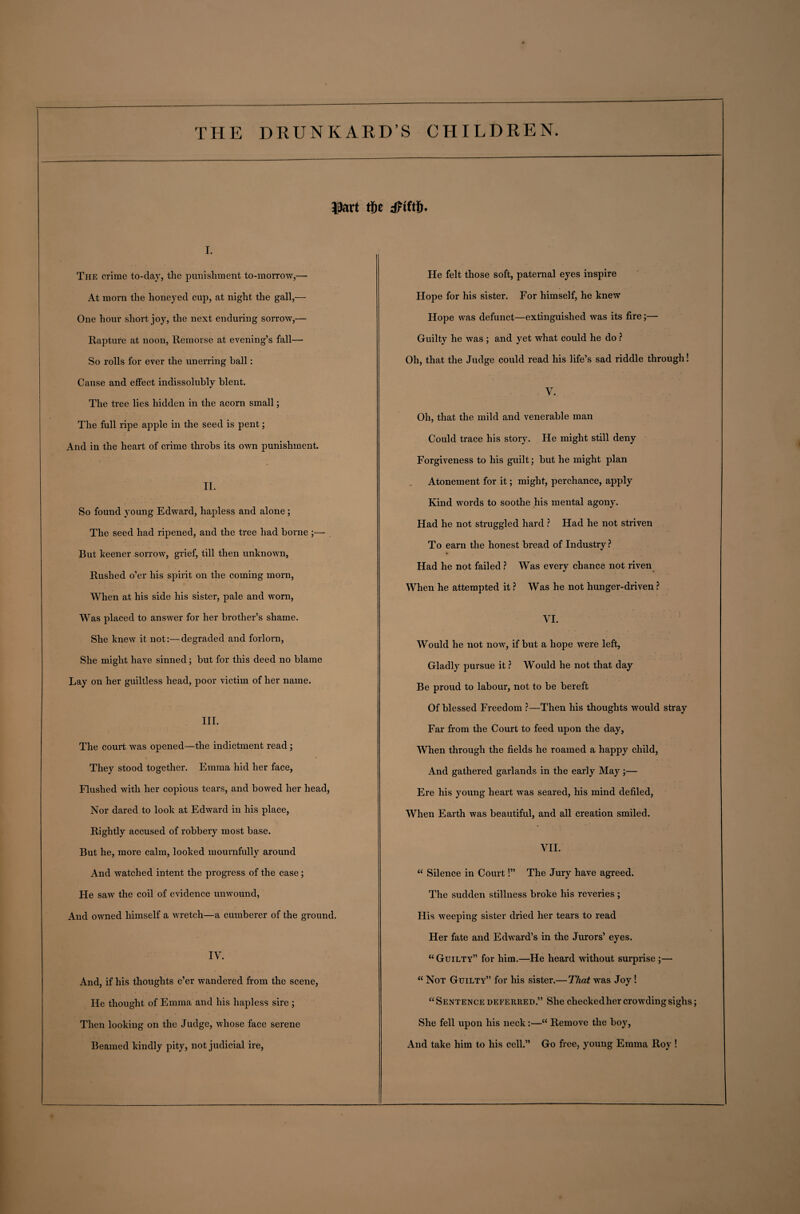 ©art rt)e dftftiL i. The crime to-clay, the punishment to-morrow,— At morn the honeyed cup, at night the gall,— One hour short joy, the next enduring sorrow,— Rapture at noon, Remorse at evening’s fall— So rolls for ever the unerring ball: Cause and effect indissolubly blent. The tree lies hidden in the acorn small; The full ripe apple in the seed is pent; And in the heart of crime throbs its own punishment. II. So found young Edward, hapless and alone ; The seed had ripened, and the tree had borne ;— But keener sorrow, grief, till then unknown, Rushed o’er his spirit on the coming morn, When at his side his sister, pale and worn, Was placed to answer for her brother’s shame. She knew it not:—degraded and forlorn, She might have sinned; but for this deed no blame Lay on her guiltless head, poor victim of her name. III. The court was opened—the indictment read ; They stood together. Emma hid her face, Flushed with her copious tears, and bowed her head, Nor dared to look at Edward in his place, Rightly accused of robbery most base. But he, more calm, looked mournfully around And watched intent the progress of the case; He saw the coil of evidence unwound, And owned himself a wretch—a cumberer of the ground. IV. And, if his thoughts e’er wandered from the scene, He thought of Emma and his hapless sire ; Then looking on the Judge, whose face serene Beamed kindly pity, not judicial ire, He felt those soft, paternal eyes inspire Hope for his sister. For himself, he knew Hope was defunct—extinguished was its fire;— Guilty he was ; and yet what could he do ? Oh, that the Judge could read his life’s sad riddle through! V. Oh, that the mild and venerable man Could trace his story. He might still deny Forgiveness to his guilt; but he might plan Atonement for it; might, perchance, apply Kind words to soothe his mental agony. Had he not struggled hard ? Had he not striven To earn the honest bread of Industry ? Had he not failed ? Was every chance not riven When he attempted it ? Was he not hunger-driven ? VI. Would he not now, if but a hope were left, Gladly pursue it ? Would he not that day Be proud to labour, not to be bereft Of blessed Fi'eedom ?—Then his thoughts would stray Far from the Court to feed upon the day, When through the fields he roamed a happy child, And gathered garlands in the early May;— Ere his young heart was seared, his mind defiled, When Earth was beautiful, and all creation smiled. VII. “ Silence in Court!” The Jury have agreed. The sudden stillness broke his reveries; His weeping sister dried her tears to read Her fate and Edward’s in the Jurors’ eyes. “Guilty” for him.—He heard without surprise ;— “ Not Guilty” for his sister.—That was Joy ! “Sentence deferred.” She checkedher crowding sighs; She fell upon his neck:—“ Remove the boy, And take him to his cell.” Go free, young Emma Roy !