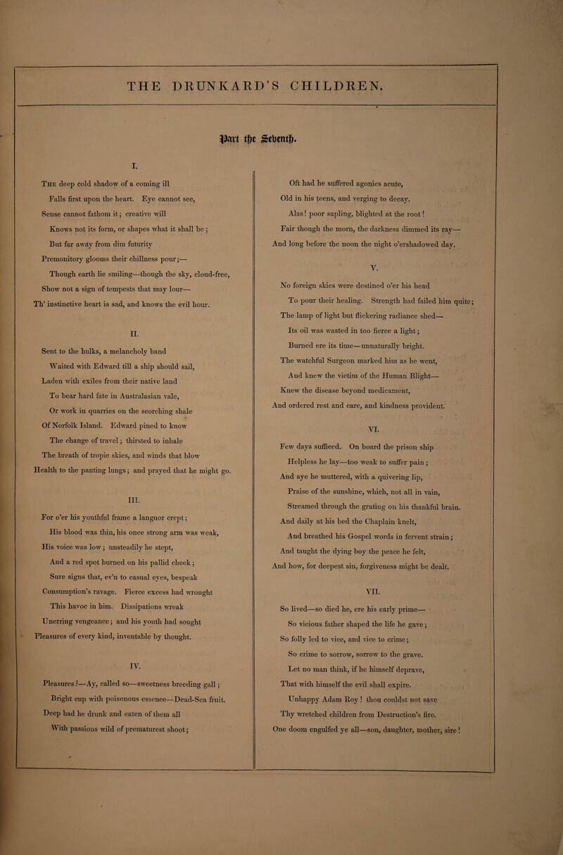 $art tfie gebetttij* i. The deep cold shadow of a coming ill Falls first upon the heart. Eye cannot see, Sense cannot fathom it; creative will Knows not its form, or shapes what it shall be ; But far away from dim futurity Premonitory glooms their chillness pour;— Though earth lie smiling—though the sky, cloud-free, Show not a sign of tempests that may lour— Th’ instinctive heart is sad, and knows the evil hour. II. Sent to the hulks, a melancholy band Waited with Edward till a ship should sail, Laden with exiles from their native land To bear hard fate in Australasian vale, Or work in quarries on the scorching shale Of Norfolk Island. Edward pined to know The change of travel; thirsted to inhale The breath of tropic skies, and winds that blow Health to the panting lungs; and prayed that he might go. III. For o’er his youthful frame a languor crept; His blood was thin, his once strong arm was weak, His voice was low ; unsteadily he stept, And a red spot burned on his pallid cheek ; Sure signs that, ev’n to casual eyes, bespeak Consumption’s ravage. Fierce excess had wrought This havoc in him. Dissipations wreak Unerring vengeance; and his youth had sought Pleasures of every kind, inventable by thought. IV. Pleasures ?—Ay, called so—sweetness breeding gall; Bright cup with poisonous essence—Dead-Sea fruit. Deep had he drunk and eaten of them all With passions wild of prematurest shoot; Oft had he suffered agonies acute, Old in his teens, and verging to decay. Alas! poor sapling, blighted at the root! Fair though the morn, the darkness dimmed its ray— And long before the noon the night o’ershadowed day. V. No foreign skies were destined o’er his head To pour their healing. Strength had failed him quite; The lamp of light but flickering radiance shed— Its oil was wasted in too fierce a light; Burned ere its time—unnaturally bright. The watchful Surgeon marked him as he went, And knew the victim of the Fluman Blight— Knew the disease beyond medicament, And ordered rest and care, and kindness provident. VI. Few days sufficed. On board the prison ship Helpless he lay—too weak to suffer pain ; And aye he muttered, with a quivering lip, Praise of the sunshine, which, not all in vain, Streamed through the grating on his thankful brain. And daily at his bed the Chaplain knelt, And breathed his Gospel words in fervent strain; And taught the dying boy the peace he felt, And how, for deepest sin, forgiveness might be dealt. VII. So lived—so died he, ere his early prime— So vicious father shaped the life he gave; So folly led to vice, and vice to crime; So crime to sorrow, sorrow to the grave. Let no man think, if he himself deprave, That with himself the evil shall expire. Unhappy Adam Boy ! thou couldst not save Thy wretched children from Destruction’s fire. One doom engulfed ye all—son, daughter, mother, sire !