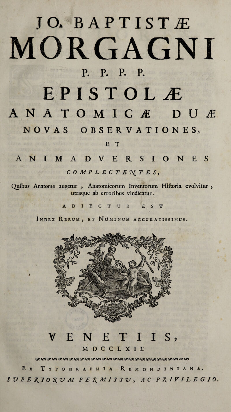 JO. BAPTISTA MORGAGNI p. p. p. p. EPISTOLiE ANATOMICA DUA ) ' NOVAS OBSERVATIONES, E T ANIMADVERSIONES COMPLECTENTES, Quibus Anatomc augetur , Anatomicorum Inventorum Hiftoria evolvitur , utraque ab erroribus vindicatur. ADJECTUS EST Index Rerum, et Nominum accuratissimus. VENETIIS, M D C C L X I I. Ex Typographia Remondiniana.