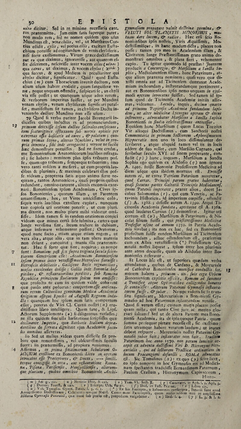 Mthv dicitur►' Sed in re minime neceffaria este, ros prxtermitto. Jam enim fatis fuperque patet, non modo rem, fed ne nomen quidem quo ufus Mundinuseft, venae chilis, vel, ut MatthaeusCur¬ tius edidit, cylis , vel potius cilis , excitare Eulfa- chium potuilfe ad cogitandum de venis chvliferis, nifi forte exiftimamus. Virum gra?cedo6i:iffimum aut ea quae diximus, ignoravilfe , aut quantum ef¬ fer diferimen, nefeiviffe inter vocem cilos (xolxof ) qua cavus, ut diximus, & vocem chylos ( Xv^“ ) qua fuccus, & apud Medicos is peculiariter qui chylus dicitur, fignificatur. Quid? quod Eufla. chius (m) cum Thoracicum invenit duftum, non alium ufum habere credidit, quam fanguiferae ve¬ nae , neque unquam oftendit, fufpicari fe , an chyli via effe poflet; ut quanquam ufque adeo rerum, & verborum imperitus fuiffet, ut per Mundini venam chylin , venam chyliferam fignificari putaf- fet, manifeltum fit tamen, in chvlifero Dudu in¬ veniendo dublore Mundino non elfe ufum. 79 Quod fi verba pariter Jacobi Berengarii in- dicafTes quibus induftus es ad pronunciandum, primum detexijje ipfum dubius falivales confpicuos, tum fc at urigines effiuxuum fub nervis opticis per cavernas offis bafilaris ad aures , & palatum; quo¬ rum primas Steno, alteras Tsjuckius, velut in pro¬ pria inventa , fibi inde arrogarint ; vereor ne facile haec demonltrare potuifles . Sed ne forte credas , me Bononienfium Anatomicorum laudibus refraga¬ ri ; fic habeto : neminem plus ipfis tribuere pof. fe, quam ego tribuam , femperque tribuerim ; imo vero tanti eofdem a me fieri, ut cum propriis lau¬ dibus & plurimis , & maximis celebrari jllos pof- fe videam , propterea fatis aequo animo ferre ne¬ queam, tantos Anatomicos, quali propriis quibus redundant, omnino carerent, alienis encomiis exor¬ nari. Bononienfem ipfam Academiam, Cives ip- fos Bononienfes , quorum illam , ut Parentem amantiffimam, hos, ut Viros amiciffimos cold, llquis veris laudibus extollere cupiat, nunquam tam copiola uti oratione poterit , ut cum pluri, ma dixerit, non multo plura mihi videatur omi- fiffe. Idem tamen fi in eandem orationem conjici videam quae minus certa fidelubnixa, extera quae longe vendima fint, fecum trahere in dubium, atque infirmare vehementer pollint; Oratorem, •quod nunc facio , etiam atque etiam rogem , ut vera alta, atque alia, quae in tam ubere materia Tion defunt , conquirat ; inania illa praetermit¬ tat. Hxc fi forte qux fint, requiras; ea nempe 7 funt: Bononiam poft fex fupra triginta fecula fcien- tiarum Genetricem efle: Academiam Bononienfem ipfam primos inter vetufiifjimos Uetrufcus floruiffe : 11 Hetrufcis debellatis , Gailifque Bojis regnantibus, rnufas excolendas dedifje : Gallis inde Bononiae hof- pitibus, & reftauratoribus perditis, fub Bjomc.na fiepublic a principem fiudiorum fedem non amififfe: quae profedto ne cum iis quidem valde cohxrenc g quae paulo ante pofueras : compertum effe antiqua¬ rum rerum Cultoribus genuinam Medicae Academiae Originem afjequi Lpoch.t ad Augufli fegnum indu- Ha : quanquam hoc ipfum num latis compertum eflet , poteras de Viri Cl. Curtii noftri(w) eru- ditiffimo libro intelligere. Quem lane , & Lipf. Adorum Supplementa (0) fi diligentius verlafles; ne illa quidem fine ulla hxlitatione fcripliflts qua: 12 declinante Imperio, quae Barbaris Italiam deprae¬ dantibus de fervata dignitate ejus Academiae facu¬ lis omnibus alleveras. 80 Sed ut melius videas quam difficile fit pro. bare quae reniotiffimis , vel obfcuriffimis faeculis fuere; iis prstermiffis, ad propiora veniamus. 4 Affirmas , in prima finaimarum Scholarum 0- MfalUM erebiione ex Bononienfi Liceo ip operam invocatos effe Praeceptores , & Duces , -jimili. terque contigifje in ortu , aut refiauratione Poma, nae , Pifanoe , Parifienfis , Monfpellienfis , aliarum- que plurium, quibus omnibus Bononienfe Archi- gymnafium propagare valuit doBrinae germina, &• VLLUT1 SOL PLACETIS MlTSf}OPIBUS , mu¬ tuam dare lucem, & radios. Haec etfi fcio Bo- nonitnfibus ipfis noflris, Viris Aiquiffimis, Mo- deftiffimifque , in h#nc modum dida, placere non polle ; tamen pro meo in Academiam illam , & Civitatem longe Praeftantiffimam grato animo de- monltrari omnibus , & plana fieri , vehementer cupio. Tu igitur quomodo id praeltas ? Joannem producis a Concure^io, & Marfilium a Sanbla So¬ phia , Mediolanenfem illum, hunc Patavinum, at¬ que alium praeterea neminem ; quali vero quae di- xifli omnia aut ad Ticinenfem dumtaxat Acade. miam inchoandam, inflaurandamque pertinerent, aut ex Bononienfibus ipfis nemo unquam in ejuf- modi operam invocatus fuiffet. Sed tamen id ip¬ fum quod de Ticinenfis Academia? initiis affir¬ mas , videamus. Saeculo, inquis, decimo quarto ad primum Papienfis Academia fundandum lapi¬ dem , ut alter medicinae Lycurgus operam & decus inflrueret, advocabatur Marfilius a Sanbla Sophia Bononienfi in fiudio celebratiffimus anteceffor . Equidem hunc Marfilium ( quem Lucas Tozzius Vir alioqui Dodiffimus , cum Sandorii nolfri Commentaria in primam Sebi ion em Apborifmorum Hippocratis non uno in loco diffirrmlanter de- feriberet , atque aliquid tamen vel iis in locis addere de fuo vellet, cum Marfilio Cagnato, qui feribebat fxculo XVI. ad finem properante, con¬ fudit (p) ) hunc, inquam, Marfilium a Sanda Sophia ego quidem ex Alidofio (q) non ignoro A. 1402. fuilfe Bononiae Profefforem Medicina? ad 'diem ufque qua ibidem mortuus eft. Eveniffe autem ei, ut extra Patriam Patavium moreretur, quod Canar. Principi parum gratus haberetur, quafi fecutus partes Galeatii Principis Mediolanenf. quum Patavii imperaret, pra?ter alios, docet Ja- cobus Salomonius (r), qui cum Venetis, ac Pa¬ tavinis Hiftoricis, id imperium ccepilfe, offendit (/) A. 1388.; defiifTe autem A. 1590. Atqui Ti¬ cinenfis Academia fundata, apertaque efl A. 1362. quod laudatus Curtius (t) demonlfrat. Igitur uti certum elt (u), Marfilium & Patavinum, & Ni¬ colai filium fuilfe , qui praejiantifjimus Medicinae Trofeffor ufque ad annum 1550. in Patria Acade¬ mia vivebat; ita non ex hac, fed ex Bononienfi profedum fuilfe eundem Marfilium ad Ticinenfem inchoandam , adhuc offendendum eft, prxfertim cum ex Albis vetuftiffimis (*) Profefiorum Gy. mnalii noltri liqueat , ipfum inter hos plurimis ante annis docuilfe, quam ab Alidofio inter Bo¬ nonienfes referatur . 81 Locus hic eft, ut fuperiora qua?dam verba attendamus , quibus de Cardano, & Mercuriale ad Cathedras Bononienfes munifice condublis fer. monem habens , primum , ais, fuis erga Urbem Bononienlcm expletis officiis, Lfamam ad fummos a Pontifice\ atque Optimatibus colligendos honores fe contuiifie • Alterum Patavini Gymnafii inflaura- torem fuiffe , & jubar . Nempe videris lic in tran- fitu fignificare, Mercurialem a Bononienfi Gy- mnalio ad hoc Patavinum inflaurandum venifle. Quod fi verum effet; cuinam magis placere polfet quam mihi, qui tanto Cive jure ac merito glo¬ riari foleam f Sed ut de altera Parente mea Bono¬ nienfi Academia, ita deipfaquoque Patria , quam fumma prolequar pietate necelfeefl, fic exiftimo : fatis utramque habere verarum laudum; ut inanes debeat refpuere . Mercurialis nofter Patavini Gy¬ mnafii jubar fuit; infiaurator non fuit. Studium Patavinum hoc anno 1570. non parum luminis ac¬ cepit ex adventu dobiiffimi Viri D. Hieronymi Mer¬ curialis , qui ad lebluram Prablicae ordinariam in locum Fracanqjani defunbii , fiOMA advocatus eft. Sic Tomalinus (x); ex quo (y) fcirelicet, eo ipfo tempore in hoc Gymnafio res ad Medici¬ nam fpediantes tradidiffe Bernardinum Paternum , Paulum Cratium , Hieronymum Capivacceum , Hiero- ( m ) Air gi. cit. ( n ) Notizie litor, & can. ( 0 ) Tom. VI. Sea. X. ( p ) Commeor, in Aph. I. 1. Aph ( q ) Demon Foreft. & caet. ( r ) Inlcript. Urb. Patav. (f) Ibid. in Faft. Praror. ( t ) Libro cit. (  ) ^Gynin. Patav. !• 5. c. 1. ( * ) Ex his Excerpta, a Salomonio conferipta , 1’atavii funt at Antccdlorem DoitilTimHni, Cdeberru. umque Nicol. Comn num Papadopoli, quem audio 11 fdem nui in amplifl!