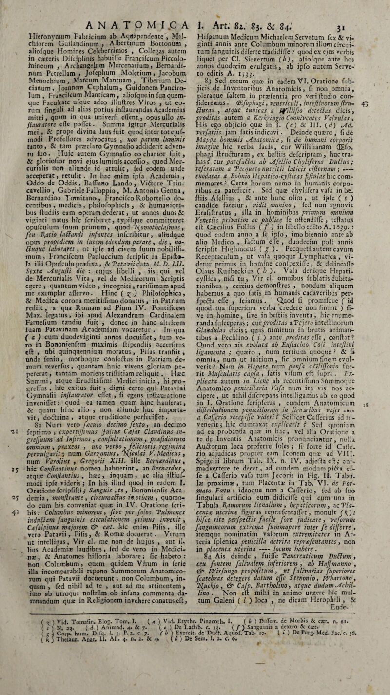 Hieronymum Fabricium ab Aqdapendente , Mt!- chiorem Guilandinum , Albertinum Bottonum , aliofque Homines Celeberrimos , Collegas autem in cseteris Difciplinis habuille Francifcum Piccolo- mineum , Archangelum Mercenarium, Bernardi- num Petrellam , jofephum Moletium , Jacobum Menochium, Marcum Mantuam, Tiberium De¬ cianum, Joannem Cephalum, Guidonem Panciro- lum, Francifcum Manticam, aliofque in fua quem¬ que Facultate ufque adeo illuftres Viros , ut eo¬ rum finguli ad alias potius inflaurandas Academias mitti, quam in qua univerfi efTent., opus ullo in. Jlauratorc ede poflet. Summa igitur Mercurialis mei, & prope divina laus fuit quod inter tot ejuf- modi Profeffores advocatus , non parum luminis tanto, & tam praeclaro Gymnafio addiderit adven¬ tu fuo. Huic autem Gymnafio eo charior fuit, & gloriofior novi ejus luminis acceffio, quod Mer¬ curialis non aliunde id attulit, fed eodem unde acceperat, retulit. In hac enim ipfa Academia , Oddo de Oddis, Baffiano Lando, Vidtore Trin- cavellio, Gabriele Falloppio , M. Antonio Genua , Bernardino Tomitano-, Francifco Roborteilo do¬ centibus, medicis, philofophicis , & humaniori¬ bus fludiis eam operam dederat, ut annos duos& viginti natus hic fcriberet, typifque committeret opufculum fcium primum, quod 'Vjomothelafmus, feu P\atio laBandi infantes infcribitur, aliudque opus propcdiem in lucem edendum parare, die , no- Btique laboraret, ut ipfc ad civem fuum nobiliifi- inum , Francifcum Pauluccium fcriplit in Epift®- l'a illi Opufculo praefixa , & Vatavii data M,D. L1I. Sexta Augufli die : cujus libelli , iis qui vel de Mercurialis Vita, vel de Medicorum Scriptis egere, quantum video , incogniti, rariffimum apud me exemplar affervo. Hinc ( £ ) Philofophica, & Medica corona meritiffimo donatus, in Patriam rediit, a qua Romam ad Pium IV. Pontificem Max. legatus, ibi apud Alexandrum Cardinalem Farnefium tandiu fuit , donec in hanc altricem luam Patavinam Academiam vocaretur . In qua ( a ) cum duodeviginti annos docuiilet, tum ve¬ ro in Bononienfem maximis ftipendiis accerfitus efl: , ubi quinquennium moratus, Pifas tranfiit, unde fenio, morboque confe&us in Patriam de¬ mum reverfus, quantam huic vivens gloriam pe- pererat, tantam moriens criflitiam reliquit . Haec Summi, atque Eruditidimi Medici initia , hi pro- greflus , hic exitus fuit , digni certe qui Patavini Gymnafii injtaurator effet , fi egens inflauratione inveniffet: quod ea tamen quam hinc hauferat, & quam hinc alio , non aliunde huc importa¬ vit , doftrina , atque eruditione perfecifiet. 82 Num vero faculo decimo fexto, an decimo -i feptimo , expertijfirnus Julius Cafar Claudinus in- greffuum ad Infirmos, confultationum, prafidiorum omnium, praxeos , uno verbo , felicioris regimina pervulgavit *, num Gar^omus, Tficolai V. Medicus , num Varolius , Gregorii Xlll. ille Bernardinus, lj hic Conflantinus nomen habuerint, an Bcrnardus y atque Confiantius, haec, inquam, ac alia iftiuf- modi ipfe viderisj In his illud quod in eadem I. Oratione fcripfifti ; Sanguis , te, Bononienlis Aca- demia, monfirante , circumaBus in orbem , quomo¬ do cum his conveniat quae in IV. Oratione feri- 4- bis: Columbus minorem, fiye per folos Tulmones indubiam fanguinis circulationem primus invenit, Cafalpinus majorem & cat. hic enim Pifis, ille vero Patavii, Pifis, & Romae docuerat. Verum ut intelligas, Vir cl. me non de hujus , aut ih lius Academiae laudibus, fed de vero in Medici¬ nae , & Anatomcs hiltoria laborare; fic habeto : fion Columbum, quem quidem Virum in ferie illa incomparabili repono Summorum Anatomico¬ rum qui Patavii docuerunt; non Columbum , in¬ quam , fed nihil ad te , aut ad me attinentem, imo ab utroque noflrum ob infana commenta da¬ mnandum quae in Religionem invehere conatus efl, Hifpanum Medicum Michaelem Servetum fex & vi¬ ginti annis ante Columbum minorem illum circui¬ tum fanguinis diferte tradidiffe : quod ex ejus verbis liquet per Cl. Sievertum (b), aliofque ante hos annos duodecim evulgatis, ab ipfo autem Serve- to editis A. ijjj. 8^ Sed eorum quae in eadem VI. Oratione fub- jicis de Inventoribus Anatomicis, fi non omnia, pleraque faltem ia praefentia pro veri (ludio con¬ fideremus. (Efopbagi, ventriculi, ivtefiivorumfi.ru- afi Buras , atque tunicas a Ifillifio detcBas dicis, proditas autem a Kerkyingio Connivcntes Valvulas . H>s ego objicio quae in I. (c) & III. (d) Ad. verfariis jam fatis indicavi. Deinde quxro , fide Mappa hominis Anatomica, fi de humani corporis imagine hic verba facis, cur Willilianam Q£fo. phagi ftrucluram , ex beltiis deferiptam, huc tra¬ has? cur patefaBos ab Afellio Cbyliferos DuBus ; referatam a Tecqueto nutritii laticis ciflernam; —— enodatas a Bobnio Hepatico-cyfticas fiflulas hic com¬ memores ? Certe horum nemo in humanis corpo¬ ribus ea patefecit. Sed quae chylifera vafa in be, Iliis Afellius , & ante hunc olim , ut ipfe ( e ) candide fatetur, vidit omnino , fed non agnovit Etafiflratus , illa in hominibus primum omnium Venetiis privatim ac publice fe o(lendilTe , tellatus e(l Caecilius Folius ( f ) in libello edito A. 1639. : quod eodem anno a fe ipfo, imo biennio ante ab alio Medico , fadum e fle , duodecim poft annis fcripfit Highmorus ( g ). Pecqueti autem cavum Receptaculum, ut vafa quoque Lymphatica , vi¬ detur primus in homine conlpexiffe, & delineafTe Olaus Rudbeckius ( b ). Vafa denique Hepati- cyfiica, nifi tu, Vir cl. omnibus fublatisdubita¬ tionibus , certius demonflres , nondum aliquem habemus a quo fatis in humanis cadaveribus per- fpefta effe , feiamus. Quod li promilcue ( id quod tua fuperiora verba credere non linunt ) Ci¬ ve in homine, five in beftiis inventa, hic enume¬ randa fufeeperas; cur proditas a Tcjero intefiinorum Glandulas dicis; quas nimirum in brutis animan¬ tibus a Pechlino ( i j ante proditas e\Te, conflat? Quod vero ais evoluta ab Eufixcbio Coli inteflini ligamenta ; quaero , num tertium quoque ? & fi omnia, num ut initium, fic omnium finem evol¬ verit? Nam in Hepate num panfa aGliffonio fue¬ rit Mufcularis capfa , fatis vifum efl fupra. Ex¬ plicata autem in Liene ab recentiflimo .Sammoque Anatomico penicillaria Vafa num ita vis nos ac¬ cipere, ut nihil diferepans intelligamus ab eo quod in I. Oratione fcripferas , eundem Anatomicum diftributionem penicillorum in lien oribus vajis a Cafferio recepiffe videri? Scilicet Cafferius id in¬ venerit j hic dumtaxat explicavit ? Sed quoniam ad ea probanda qua; in hac, vel illa Oratione a te de Inventis Anatomicis pronunciantur , nulla Audorum loca proferre foles; fi> forte id Caile- rio adjudicas propter eam Iconem qua: ad VIII. Spigelii librum Tab. IX. n. IV. adje3a e(t; ani¬ madvertere te decet, ad eundem modum pifta ef¬ fe a Cafferio vafa tum Jecoris in Fig. II. Tabu. Ia: proxim* , tum Placenta: in Tab. VI. de For¬ mato Fcetu : ideoque non a Cafferio, fed ab fuo lingulari artificio eum didici(le qui cum una in Tabula B^amorum lienalium , hepaticorum, ac Tla- centx uterina figuras reprx-fentalfet, monuit (l\): hifce rite pcrfpcBis facile fore judicare, vaforum fanguineorum extrema fummopere inter fe differre , itemque nominatim vaforum extremitates in Ar¬ teria fplenica penicilla detrita reprafentantes, non in placenta uterina — locum habere. 84 Ais deinde , fuiffe Tancreaticum DuBum, ceu fontem falivalem inferiorem , ab Hofimanno , & IVirfungo propofitum , ut falivarias fuperiores fcatebras detegere datum effe Stenonio, pvbxrtono, Cajp. Bartholino, atque dudum Acbil- lino . Non efl mihi in animo urgere hic mul¬ tum Galeni ( / ) loca , ne dicam Herophili , & Eude- ( ) Vid. Tomafin. Elog. Tom. I. ( a ) Vid. Erythr. Pinacoth. I. ( b ) Differt, de Morbis & cxr. n. 61. ( c ) N, 23. { d ) Animad. 4. & 7. ( e ) De La&ib. c. 15. ( / ) Sanguinis a dextro & cxt. ( % .) Corp. hum. Difq. 1. 1. P. 2. c. 7. ( b ) Exercit. de Dud. Aquof. Tab* »0* f » ) De Purg. Mcd. Fac. c. 36.