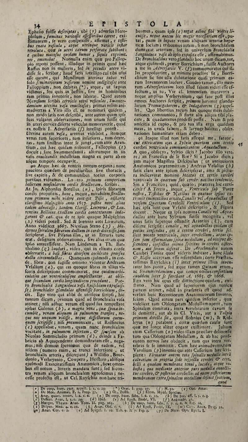 Ephefio fuifle de/criptas , ubi (r) adverfus Hero- hilum , faminas varico/is affejforibus carere, exi- imantem, fe vero confpexjfle, affirmat, e tefti- bus enata vafcula , atque utrinque varicis inflat revoluta, qua? in uteri cavum perforata fubibant: e quibus mucofus quidam humor , fiquis exprime, ret, emanabat. Nonnulla enim qua? proFallop- pio reponi poflent, illudque in primis quod ha?c Ruffus non in mulieris, fed in pecudis utero vi- difle fe, fcribat; haud fatis intelligo cui tibi ufui effie queant, qui Mundinum uterinas tubas vel folo fminariorum v a forum nemine indigitafse ante Falloppium, non dubitas (*), atque, ut faepius vidimus, feu quis in beftiis, five in hominibus rem primus invenerit, non laboras. Quod autem 'Novefium feribis cervicis uteri veficulas, Swamer- damium uterina vafa enucleafse ; primas velim ani¬ madvertas a Viro illo cl. ne nominari quidem , non modo fatis non deferibi, ante autem quam ipfe fuas vulgaret obfervationes, non unum fuifle qui in uteri cervice diferte veficulas memoraverit, quod ex noftris I. Adverfariis (/) intelligi poteft. Uterina autem vafa, arterias videlicet , itemque venas tum fuperiores, tum inferiores, tum dexte. ras, tum finiftras inter fe jungi, cum ante Aran¬ tium, cui haec quidam tribuunt, Falloppius (f) docuit $ fane Swammerdamii, aliorumque in iis vafis enucleandis induftriam magna ex parte abeo ufque tempore occupavit, 90 Atque haec de ventris tantum organis 5 nunc pauciora quaedam de peculiaribus five thoracis , ii ve capitis, & de communibus totius corporis partibus videamus. Lo ero primum compertam heliccam mufcularem cordis Jlrubluram, feribis. At Jo. Alphonfus Borellus (u) , fpiris fibrarum cordis propofitis, hanc, inquit, mirabilem ftrublu- ram primum mihi videre convgit Tifis , adfiante clarifimo Malpighio anno 1637. poftea novi alios eadem adnotajfc; tandem Clarijf. louverus Lau¬ rentius Bellinus ex abi am cordis contexturam inda¬ garunt <& cat. qua de re ipfe quoque Malpighius (A') videri poteil. Sed & biennio ante Lowerum, Anno videlicet 1667, Nicolaus Steno (y) , Alo. dernos fpiralem fibrarum dubium in corde detexiffe,jam fcripferat, five Pifanas illas, ut in Etrurii tunc erat, defignans obfervationes, five alias ctum quae ipfus anteceffiffent, Nam Lindanum a Th. Bar¬ tholino (z) laudari, video, qui in elixato corde ©bfervarit, a bafi fibras deor/um cochleato prorfus dublu circumdublas . Quanquam ejufmodi, in cor¬ de , fibra?, oon fugifTe omnino videntur Andream Vefalium (a), qui eas quoque fibras in illiusvi- fceris deferiptione commemorat, qua quidemorbi- culatim cor ventriculofque amplebluntur at obli¬ que fecundum cordis longitudinem procedunt. Por¬ ro Bronchialia Sanguiduca vdfa Puifchium eXpofuif- fe; bronchiales glandulas oftendiffc Boryichium, di- cis. Ego vero qui alibi de utrifque fcripfi, hic tantum dicam , primum quod ad Brorvchialia vafa attinet; nifi adhuc verum eft quod fua tempeflate ajebat Galenus (.b), a magna vena ,qu^ fptme in¬ cumbit , venam aliquam in pulmonem tranfire, ne¬ que nos unquam vidiffe, neque dijjebiorum quem¬ quam fcripfiffe ; nifi pneumonicam, ut Rolfincius (c) appellabat, venam, quam nunc bronchialem vocitant, in pulmonem infertam, & fpurfam ab Nicolao Sammiphelio primum (d), deinde a Fa¬ bricio ab Aquapendente demonftratam effe , nega¬ mus; nifi demum fpernimus quae de eadem, vel iifdem foumero enim, ac trunci infertione , ut bronchialis arteria, diferepantj a Willifio , Bour- donio, Verheyenio, Cowpero , Heiftero , aliifque ejufmodi Exercitatiffimis Anatomicis, ficut omni¬ bus eft notum , litteris mandata funt; fed fi con¬ tra venam aliquam bronchialem agnofeimus > ne- cefle profedo eft, ut Cei. Ruyfchio non hanc tri- buamus, quam ipfe (e) negat adhuc fibi videre li- cuijfe, neque autem hic magis necejfariam effe, pu¬ tat , quam in hepate venam aliquam arteriae hepa- tic® fociamj tribuemus autem, ii non bronchialem dumtaxat arteriam, fed in univerfum Bronchialia Sanguiduca vafa ab ipfo expofita efle , affirmabimus. De Bronchialibus vero glandulis hoc unum dicam,tot, atque ejufmodi, praeter Borrichium , fuiffe Au&ores a me in Adverfariis V. (/) commemoratos qui il¬ las propofuerirrt, ut minime proclive fit, Borri¬ chium fic fine ulla dubitatione quali primum ea¬ rum Inventorem laudare . Gaudeo tamen , illo meo¬ rum Advcrfariorum loco illud faltem videri efle ef- fe&um, ut tu. Vir cl. fententiam mutaveris , neque amplius Verhevenium , qui fane poft illos omnes Audores feripiit, primum har ume e glandu¬ larum Promulgatorem, & Indagatorem (g ) appel¬ les. Qpo libentius tecum has quoque meas dubi¬ tationes communico, fi forte alia aliqua tibi pla¬ cete , Si quadantenus prodefTe poflit. Nam & pro amicitia id cupio, & pro tua illa erga quafdam meas, in uvula falfcem, & laryDge habitas, obfer¬ vationes humanitate etiam debeo . 91 Itaque illud non fatis afTequi me , fateor, citr extricatum ajas a Sylvio quartum cum tertio cerebri ventriculo communicantem Aqucedubium. A quo, obfecro, Sylvio dicis? Jacobo illo vete. re; an Francifco de le Boe ? Si a Jacobo dicis; jam major Magifiro Difcipulus ( ut antiquiores Anatomicos praetermittam ) Andreas Velalius (/?J fatis clare ante ipfum defcripferat, imo & pidu- ra indicaverat nomine Meatus ex tertio cerebri ventriculo in quartum fub cerebri natibus tendentis. Sin a Francifco; quid.qmtfo; praeterea hic extri¬ cavit? A Tertio, inquit , Ventriculo fub Tonte noflro, T cfiibus &■ Tf at ibus in quatuor ipfius ex¬ tremis eminentibus ornato,Canalis vel Aquxdublus eft ver funi Quartum Cerebelli Ventriculum (i). Sed haec ipfa funt qua? Vefalii deferiptio , Sc Figura docent. Neque ea ipfa nominaCanalis vel Aqui¬ ducius ante hunc Sylvium fuifle incognita , vel unus fatis fuperque offendit Arantius (k), cum diferte fcripfif: canalis , vel aqucedublus quidam eft potius cenfaidus , qui a centro cerebri, tertio fci. licet vocato ventriculo, inter cerebellum , atqueip- fam jam effbrmatam /pina medullam, ad occiput de- fcendens , confeblos animee fpiritus in cerebri cifter- nam , aut fmum deferat. De Arachnoidea autem Cerebri Tunica quod videris indicare, hanc^do &■ Blafio acceptam efle referendam ; certe Praeftan- ti/fimus Ruvfchius (l) inter primos illius inven¬ tores hos ponit, fed a?que tamen Quinam etiam, ac S^ammerdamium , qui nempe omnes confortium quoddam inter fe fovebant A. 1665. &■ 1666. F-go vero hic opus efTe diltindionequadam, exi- flimo. Nam quod ad fuperiorem ejus tunicae partem attinet, nihil in prsefentia eff quod ad- verfari huic Recentiorum Anatomicorum Invento, fciam . Quod autena pars quidem inferior , quae videlicet tum Oblongatam Medullam operit, tum Spinalem comitata, intra Vertebrarum cavum fe fe demittit, aut ab iis Cl. Viris, aut a Tulpio primum detebla fit, quod Bohnius (m), & Rid- leyus (n) putabant ; certae quaedam caufa? fune quae me longe aliter cogant exiftimare. Julium enim Caffierium ( 0 ) video illam praeclare delineaffe tum qua Oblongatam Medullam , Si ab hac prod¬ euntes nervos late obducit , tum qua intra ver¬ tebras fe fe immittit. Cum haec animadverto, tum Varolium (/>) invenio qui apte CafTerium haec fci i- pferit; Firmatur autem tota fpinalis medulla intra calvariam in propria fede refpebtu cerebri & cere¬ belli a quadam membrana tenui, lucida, atque ro- bufta i qua mediante anterior pars medulli annebii- tur cerebro, & pofterior cerebello; ad quam vofteriorem membranam extra fpinalem medullam definit fpatium. quod (r) Dc corp. huni. part. appell. 1. 1. c. 29. (*) Orat. I. pag. 17. (/) N. 52. (r) Obi. Anat. (1*) De Mot, Animal, P, 2, Prop. J7. (.v ) Op, Poftli. (7 ) Elem, Myol. Sprcim. (<0 Anat, quart. renov, 1.2. c. 6. (a) De corp, hum. fabr. 1.6. c. 10. (b ) De |oc. aff. 1. 5. c. ( c) Differt. Anat, 1, 5.C, 29. (d) Ibid. (t) Ad Epift, Probi, VI, (/) Animadv, 4'* (gO Manget. Theatr. Anat. Tortu II. pag, 261. (h) De corp. hum. fabr, i. 7. c. 6. & Fig. 10, (») Difput. Med. 4. n.21. ( k) Anar. Obf. c. 7. (L) Ad Epift. Probi. IX. (m) Cire. Anat, Pog, 2t,