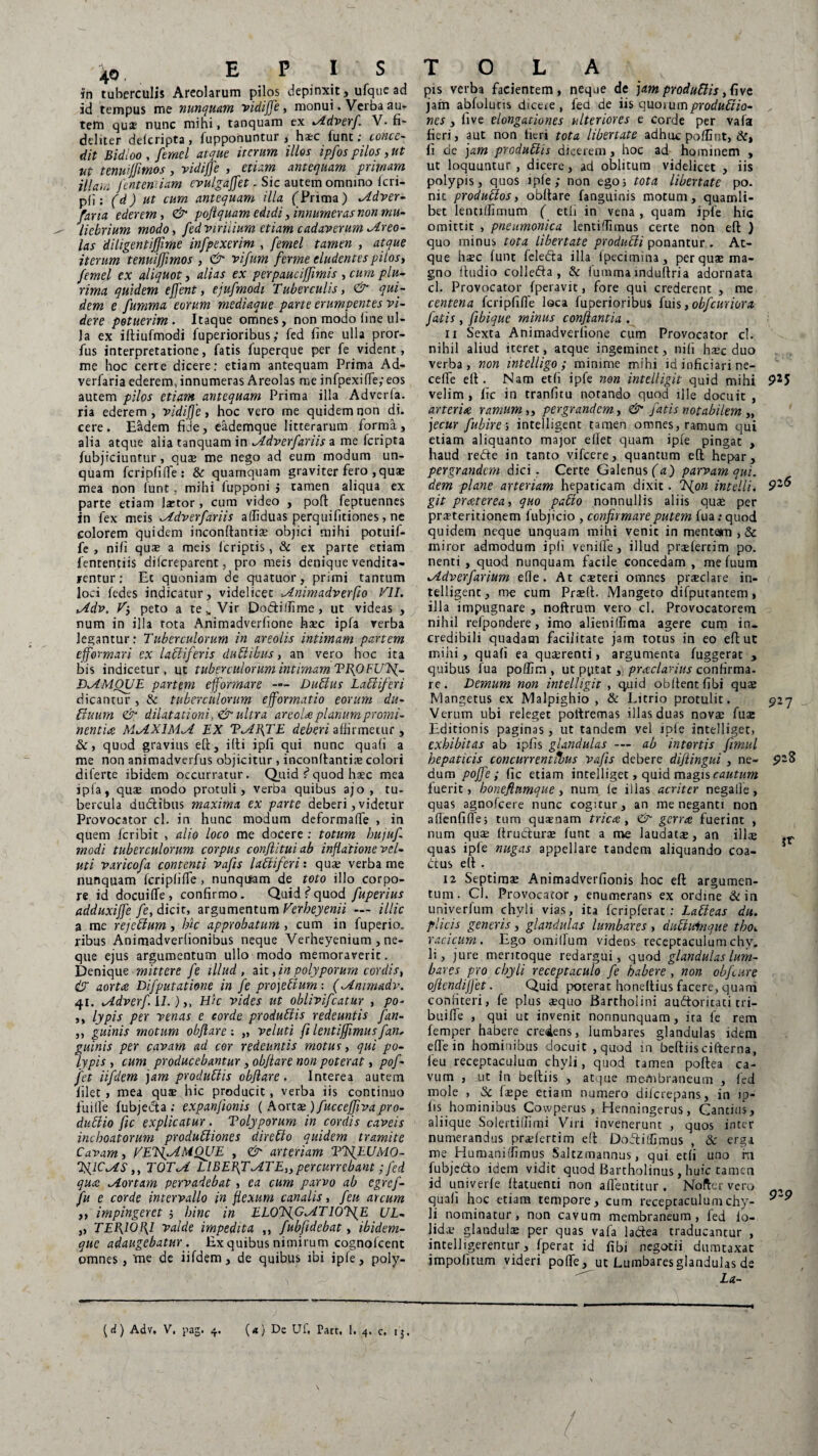 in tuberculis Areolarum pilos depinxit, ufque ad id tempus me nunquam vidiffe, monui. Verba au¬ tem qux nunc mihi, tanquam ex *Adverf. V- fi¬ deliter delcripta , fupponuntur , ha:c funt; conce¬ dit Bidioo , fernel atque iterum illos ipfos pilos, ut ut tenuijfmos, vidiffe , etiam antequam primam iflam [entemiam evulgaffet. Sic autem omnino fcri- pii: (d) ut cum antequam illa (Prima) ^idver- fana ederem, & poftquam edidi, innumeras non mu¬ liebrium modo, fed virilium etiam cadaverum Areo¬ las diligentifflme infpexerim , femel tamen , atque iterum tenuiffimos , & vifum ferme eludentes pilos, femel ex aliquot, alias ex perpauciffimis , cum plu¬ rima quidem effent, ejufmodt Tuberculis, & qui¬ dem e fumma eorum mediaque parte erumpentes vi¬ dere potuerim. Itaque omnes, non modo (ine ul¬ la ex iftiufmodi fuperioribus; fed fine ulla pror- fus interpretatione, fatis fuperque per fe vident, me hoc certe dicere: etiam antequam Prima Ad- verfaria ederem, innumeras Areolas me infpexiffe; eos autem pilos etiam antequam Prima illa Adverla. ria ederem, vidiffe, hoc vero me quidem non di. cere. Eadem fide, eademque litterarum forma, alia atque alia tanquam in Jddverfariis a me fcripta fubjiciuntur, quae me nego ad eum modum un¬ quam fcripfiffe: & quamquam graviter fero , quae mea non lunt, mihi fupponi $ tamen aliqua ex parte etiam laetor , cum video , poli: feptuennes in fex meis dverfariis affiduas perquifitiones, ne colorem quidem inconftantiae objici mihi potuif- fe , nili quae a meis lcriptis, & ex parte etiam fententiis dilcreparent, pro meis denique vendita¬ rentur: Et quoniam de quatuor, primi tantum loci fedes indicatur, videlicet ^dnimadverfio VII. vddv. V-, peto a te* Vir Dodilfime, ut videas , num in illa tota Animadverfione haec ipfa verba legantur: Tuberculorum in areolis intimam partem cfformari ex lactiferis ducibus, an vero hoc ita bis indicetur, ut tuberculorum intimam TflOFUTf- JXAMOUE partem ejformare — Dubius Labi ifer i dicantur , & tuberculorum ejformatio eorum du- bluurn & dilatationi, & ultra areola planum, promi¬ nentiae MdLXIMdI EX T^At\TE deberi affirmetur , &, quod gravius efl, illi ipfi qui nunc quali a me non animadverfus objicitur , inconftanthe colori diferte ibidem occurratur. Quid ? quod haec mea ipfa, quae modo protuli, verba quibus ajo , tu¬ bercula du&ibus maxima ex parte deberi, videtur Provocator d. in hunc modum deformaffe , in quem fcribit , alio loco me docere : totum bujufi modi tuberculorum corpus conflituiab inflatione vel- uti varicofa contenti vafis labliferi: quae verba me nunquam fcripfiffe, nunquam de toto illo corpo¬ re id docuilfe, confirmo. Quid tquod fuperius adduxiffe fe, dicit, argumentum Verheyenii — illic a me rejcblum, hk approbatum , cum in fuperio. ribus Animadverlionibus neque Verheyenium , ne¬ que ejus argumentum ullo modo memoraverit. Denique mittere fe illud, ait, in polyporum cordis, & aorta Difputatione in fe projebium: inimadv. 41. lAdverf. IL ),, Hk vides ut oblivifcatur , po- ,, lypis per venas e corde produblis redeuntis fan- ,, guinis motum obflare : „ veluti fi lentijjimus fan, guinis per cavam ad cor redeuntis motus, qui po¬ lypis , cum producebantur, obflare non poterat, pof- fet iifdem jam produblis obflare . Interea autem filet , mea quae hic producit, verba iis continuo fui fle fubjecta ; expanjionis ( Aortae ) fuccejjiva pro¬ ductio ftc explicatur. Tolyporum in cordis caveis inchoatorum produbliones direblo quidem tramite Cavam, VETsfAMQUE , <&■ arteriam VTflEUMO- TglC^lS,, TOT^i LIBEFfT\ATE,, percurrebant; fed qua Dior tam pervadebat, ea cum parvo ab egref- fu e corde intervallo in flexum canalis, feu arcum ,, impingeret 5 bine in ELOTfiG^iT 10T[E UL- ,, TEP\10l\l valde impedita ,, fubfldebat, ibidem- que adaugebatur. Ex quibus nimirum cognofeent omnes, 'me de iifdem, de quibus ibi ipfe, poly- pis verba facientem , neque de jam produblis, five jam abfoluns diceie , fed de iis quorumprodubiio- nes, five elongationes ulteriores e corde per vafa fieri, aut non fieri tota libertate adhuc poffint, &, fi de jam produblis dicerem, hoc ad hominem , ut loquuntur, dicere, ad oblitum videlicet , iis polypis, quos ipfe ; non ego; tota libertate po. nit produblos, obflare fanguinis motum, quamli¬ bet lentilfimum ( etli in vena, quam ipfe hic omittit , pneumonica lentilTimus certe non efl: ) quo minus tota libertate producli ponantur . At¬ que ha?c funt feledta illa fpecimina, per quae ma¬ gno Audio collefta , & fummainduliria adornata cl. Provocator fperavit, fore qui crederenc , me centena fcripfiffe loca fuperioribus fuis ,obfcuriora fatis , fibique minus conflantia . 11 Sexta Animadverfione cum Provocator cl. nihil aliud iteret, atque ingeminet, nifi haec duo verba, non intelligo; minime mihi id inficiari ne- ceffe efl. Nam etfi ipfe non intelligit quid mihi 9*5 velim, fic in tranfitu notando quod ille docuit , arterite ramum,, pergrandem, & fatis notabilem „ jecur fubire-, intelligent tamen omnes, ramum qui etiam aliquanto major edet quam ipfe pingat , haud refte in tanto vifcere, quantum efl hepar, pergrandem dici. Certe Galenus (a) parvam qui. dem plane arteriam hepaticam dixit. {on intelli. 92& git praterea, quo pabio nonnullis aliis quae per praeteritionem fubjicio , confirmare putem fua: quod quidem neque unquam mihi venic in mentem , & miror admodum ipfi veniife, illud praefercim po. nenti, quod nunquam facile concedam , me fuum tAdverfarium efle . At caeteri omnes praeclare in¬ telligent, me cum Praeft. Mangeto difputantem, illa impugnare , noftrum vero cl. Provocatorem nihil refpondere, imo alieniffima agere cum in¬ credibili quadam facilitate jam totus in eo efl: ut mihi, quafi ea quaerenti, argumenta fuggerat , quibus fua poflim , ut pptat, praelatius confirma, re. Demum non intelligit , quid obflentfibi quae Mangetus ex Malpighio , & Litrio protulit. 927 Verum ubi releget poltremas illas duas novae fua: Editionis paginas, ut tandem vel ipfe intelliger, exhibitas ab ipfis glandulas — ab intortis fimul hepaticis concurrentibus vafis debere diflingui , ne- 9Z3 dum poffe ; fic etiam intelliget, quid magis cautum fuerit, boneftumque, num fe illas acriter negalle, quas agnofeere nunc cogitur, an me neganti non aflenfifle; tum qusnam trica , & gerra fuerint , num quae flrudlurae funt a me laudatae, an illae ,r quas ipfe nugas appellare tandem aliquando coa- btus efl . 12 Septimae Animadverfionis hoc efl argumen¬ tum. Cl. Provocator, enumerans ex ordine & in univerfum chyli vias, ita fcripferat: Lableas du. plicis generis, glandulas lumbares, dubtuinaue tbo, racicum. Ego omilfum videns receptaculumchy. h, jure mentoque redargui, quod glandulas lum¬ bares pro chyli receptaculo fe habere , non obfcure oflcndijfet. Quid jxiterat honeflius facere, quam confiteri, fe plus aequo Bartholini auftoricati cri- buiffe , qui ut invenit nonnunquam, ira fe rem femper habere credens, lumbares glandulas idem efle in hominibus docuit,quod in beftiis cifterna, feu receptaculum chyli, quod tamen poftea ca¬ vum , ut In beftiis , atque membraneum , fed mole , Sc faspe etiam numero dilcrepans, in ip¬ fis hominibus Cowperus, Henningerus, Gantius, aliique Solertiffimi Viri invenerunt , quos inter numerandus praefertim efl Dofliffimus , & erga me Humaniffimus Salczrnannus, qui etfi uno m fubjetto idem vidit quod Bartholinus, huic tamen id univerfe ftatuenti non aflentitur. Nofter vero quafi hoc etiam tempore, cum receptaculum chy- ^-9 li nominatur, non cavum membraneum, fed fo- lidae glandulae per quas vafa ladea traducantur , intelligerentur, fperat id fibi negotii dumtaxat impofitum videri poffe, ut Lumbares glandulas de La- i \