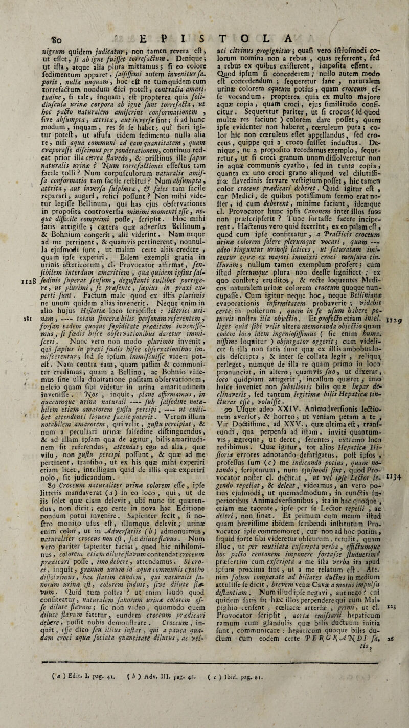 nigrum quidem judicatur, non tamen revera eft, ut eflet, fi ab igne fuijfet torrefactum. Denique; Ut ifta, atque alia plura mittamus ; fi eo colore fedimentum apparet, fatfiffimi autem invenitur fa. poris , nulla unquam, hoc eft ne tum quidem cum torrefadum nondum dici poteft, contraCta amari, tudine, fi tale, inquam, eft propterea quia foli- diufcula urinae corpora ab igne funt torrefalla, ut hoc patio naturalem amiferint conformationem , five abfumpta, attrita, aut inverfa fint; fi ad hunc modum, inquam, res fe fe habet; qui fieri igi¬ tur poteft, ut affufa eidem fedimento nulla alia re, nifi aqua communi ad eam quantitatem, quam evaporajfe difeimus per ponderationem, continuo red¬ eat prior illa citrea flavedo y & priftinus ille Jdpor naturalis urina ? f{um torrefattionis effedus tam facile tolli ? Num corpufculorum naturalis amif- fa conformatio tam facile reftitui ? Num abfumpta , attrita, aut inverfa fulplyura , fales tam facile reparari, augeri, refici poliunt P Non mihi vide¬ tur legifle Bellinum, qui has ejus obfervationes in propofita controverfia minimi momenti eJJe, ne¬ que difficile comprimi polle, fcripfit. Hoc mihi fatis attigi (Te ; caetera qua; adverfirs Bellinum, & Bohnium congerit, alii viderint. Nam neque ad me pertinent, & quamvis pertinerent, nonnul¬ la ejufmodi lunt, Ut malim certe aliis credere , quam ipfe experiri. Bilem exempli gratia in urinis idtericorum, cl. Provocator affirmat, fen- Jibilem interdum amaritiem , quae quidem ipfius fal- 1128 fedinis fuperat fenfum, deguflanti cuilibet porrige¬ re , ut plurimi, fe prafente, fapius in praxi ex¬ perti funt. Fadum male quod ex illis plurimis ne unum quidem alias invenerit. Neque enim in alio hujus Hifioriae loco IcripfilTct : iClerici uri- xSi nam, —- totam fincerae bilis perfonarn referentem , forfan eadem quoque fapi ditate praeditam inveniffe- mus, /i foedis hifce obfervationibus daretur immi- fceri. Nunc vero non modo plurimos invenit, qui fapius in praxi fadis hifce obfervationibus im- , mifcerentur; fed fe ipfum immifcuiffe videri pot¬ eft. Nam contra eam, quam paffim & communi¬ ter credimus, quam a Bellino, ac Bohnio vide¬ mus fine ulla dubitatione politam oblervationem, nefeio quam libi videtur in urina amaritudinem in veni {Te . J^os , inquit, plane affirmamus , in quacumque urina naturali-fub falfedine nota¬ bilem etiam amarorem gujiu percipi, — ut cuili- f bet attendenti liquere facile poterit - Verum illum notabilem amarorem, qui velit, gujiu percipiat, & num a peculiari urinae falfedine diftinguendus, & ad illam ipfam qua de agitur, bilis amaritudi¬ nem fit referendus, attendat; ego ad alia, quae vifu, non gujiu percipi poliunt, & quae ad me pertinent, tranlibo, ut ex his quae mihi experiri etiam licet, intelligam quid de illis quae experiri nolo, fit judicandum. 89 Croceum naturaliter urinae, colorem ede , ipfe litteris mandaverat (a) in eo loco, qui, ut de jis folet quae clain delevit, ubi nunc fit quaeren¬ dus , non dicit; ego certe in nova hac Editione nondum potui invenire. Sapienter fecit, fi no- ftro monito ufus eft, illumque delevit; urinae enim color, ut in ^idverfariis (b) admonuimus, naturaliter croceus non eft, f d dilute flavus. Num vero pariter fapienter faciat , quod hic nihilomi¬ nus, colorem etiam dilute flavum contendat croceum praedicari polle , imo deberet attendamus. Si cro¬ ci , inquit, granum unum in aquae communis cyatho diffolvimus, haec ftatim eundem , qui naturalis fa¬ norum urinae eft, colorem induit, five dilute fla¬ vum ■ Quid tum poltea ? ut enim laudo quod confiteatur, naturalem fanorum urinae colorem ef- fe dilute flavum; fic non video quomodo quem dilute flavum fatetur, eundem croceum praedicari deberet poffit nobis demonftrare . Croceum , in¬ quit , cfje dico feu illius inflar , qui a pauca qua¬ dam croci aquae fociata quantitate dilutus, ac vel- uti citrinus progignitur ; quafi vero iftiufmodi co¬ lorum nomina non a rebus , quas referrent, fed a rebus ex quibus exifterent, impofita effent. Qiiod ipfum fi concederem; nullo autem modo eft concedendum ; fequeretur fane , naturalem urinae colorem aqueum potius, quam croceum ef- fe vocandum, propterea quia ex multo majore aquae copia , quam croci, ejus fimilitudo confi. citur . Sequeretur pariter, ut fi crocus (id quod multae res faciunt ) colorem dare pollet, quem ipfe evidenter non haberet, coeruleum puta; co¬ lor hic non coeruleus eflet appellandus, fed cro¬ ceus, quippe qui a croco fuilfet induftus. De¬ nique, ne a propofito recedamus exemplo, feque¬ retur, ut fi croci granum unum diflolveretur non in aqua; communis cyatho, fed in tanta copia, quanta ex uno croci grano aliquod vel dilutiffi- mae flavedinis fervare veftigium pollec, hic tamen color croceus praedicari deberet. Quid igitur eft , cur Medici, de quibus potiffimum fermo erat no- fter, id cum deberent, minime faciant, idemque cl. Provocator hunc ipfis Canonem inter illos fuos non praefcripferie ? Tunc fortaffe facere incipe¬ rent. Hadenus vero quid fecerint, ex eo palam eft, quod cum ipfe confiteatur, a Trafficis croceum urinae colorem folere plerumque vocari, quum — adeo tinguntur urinoft latices , ut fatur at am imi¬ tentur aquae ex majori immixti croci menfura tin. Uuram i nullum tamen exemplum profert ,• cum iftud plerumque plura non deefle fignificet ; ex quo conflet; eruditos, & rede loquentes Medi¬ cos naturalem urinae colorem croceum quoque nun- cupalTe. Cum igitur neque hoc, neque Bellinianae evaporationis infirmitatem probaverit ; videbit certe in pofterum , quem in fe ufum habere po¬ tuerit noftra illa obyetlio. Et profefto etiam Intel. jI2g liget quid fibi velit altera memoranda objeclio quam eodem loto idem ingeniofiiffimus ( fic enim huma, niffime loqaitur ) objurgator eggerit; cum videli¬ cet fi illa non fatis funt quse ex illis ambobus lo¬ cis deferipta , & inter fe collata legit , reliqua^ perleget, numque de illa re quam primo in loco pronunciat, in altero, quamvis fuo y ut dixerar, loco quidpiam attigerit , incalfiam quaeret , imo halce inveniet non fubtilioris bilis qus hepar de¬ clinaverit , fed tantum legitimae bilis Hepaticae tin- 51 uras e fle, voluijfe . 90 Ufque adeo XXIV. Animadverfionis ledio- nem averfor, & horreo, ut veniam petam a te , Vir Do&iffime, ad XXV., quse ultima eft , trani- eundi , qua perpenfa ad illam , inviti quantum¬ vis , segreque, ut decet, ferentes, extremo loco redibimus . Quae igitur, tot alios Hepaticae Hi- fioriae errores adnotando defatigatus, poft ipfos , profellus fum (c) me indicando potius, quam no¬ tando, feripturum , num ejufmodi fint, quod Pro¬ vocator nofter cl. diditat , ut vel ipfe Lebior le- II34 gendo repellat, & deleat, videamus, an vero po¬ tius ejufmodi, ut quemadmodum, in eundis fu- perioribus Animadverlionibus , ita in hac quoque , etiam me tacente, ipfe per fe Lecior repelli , ac deleri, non finat. Et primum cum meum illud quam breviffime ibidem feribendi inftitutum Pro¬ vocator ipfe commemoret, cur non ad hoc potius, fiquid forte fibi videreturobfcurum , retulit, quam illuc, ut per mutilata exfcripta verba , effi5lumque hoc pa5lo centonem imponere fortafse fluduerim? praefertim cum exferipta a me ifta verba ita apud ipfum proxima fint, ut a me relatum eft . Ate. nim folum comparate ad biliares du5lus in medium attulilfe fe dicit, brevem venae Cava a motus impulfu diflantiam . Num illud ipfe negavi, aut nego? cni quidem fatis fit hsec illos perpendere qui cum Mal» pighio cenfent , cceliacte arteriae , primi, ut cl. I2S Provocator fcripfit , aortae emifsarii hepaticum ramum cum glandulis qu$ bilis ductuum initia funt , communicare : hepaticum quoque bilis du- £tum cum eodem certe T E I{C I fa, 26 tis, ( a ) Edit. I, pag. 41. f b ) Adv. HI. pag. 48. ( c ) Ibid. pag. 61.