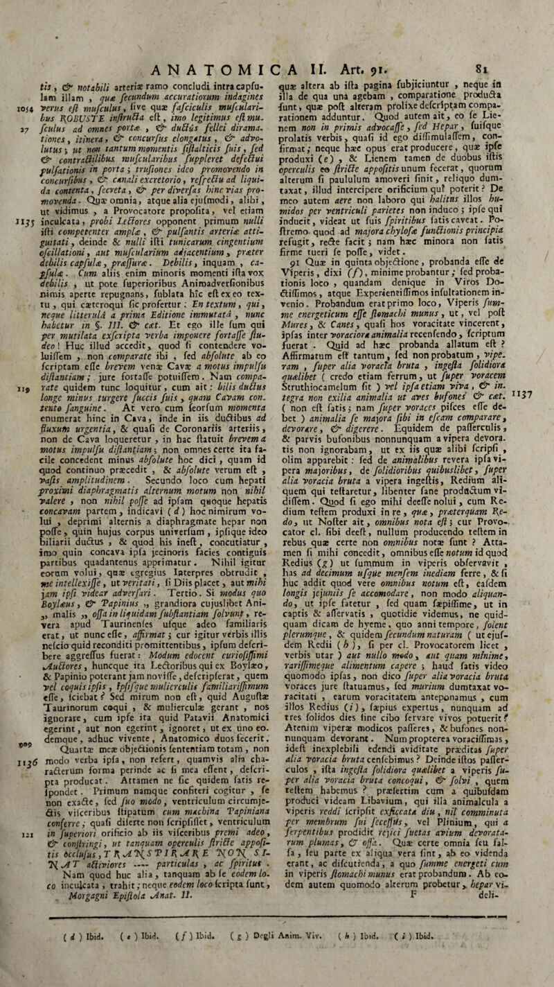 tis , & notabili arteris ramo concludi intra capfu- lam illam , qua fecundum accuratiorum indagines 1054 verus efl mufculus, ii ve quae fafciculis mufculari- bus ROBUSTE inflrubla efl, imo legitimus efl mu. i7 fculus ad omnes porta , & dubius felici dirama. tiones , itinera, & concurfus clongatus , & advo- lutus ; ut non tantum momentis fiflalticis fuis , fed & contraftilibus mufcularibus fuppleret defeblui pulfationis in porta > trufloncs ideo promovendo in concurflbus , & canali excretorio, refpcblu ad liqui¬ da contenta , fecreta, & perdiverfas bine vias pro¬ movenda. Quae omnia, atque alia ejufmodi, alibi, ut vidimus , a Provocatore propofita, vel eciam 11inculcata, probi Leblores opponent primum nulli i(H competenter ampU , & pulfantis arteria atti- guitati y deinde & nulli illi tunicarum cingentium ofcillationi, aut mufcularium adjacentium y prater debilis capfula, praffura. Debilis, inquam , ca¬ pfula. Cum aliis enim minoris momenti iftavox debilis , ut pote fuperioribus Animadverfionibus nimis aperte repugnans, fublata hic eft ex eo tex¬ tu, qui csteroqui fic profertur: En textum, qui, nc-que UtterulA a prima Editione immutata , nunc habetur in §. 111. & eat. Et ego ille fum qui per mutilata exferipta verba imponere fortaffe flu- deo \ Huc illud accedit* quod fi contendere vo- luiflem , non comparate ihi , fed abfolute ab eo feriptam efle brevem venae Cavae a motus impulfu diflantiam ; jure fortaffe potiiiflem . Nam compa- ii$ rate quidem tunc loquitur, cum ait: bilis dubius longe minus turgere fuccis fuis, quam Cavam con. tente Janguine. At vero cum feorfum momenta enumerat hinc in Cava, inde in iis du&ibus ad fluxum urgentia, & quafi de Coronariis arteriis, non de Cava loqueretur , in hac ftatuit brevem a motus impulfu diflantiam; non omnes certe ita fa¬ cile concedent minus abfolute hoc dici , quam id quod continuo praecedit , & abfolute verum eft , vafis amplitudinem. Secundo loco cum hepati proximi diaphragmatis alternum motum non nihil valere , non nihil poffe ad ipfam quoque hepatis concavam partem, indicavi ( d ) hoc nimirum vo¬ lui , deprimi alternis a diaphragmate hepar non polTe, quin hujus corpus univerfum , ipfique ideo biliarii ductus , & quod bis ineft, concutiatur , imo quin concava ipfa jecinoris facies contiguis partibus quadantenus apprimatur. Nihil igitur eorum volui, qua: egregius Interpres obtrudit , tne intellexijfe, ut veritati, li Diis placet, aut mihi jam ipfl videar adverfari. Tertio. Si modus quo Boylaus, & Tapinius „ grandiora cujuslibet Ani- „ malis ,, offa in liquidam fubflantiam folvunt, re¬ vera apud Taurinenfes ufque adeo familiaris erat, ut nunc efle, affirmatj cur igitur verbis illis nelcio quid reconditi promittentibus, ipfum deferi- bere aggrefTus fuerat: Modum edocent curiofiffimi tAubtores, huneque ita Ledtoribus qui cx Boylaeo, & Papinio poterant jam noviffe, defcripferat, quem vel coquisipfis, Ipfifque mulierculis familiariffimum efle, Iciebat ? Sed mirum non eft, quid Auguftae Taurinorum coqui , & mulierculae gerant , nos ignorare, cum ipfe ita quid Patavii Anatomici egerint, aut non egerint , ignoret, ut ex uno eo. demque, adhuc vivente, Anatomico duos fecerit. Quartae meae obje&ionis fententiam totam , non n?<5 modo verba ipfa, non refert, quamvis alia cha- ra&erum forma perinde ac fi mea effent, deferi- pta producat. Attamen ne fic quidem faris re- ipondet. Primum namque confiteri cogitur , fe non exa&e, fed fuo modo, ventriculum circumje¬ ctis vilceribus Itipatum cum machina Tapiniana conferre; quafi dilerte non fcripfiflet, ventriculum i2x in fupenori orificio ab iis vifceribus premi adeo, & conflringi, ut tanquam operculis flribie appofi- tis 6cclufus,T XOTfl Sr- abliviores — particulas , ac fpiritus . Nam quod huc alia, tanquam ab fe eodem lo¬ co inculcata , trahit; neque eodem locoferipta funt, Morgagni Epiflola Jinat. 11. quae altera ab ifta pagina fubjiciuntur , neque in illa de qua una agebam , comparatione produda funt, quae poft alteram prolixedeferiptamcompa¬ rationem adduntur. Quod autem ait, eo fe Lie¬ nem non in primis advocaffe * fed Hepar, fuifque prolatis verbis, quafi id ego diffimulaflem, con¬ firmat; neque haec opus erat producere, quae ipfe produxi (e) , & Lienem tamen de duobus iftis operculis eo flribie appofitis unum fecerat, quorum alterum fi paululum amoveri finit, reliquo dum¬ taxat , illud intercipere orificium qui poterit ? De meo autem aere non laboro qui halitus illos h ti¬ midos per ventriculi parietes non induco ; ipfe qui inducit, videat ut fuis fpiritibus fatis caveat. Po- firemo quod ad majora chylofa funblionis principia refugit, rede facit; nam haec minora non fatis firme tueri fe pofle, videt. 91 Quae in quinta objedione , probanda efle de Viperis, dixi (f), minime probantur ; fed proba¬ tionis loco , quandam denique in Viros Do- diffimos, atque Experientiffimos infultationem in¬ venio. Probandum erat primo loco, Viperis fum- me energeticum effe fiemaebi munus, ut, vel poft Mures, & Canes y quafi hos voracitate vincerent, ipfas inter voraciora animalia recenfendo, feriptum fuerat . Qjoid ad haec probanda allatum eft ? Affirmatum eft' tantum , fed non probatum , fipe. ram , fuper alia voracia bruta , ingefla f olidior a qualibet ( credo etiam ferrum, ut fuper voracem Struthiocamelum fit ) vel ipfa etiam viva, & in. tegra non exilia animalia ut aves bufones & eat. 1137 ( non eft fatis; nam fuper voraces pifces efle de¬ bet ) animalia fe majora flbi in efcam comparare, devorare, & digerere. Equidem de paflerculis, & parvis bufonibus nonnunquam a vipera devora, tis non ignorabam, ut ex iis quae alibi fcripfi , olim apparebit: fed de animalibus revera ipfa vi¬ pera majoribus, de folidioribus quibuslibet y fuper alia voracia bruta a vipera ingeftis, Redium ali¬ quem qui teftaretur, libenter fane prodfldum vi- diflem. Quod fi ego mihi deefle nolui, cum Re¬ dium teftem produxi in re, qua y praterquam fle- do y ut Noftcr ait, omnibus nota efl; cur Provo¬ cator cl. fibi deeft, nullum producendo teftem in rebus quae certe non omnibus notae funt ? Atta¬ men fi mihi concedit, omnibus efle notum id quod Redius (g) ut fummum in viperis obfervavit , has ad decimum ufque menfem inediam ferre, &fi huc addit quod vere omnibus notum eft, eafdem longis jejuniis fe accomodare, non modo aliquan¬ do y ut ipfe fatetur , fed quam faepiffime, ut in captis & aflervatis , quotidie videmus, ne quid¬ quam dicam de hyeme , quo anni tempore, folent plerumque, & quidem fecundum naturam ( utejuf- dem Redii (h ), fi per cl. Provocatorem licet , verbis utar ) aut nullo modo, aut quam minime, rariffimeque alimentum capere > haud fatis video quomodo ipfas, non dico fuper alia voracia bruta voraces jure ftatuamus, fed murium dumtaxat vo¬ racitati , earum voracitatem anteponamus , cum illos Redius (i), faepius expertus, nunquam ad tres folidos dies line cibo fervare vivos potuerit? Atenim viperae modicos palleres, & bufones non¬ nunquam devorant. Num propterea voraciffimas, ideft inexplebili edendi aviditate praeditas fuper alia voracia bruta ccnfcbimus ? Deinde iftos pafler- culos , ifta ingefla folidiora qualibet a viperis fu¬ per alia voracia bruta concoqui, & folvi , quem teftem habemus ? praefertim cum a quibufdam produci videam Libavium, qui illa animalcula a viperis reddi icripfit cxficcata diu , nit comminuta per membrum fui feceffUs, vel Plinium, qui a ferpentibus prodidit rejici fuctas avium devorata¬ rum plumasy (J offa. Quae certe omnia /eu fal- fa , leu parte ex aliqua vera fint, ab eo videnda erant, ac difeutienda, a quo fumme energeti cum in viperis flomachi munus erat probandum . Ab eo¬ dem autem quomodo alterum probetur hepar vi- F defi-