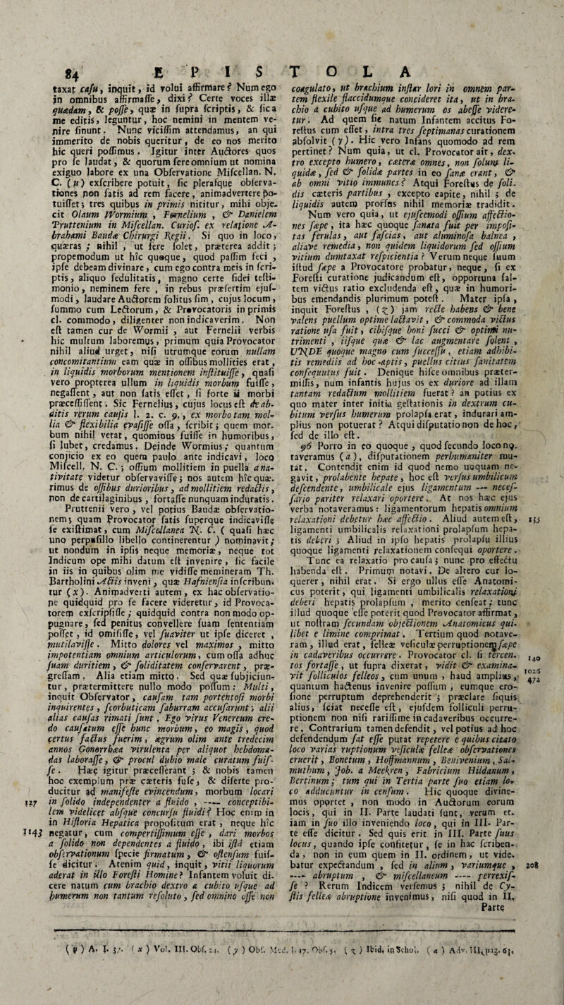 taxaf caftty inquit, id rolui affirmare * Numego jn omnibus affirmaffe, dixi f Certe voces illae quadam, & poffe, qu£ in fupra fcriptis, & fica me editis» leguntur, hoc nemini in mentem ve¬ nire finunt. Nunc viciffim attendamus, an qui immerito de nobis queritur, de eo nos merito hic queri poffimus, Igitur inter Audores quos pro fe laudat, & quorum fere omnium ut nomina exiguo labore ex una Obfervatione Mifcellan. N. C. (u) exfcribere potuit, fic plerafque obferva- tiones pon fatis ad rem facere, animadvertere5o- tuifTet; tres quibus in primis nititur, mihi obje. cit Olaum IVormium , Fwnelium , & Danielem Truttenium in Mifcellan. Curiof. ex relatione brahami Bauda Chirurgi flcgii. Si quo in loco, quaeras ; nihil , ut fere folet, praeterea addit; propemodum ut hic quaque, quod paffim feci , ipfe debeam divinare , cum ego contra meis in fcri¬ ptis , aliquo fedulitatis, magno certe fidei tefti- roonio, neminem fere , in rebus praffertim ejuf- modi, laudare Auderem folitus fim , cujus locum, fummo cum Ledorum, & Pravocatoris in primis cl. commodo, diligenter non indicaverim. Non eft tamen cur de Wormii , aut Fernelii verbis • hic multum laboremus, primum quia Provocator nihil aliud urget, nifi utrumque eorum nullam concomitantium eam quae in offibusmollities erat, in liquidis morborum mentionem inftituiffe, quafi vero propterea ujlum in liquidis morbum fuiffe, negaflent, aut non fatis effiet, fi forte ii morbi praeceffiffient. Sic Fernelius, cujus locus eft de ab. ditis rerum caujis J. 2. c. 9., ex morbo tam mol¬ lia & flexibilia evafiffe offa, fcribit; quem mor¬ bum nihil vetat, quominus fuiffie in humoribus, fi lubet, credamus. Deinde Wormius; quantum conjicio ex eo quem paulo ante indicavi, loco Mifcell, N. C ; odium mollitiem jn puella a na¬ tivitate videtur obfervaviffie j nos autem hicquar- rimus de ofjibus durioribus, ad mollitiem redariis, non de cartilaginibus, fortaffe nunquam induratis. Pruttenii vero , vel potius Baudas obfervatio- nems quam provocator fatis fuperque jndicavifle le exiftimat, cum Mifcellanea C. ( quafi fise uno perp*fillo libello continerentur ) nominavit; ut nondum in ipfis neque memoriae, neque tot Indicum ope mihi datum eft jnvenire » fic facile jn iis in quibus olim me yidiffie memineram Th. Barrholini kAFUs inveni , quae Hafnienfia inferibun. tur (x). Animadverti autem, ex hac obfervatio¬ ne quidquid pro fe facere videretur, id Provoca¬ torem exfcripfjffie; quidquid contra non modo op¬ pugnare, fed penitus convellere fuam lentendam poffipt, id omififfie, vel fuaviter ut ipfe diceret , piutilavifje. Mitto dolores vel maximos , mitto impotentiam omnium articulorum, cum offia adhuc fuam duritiem, & foliditatem confervarent, prae- greffiam , Alia etiam mitto . Sed quae fubjiriun- tur, praetermittere nullo modo poffium: Multi, inquit Obfervator, caufam tam portentofi morbi inquirentes , fcorbut\cam fabunam accufarunt', alii alias caufas rimati funt, Ego virus Venereum cre¬ do caufatum effe hunc morbum, eo magis, quod certus faftus fuerim, agrum olim ante tredecim annos Gonerrhaa virulenta per aliquot hebdoma¬ das laboraffe, & procul dubio male curatum fuif - fe . Haec igitur praeceflerant ; & nobis tamen hoe exemplum prae caeteris fufe, & diferte pro¬ ducitur ad manifefte evincendum, morbum locari 127 in folido independenter a fluido , —- conceptibi- lem videlicet abfque concurfu fluidi f Hoc enim in in Hijloria Hepatica propoli tum erat , neque hic 1143 negatur, cum compertiffimum e fle , dari morbos a folido non dependentes a fluido , ibi ifld etiam obfervationum fpecie firmatum, & oflenfum fuif- fe dicitur. Atenim quid, inquit, vitii liquorum aderat in illo Forefii Homine ? Infantem voluit di¬ cere natum cum brachio dextro a cubito ufque ad humerum non tantum refoluto, fed omnino offc non ( v ) A. I. j/. ( x ) Vo!, III. Qbf. 24. (y ) Obf. Mcc coagulato, ut brachium infiar lori in omnem par¬ tem flexile flaccidumque concideret ita, ut in bra- chio a cubito ufque ad humerum os abeffe videre¬ tur . Ad quem fie natum Infantem accitus Fo- reflus cum effiet, intra tres feptimanas curationem gbfolvit (y). Hic vero Infans quomodo ad rem pertinet? Num quia, ut cl. Provocator ait, dex. tro excepto humero, exter* omnes, non folurp li¬ quida, fed & folida partes in eo fana erant, ab omni vitio immunes ? Atqui Foreftus de foli- dis caeteris partibus , excepto capite, nihil j de liquidis autem prorfns nihil memoriae tradidit. Num vero quia, ut ejufcemodi offium ajfeftio- nes fape , ita haec quoque fanat a fuit per impofl- tas ferulas, aut fafeias, aut aluminofa balnea , aliave remedia, non quidem liquidorum fed offium vitium dumtaxat refpicientia ? Verum neque fuum illud fape a Provocatore probatur, neque, fi ex Forefii curatione judicandum ell, opportuna f al¬ tem yidus ratio excludenda eft, quae in humori¬ bus emendandis plurimum poteft . Mater ipfa , inquit Foreftus , (£) jam rcile habens & bene valens puellum optime latlavit, & commoda villus ratione ufa fuit, cibifque boni fucci & optinti nu¬ trimenti , Ufque qua & lac augmentare f olent , UT^DE quoque magno cum fucceffu, etiam adhibi¬ tis remediis ad hoc -aptis, puellus citius fanitatem confequutus fuit. Denique hifce omnibus praeter- miffis, num infantis hujus os ex duriore ad illam tantam redaffum mollitiem fuerat ? an potius ex quo mater inter initk geftationis in dextrum cu¬ bitum verfus humerum prolapfa erat, indurari am¬ plius non potuerat? Atqui difputatio non de hoc, fed de illo eft. 96 Porro in eo quoque , quod fecundo loconq. taveramus ( a ), difputationem perhumaniter mu¬ tat. Contendit enim id quod nemo uoquam ne¬ gavit , prolabente hepate, hoc eft verfus umbilicum defeendente, umbilicale ejus ligamentum — necef- fario pariter relaxari oportere. At nos hsc ejus verba notaveramus: ligamentorum hepatis omnium relaxationi debetur hac affetlio . Aliud autem eft, ligamenti umbilicalis relaxationi prolapfum hepa¬ tis deberi i Aliud m ipfo hepatis prolapfu illius quoque ligamenti relaxationem confequi oportere . Tunc ea relaxatio procaufaj nunc pro effediu habenda eft. Primum notavi. De altero cur lo¬ querer , nihil erat, Si ergo ullus effie Anatomi¬ cus poterit, qui ligamenti umbilicalis relaxationi deberi hepatis prolapfum , merito cenfeat; tunc illud quoque 'effie poterit quod Provocator affirmat, ut noftram fecundam objeUionem ^Anatomicus qui. libet e limine comprimat. Tertium quod notave¬ ram, illud erat, felleas veficulasperruptionety/^e in cadaveribus occurrere. Provocator cl. fi tercen. ,4„ tos fortaffe , ut fupra dixerat, vidit & examina- vit folliculos felleos, cum unum , haud amplius, quantum hadenus invenire poffium , eumque ero- fione perruptum deprehenderit ; prasclare fiquis alius, fciat necefle eft, ejufdem folliculi perru- peionem non nifi rariffime in cadaveribus occurre¬ re. Contrarium tamen defendit, vel potius ad hoc defendendam fat effe putat repetere e quibus citato loco varias ruptionum veficuU fellea obfervationes eruerit, Bonetum , Hoffmannum, Benivcnium, Sal- muthum, Job. a Mecfren, Fabricium Hildanum, B er tinum; tum qui in Tertia parte fuo etiam lor co adducuntur in cenfum. Hic quoque divine¬ mus opqrtet , non modo in Audorum eorum locis, qui in II. Parte laudati funt, verum et. jam in fuo illo inveniendo loco, qui in III- Par¬ te effe dicitur , Sed quis erit in III. Parte fuus locus, quando ipfe confitetur, fe in hac feriben- da, non in eum quem in II. ordinem, ut vide, batur expedandum , fed in alium, variumque , zoi p— abruptum , & mifcellancum — perrexif- fe ? Rerum Indicem verfemus j nihil de Cy- flis fellea abruptione invenimus, nifi quod in II, Parte !. f 17. OL*f, j, { x) Ibid, inSchoI. ( a, ) Aiv- 65,