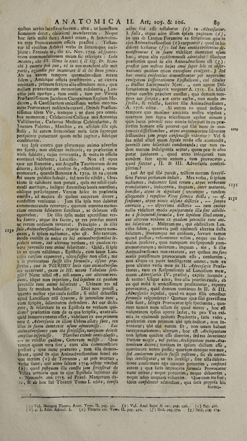 II$* quibus acrius laceffitus fueram , alta:, ut honeftum hominem decet, oblivioni .mandaverim . Neque hoc fatis mihi fuitj Amici etiam, & benevolen¬ tis erga Provocatorem officia pracftiti . Teflan- tur id ejufdcm Arbitri verba in litteris qua: inci¬ piunt: Tenendo io, die xi* Nov. 1719. adfponta- neam commendationem meam fic referipta : Lodo cbi ) quanto piu puo, cd io non maneberb alie mie parti, egiandio per incontrarc il di lei buon genio. Ab eo autem tempore quemadmodum meam fidem , Amicique officia praelliterim , ut caetera omittam, primum feripta alia offendunt mea, quas nullam praeteritorum memoriam redolentia, Lan- cifio jam mortuo , tum emifi , tum per Virum PnellancifTimum Jacobum Cicogninum Regium Me¬ dicum , & Confiliarium amiciffimis verbis meo no¬ mine Provocatori reddenda curavi. Deinde Praeftan- tiflimus idem Vir, itemque j ut duos pro omni¬ bus memorem; Celeberrimi Collega: mei Antonius Vallifnerius, Caefareus Medicus Cubicularius, 8c Joannes Polenus, Marchio , ex affiduis ille epi. (tolis , hi autem Termonibus meis fatis fuperque perfpicere potuerunt quam mihi jugiter, fideique conltiterim. io; Iple contra quo plerumque animo adverfus me fuerit, non obfcure indicavit, eo praefertim e vivis fublato, cujus reverentia, & metu in officio contineri videbatur, Lancifio. Non elt opus quae aut Bononiae, aut Auguftae Taurinorum deme dixerit, fcripferit , credere fe, oltenderic , com¬ memorare, quando Bononiae A. 1720. in ea, quam fbi unam publice habuit, fed non fic edidit, Ora¬ tione fe cohibere non potuit, quin me nihil ejuf- modi meritum, indigne ferentibus bonis omnibus, oblique perftringeret. Verum hifce in praefentia omiffis, ad majora de quibus coeperam dicere , confeftim veniamus . Jam illa ipfa non dubitat commemorando renovare, quorum omnino memo¬ riam omnem fublatam funditus , ac deletam effie oportebat. De illis ipfis audet apertiffime ver¬ ba faeere, atque ita facere, ut res prorfus mutet ac rerum ordinem invertat. Principio , in illis fuis Animadverfionibus, injurio dicendi genere num- quam , fi ipfum audiamus, ufus cft. Sibi tantum, modo excidit in mica ex bis animadversionibus le¬ pidum unum, aut alterum verbum, ex quadam re¬ vera juvenilis tunc animi hilaritate. Quid, fi ipfe in ea quam edidimus , Epillola, cum fuarn Lan¬ cifio cahfam exponeret, ultro fajfus non effiet, me a fe provocatum fuijje illis formulis, iifque pra- fertim , qua: in TLUCIBUS locis ejus animadverfio- nis occurrunt, quam in 111. meam Tabulam feri- pfits* Nunc nihil eft, nifi unum, aut alterumver- bum, idque non injurium, fed lepidum ex quadam juvenilis tunc animi hilaritate . Utinam res ad hunc fe modum habuiffiet. Dici non poteft , quanto melior ejuscaufa fuiffiet, fi nihil debuiffiet apud Lancifium nifi leporem, & juvenilem tunc , cum fcripfit, hilaritatem defendere. At cur de le¬ pore, & hilaritate in ea Epillola ne verbum qui¬ dem?1 praefertim cum de ea qua fcripfit, aetate ali¬ quid innuere conatus effiet, videlicet ex quo primum mea 1. Adverfaria in illam Urbem allata funt, res illas in fumn dumtaxat ufum adnotavijfe. Eas animadvcrfioncs cum ita fcripfiffet, nunquam deinde amplius infpexijfe - Tluribus exinde annis elapjis, — ne releUas quidem, Genevam mififje . Quae tamen quam vera fint , cum alia commonltrare poffint , quae nunc praetereo , tum illa demon- ftrant, quod in ejus Animadverfionibus femei at¬ que iterum (a) de Terraneo , ut jam mortuo , verba fiunt, qui anno faltem 1714. adhuc vivebat (i): quod pojlquam illa cunffa jam fcripferat de Vefica urinaria quae in ejus Epiflola leguntur dic 1. Ejovembr. ann. ljiy ad Praed. Mangetum da- la, & ab hoc fui Theatri Tomo I. edita, invifa adhuc fibi effie teflabatur (c) ea Aciverfarior. I. folia, atque adeo illam ipfam paginam (d)y in qua de Linguae Foramine ea fcripferam qUaein ejus Animadverfionibus (e) carpuntur; quod in his diferte feribitur (/) : Sed hac omnia evidentius de- monjlrantur ( in fuum videlicet dumtaxat ufum haec, atque alia ejufdemmodi adnotabat! illudque praflat jam nofiras hujus anni fuper h<k re obfer- vationes quadam etiam extenfione evulgare. ) Sed hac omnia evidentius dcmonflrantur per nuperrime evulgatam Differtationem Epiflolicam, cui titulus ,, Dubius Lacbryrnales TSjovi. „ eam autem Dif- fertationem evulgavit vergente A. 171*- Ex hifce igitur eundis praedare conflat, quo demum tem¬ pore aut feripta , aut certe auclae, non modo in- Jpcbla, & reletla, fuerint illae Animadverfiones, A. 1716. editae. Si autem eo quod indico , tempore quo maxime amicitia noftra vigebat , quartum jam fupra rriccfimum agebat annum 5 quis locus juvenili tunc nimiae hilaritati ineo prae- fertim homine effie poterat qui (ibi nunc in ana¬ tomicis dijfeblionibus , atque anatomicorum librorum 10,9 leblionibus jam prope confenuijje videatur ? Vel fi fua nihil aliud quam lepida verba effie contendit, juvenili tunc hilaritati condonanda; cur non ea¬ dem mecum indulgentia utitur, quem prae fe adeo putat juniorem , quod anno infequenti tum eundem fere agens annum , tum provocatus , quod fatetur , IL & III. Adverfaria confcri- pferim ? io<5 At qui fibi parcit, triftem mecum feverif- fimi Patrui perfonam induit. Mea verba, fi ipfum audiamus, indecentes fune rerum, atque verborum translationes, indecentia, inquam, inter maturos, \ hone/los, atque in dignitate ( utcunque , tandem aliquando ) repofitos Viros fcenica Dibta , — of. fenjiones, atque nimis abfona differia , — fonora convicia , — afperrima diUeria — cum quibus nullo videlicet modo aquiparanda ilice fint adhibi¬ ta. a fe loquendi formula , five lepidum illud unum, aut alterum verbum ex quadam juvenilis tunc ani¬ mi hilaritate. Miferum me , qui obflridam Lan¬ cifio fidem, quamvis poli ejufmodi alterius fafta folutum, liberumque me cenfeam, fervare tamen quoad poffim, vehementer velim, neque eas for¬ mulas proferre, quas nunquam me fpopondi com¬ memoraturum ; milerum, inquam , me , fi illa: Animadverfioaes nonextarenc, aut quibus me for¬ mulis potiffimum provocatum effie , cenfuerim , non aliqua ex parte intelligerent omnes, tum ex pene ultimo verfu meae in II. Adverfaria Praefa¬ tionis, tum ex Refponlionis ad Lancifium meae, quam Adverfariis IV. praefixi, capite fecundo , & tertio! Ulque adeo, fine ulla prorfus caufa, ab eo qui mihi fe amici/fimum profiteretur, repente provocatus, quid demum continuo in II. & III. Adverfariis repofui, quod ex a:quo illis omnibus formulis refponderet ? Quatuor quae fibi graviffima vifa funt, felegit Provocator ipfe fpecimina , quo¬ rum tamen num ullum fit quod mores , hoc ell voluntatem ipfius aperte laedat, tu pro Tua exi¬ mia in ejufmodi judiciis Prudentia, fatis vides , praefertim cum priinum ubi ipfe indicat, non in- veniatur j ubi ubi autem fit , non unam habeat ioterpretationem; alterum, hoc eft Arcbipoetam non iplum quidem effie dixerim, fed eas locutiones Toetam magis , vel potius Arcbipoetam quam Ana¬ tomicum decere; tertium in ipfum didum effie , convincere nemo polfit; quartum denique non meo , fed amicorum judicio fuijje pofitum, fic ah omni¬ bus intelligatur, ut ita inteliigi, fine ulla dubita¬ tione confirmare ego quoque potuerim , confiteri autem j qua latis impropria formula Provocator nunc utitur; neque potuerim, neque debuerim , neque adeo unquam voluerim . Quae cum ita fint, idem confidenter admodum, qua fatis propria hic formu- ( ) Vid. Mangcti Theatr. Anat. Tom. II. pag. (b) Vid. Anci Suite Sc ca:t. pag. 226. (c) Pag. 421. { d) 4. I. Edit. Advcrf. I. (.») Theatr. ut. To«. II, pag. 4}<5. (/) Ibid. pag. $79. (»J Ibid. pag. 174.