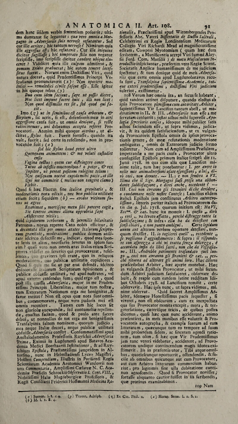 dem hanc iifdem verbis fententiam pofuerit; ulti¬ ma dumtaxat fic leguntur : quA vero omnia a Mor¬ gagno in Adverjariis fuis nervofe refutantur, Sed cur ille acriter; hic tantum nervofe i Nimirum quia ille aggreffus eft', hic refutavit. Cur ille iniquius dicitur fugillajfe } hic temperato ftilo non negatur fcripfifle, imo fcripfifle dicitur candore ubique elu¬ cente ? Videlicet quia ille culpam admiferat, & pomum Eridos prabuerat; hic autem temere lacef- fitus fuerat. Norunt enim Do&iffimi Viri, quid natura doceat, quid Prudentiffimus Princeps Ve- fpafianus pronunciaverit (*)-• T{on oportere ma¬ ledici — remaledici civile fafque ejfe. E (Te igitur in his quoque rebus (y) Duo cum idem faciunt, ftpe ut poffis dicere, Hoc licet impune facere huic , illi non licet: 'Hpn quod difjimilis res fit, fed quod qui fa¬ cit . Imo (?) ut in feminibus efl caufa arborum , & ftirpium, fic acris, fi efl:, defenfionis meje in acri aggrejjione caufa fuit, ut omnia denique, fi retle ratiocinemur, uni debeamus accepta referre Pro¬ vocatori . Atenim mihi quoque acerbus , ut di- <Sitat, fiylus fuit. Fuerit fortafle, quando ita vult, fuerit; fed certe in refellendo, non in pro¬ vocando fuit •, (a) fed bic flylus baud petet ultro Quenquam animantem: & me veluti cujlodiet enfis Vagina ttftus: quem cur diflringere coner Tutus ab infejlis mucronibus ? o pater, &rex Jupiter, ut pereat pofitum rubigine telum'. ‘Ifec quifquam noceat cupido mib i pacis, at ille Qui me commorit < melius non tangere clamo) flebit. Quod fi haec Flaccus fine it alicae gravitatis , & moderationis nota edixit, nec fine publica utilitate etiam fecit 5 fiquidem (b) — avidos vicinum fu¬ nus ut <cgros Exanimat, mortifque metu fili parcere cogit, Sic teneros animos aliena opprobria fepe Ab ferrent vitiis; quid lepidorum verborum , & juvenilis hilaritatis Patronus, novus repente Cato nobis efficitur, & a decantata illa per omnes Atates Italorum feripto- rum gravitate, moderatione publica demum utili¬ tate idcirco defecifle me , indicat, quod mea fpon- te lenis in alios , neceflario feverus in ipfum fue¬ rim ? quafi vero non omnis aetas Italos etiam Seri, ptores vidiffet eo feverius qui provocaverat, refel¬ lentes, quo graviores ipfi erant, quo in reliquos moderatiores, quo publicae utilitatis cupidiores . Quod fi quia me fic ut par erat defendi, idcirco dedecora ffe ualorum Scriptorum opinionem , & publica? obfuifle utilitati, vel apud noftrates, vel apua exteros cenfendus fums quid ergo efl , quod polt illa emifla Adverfaria, major in me Pruden- tiffimj Principis Liberalitas, major tum noflrae, tum Exterarum Nationum erga me benignitas ,& favor extitit # Non elt opus quae nota funt omni¬ bus , commemorare, neque vero pudoris mei eft omnia recenfere . Tamen cum hic locus fit non gloriol* aucupandae, fed contumeliae repellen¬ dae, coaftus faciam, quod & paulo ante facere debui, ut nonnullos de tot erga me benigniffimis Tranfalpinis faltem nominem, quorum judicio , mea neque Italiae decori, neque publicae utilitati obfuifle Adverfaria conflet. Confummatiffimi apud Amftelodamenfes Profefloris Ruyfchii Adverfaria Trima, Eximii in Lugdunenfi apud Batavos Aca¬ demia Medici Boerhaavii Inftitutiones , & ad Ruy- fchium Epiftola > Praeftantiffimi iampridem in Al- torfino, nunc in Helmftadienfi Lyceo Magiftri, Heifteri Compendium, Illuftris in Parifienfi Regia Scientiarum Academia Anatomici Winslowii non una Commentaria, Ampliffimi Caefareae N. C. Aca¬ demiae Praefidis Schrockii Obfervatio L Cent.Vlll.y Nobiliffimi Halae Magdeburgicae Profefloris, & Regii Conliliarii Fridcrici Hoffmanni Medicina fyt- tionalis, Praeclari (fimi apud Wittenbergenfes Pro- fefloris Abr. Vateri Dijjertatio de Duftu Sdivali, Celeberrimi ex Regio Londinenfium Medicorum Collegio Viri Richardi Mead ad rnagnificentiffime editam, Cowperi Myotomiam ( quam ha?c dum feriberem, a Munificentia accepi Viri fumrai Aloy- fii Ferd. Com. Marfilii ) de motu Mufculorum ln- troduftio infpiciantur, prxfcrtim vero Regiae Scient. Societatis Anglicae humaniffimum de me judicium Ipe&eturj & tum denique quid de meis Adverfa- riis quae certe omnia apud Lugdunobatavos recu- fa funt, Tranfalpirue fapientiffim<e Academia, tot- que exteri prudentiffimi , dociiffimi Viri judicium tulerint, exiflimetur. 108 Verum haec omnia ita, an fecus fe habeant, quid tandem attinet difputare, quando ele&usab ipfo Provocatore pkniflima cum autoritate Arbiter , fapientiffimus Vir Lancifius tantum abeft, ut 1no¬ der ationem in 11, & III. Advcrfariis non e fle a me fervatam cenluerit; juftas adhuc mihi fuperefle Apo¬ logiA feverioris caufas , ideoque mihi publice fatis adhuc faciendum efle, ut fupra vidimus, judica¬ vit , & ita quidem fatisfacieadum, ut ex vulgan¬ da Provocatoris Epiftola omnis de ipfius provoca¬ tionis genere, de meae refutationis moderatione ambiguitas , omnis de Exterorum judicio fermo tolleretur. Nam cum ad Ampliffimum Praefulem , impetrandae a me pacis caufa , Provocator ultro confugiffet Epiftola primum italice feripta die 12. Junii 1718. in qua cum alia quae Lancifius mi¬ nime tulit, tum haec ponebantur: I. per avere io nelle mie animadverfioni ufate efprejjioni, a lui, di¬ ro cosi, non dovute. — II, ; e non fembra a VS. lilma cbe il Sigr. Morgagni fiaft prefa una abbon- dante foddisfagjone, e direi anebe, eccedente f1 — III Cosi non avranno gli Stranieri di cbe deridere, 0 condemnare nelle noftre Contefe; Lancifius e&dem italica Epiftola jam conftitutus Arbitro autorevo- lijjimo, litteris pariter italicis ad Provocatorem da¬ tis die 9. Jul. 1718. quarum initium eft; HaVS. Eccm*. & cAt. hunc ita monuit : I. quefto „ dira ,, cosi ,, va levata affatto y percbe difirugge tutta la foddisfa^gione , & infra : ella ha da deteflare _ con fenfi cbiari , e non punto ambigui. Certe lepidum unum aut alterum verbum oportere deteftari, nun¬ quam dixiflet. II. io toglierei quell' ,, ecccdente ,, fe vogliamo T aggiufiamento: & fupra : il rifponde- re con afpregga a chi vi tratta fen^a dolcepgga, e' accordato infin da libri jacri, non cbe da Vefpafta- no, III. Andrcbbe parimente trafandato quel luo- go „ cosi non avranno gli Jlranieri <& CAt, „ per¬ cbe ritorna ad alterare gli animi loro. Haecdiferte praeferibebat Arbiter, naec aperte monebat. H*c in Yulganda Epiftola Provocator, ut mihi fecun¬ dum Arbitri judicium fatisfaceret , obfervare de¬ buit, & reapfe cum eandem latine redditam Idi¬ bus O&obris 1718. ad Lancifium remifit , certe obfervavit. H*c ipfa nunc , ut fupra vidimus, mi. nime obfervat. Quid faceret Ampliffimus Af- biter, idemqua Honeftiffimus pacis fequefter , fi viveret, non eft obfcurum , cum ex inexpedlata qua fua Provocator monita excepit, mora, & ter- giverfatione, caeterifque tricis, de quibus poftea dicemus, quafi haec quae nunc acciderunt, animo praefentiret, in meis manibus efle voluerit & Pro¬ vocatoris autographa, & exempla fuarum ad eum litterarum , quascunque tum eo tempore ad fuam mihi probandam fidem, ac finceram agendi ratio¬ nem , tum olim, fi haec qua? Vir Prudentiflimus jam tunc vereri videbatur, acciderent, ad Provo¬ catorem undique convincendum magis idonea exi- ftimavit. Iis in praefentia utor, Tibi atqueomni- bus, quotiefeunque oportuerit, oftendendis, & fa¬ cile ab omnibus quicunque aut cum Provocatore, aut cum Arbitro litterarum commercium habue- rint, pro legitimis fine ulla dubitatione conti¬ nuo agnofccndis. Quod fi Provocator noviflet; fortafle aliquanto cautior fuiflet in iis feribendis, quae protinus examinabimus. 109 Nam (*) Sucton. 1. S. c.9. (j/) Terent. Addph. (^) Ex Cic. Phil. 2, {b)ld. k i* S- 4- (a) Horajt. Serm. 1. 2. S. 1.