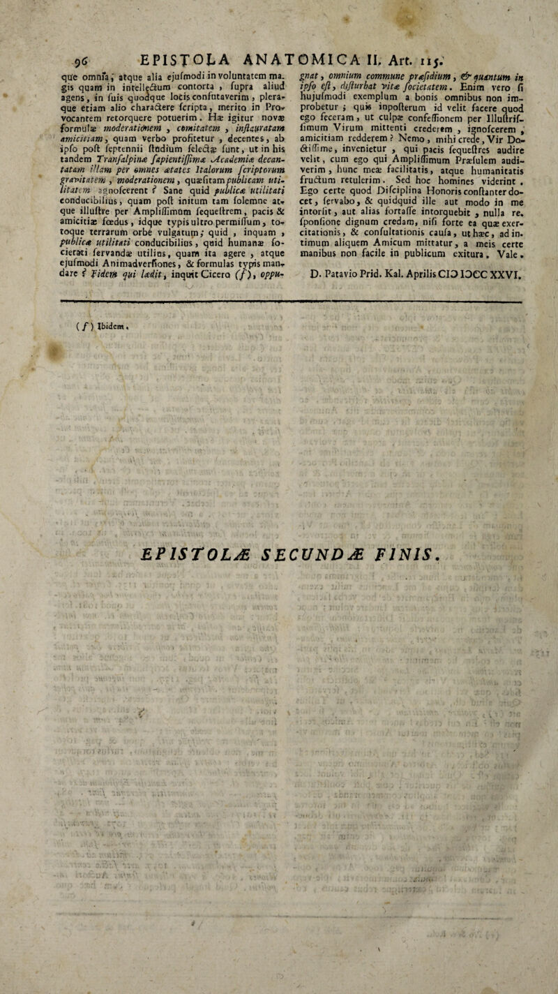 I EPISTOLA ANATOMICA II, Art. 115. 96 que omnfaatque alia ejufmodi in voluntatem ma¬ gis quam in inifelledum contorta , fupra aliud agens, in fuis quodque locis confutaverim , plera^ que etiam alio chara&ere fcripta, merito in Pro* vocantem retorquere potuerim. Hae igitur novae formulae moderationem , comitatem , inftayratam Amicitiam, quam verbo profitetur , decentes, ab spfo poft feptennii Itodium feleete funt, ut in his tandem Tranfalpina fapientiffima ^Academia decan¬ tatam illam per omnes aetates Italorum /criptarum gravitatem , moderationem , quaefitampublicam uti¬ litatem agnofeerent f* Sane quid publica utilitati conducibilius, quam poft initum tam folemne au que illuftre per Ampliflimum fequellrem, pacis & amicitias foedus, idque typis ultro permilTum, to- toqup terrarum orbe vulgatum; quid , inquam > publica utilitati conducibilius, quid humanae fo- cierad fervandae utilius, quam ita agere , atque ejufmodi Animadverfiones, & formulas typis man,. dare i fiderit qui Udit, inquit Cicero (f), oppu¬ gnat, omnium commune prafidium, & quantum in ipfo efiy difturbat vita focietatem. Enim vero fi nujufmodi exemplum a bonis omnibus non im¬ probetur i quis inpofterum id velit facere quod ego feceram, ut culpae confeffionem per Illuitrif- fitnum Virum mittenti crederem , ignofeerem , amicitiam redderem? Nemo, mihi crede, Vir De¬ didi me, invenietur , qui pacis fequeftres audire velit, cum ego qui Ampliflimurn Praefulem audi¬ verim , hunc meae facilitatis, atque humanitatis frudum retulerim. Sed hoc homines viderint . Ego certe quod Difciplina Honorisconftanterdo¬ cet, fervabo, & quidquid ille aut modo in me intorlit, aut alias fortafTe intorquebit , nulla re. fponfione dignum credam, nifi forte ea quae exer¬ citationis, & confultationis caufa, uthxc, ad in. timum aliquem Amicum mittatur, a meis certe manibus non facile in publicum exitura. Vale. D- Patavio Prid. Kal. Aprilis CIDIDCC XXVI. ( f) Ibidem« EPISTOLAS SECVNDJE PINIS. \