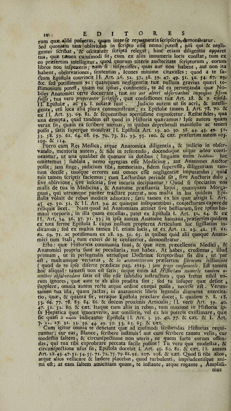 rum quae alibi pofueras, quam inter fe repugnantia fcripferis,c|ernonftratur. Sed quoniam tam oblivrofus in feripto eft$ nemo poteft , nifi qui & negli- genter feribat , & ofeitanter feripta relegat; hinc etiam diligentia apparet tua> quae tamen cujufmodi fit, cum ex aliis innumeris locis condat, tum ex eo praefertim intelligitur , quod quorum niteris au&oritate feriptorum , eorum libros non infpexcris; nam fj infpexifles, quas aut non habent, aut non ita habent, obfervationes, fententias , Icones minime citavifles ; quod a te fa- <ftum Epiftola convincit Ii Art, 16, 32. 37, 38. 39. 47. 49. 51. 52. 54. 67, 95. &c. fed potiffimum 96: quanquam negligentiae tuae nullum gravius quaeri te- ftimonium poteft, quam tui ipfius, confitentis, te ad ea perneganda quae No¬ biles Anatomici certe docuerant, tuae uni aut alteri observationi impenjius fijum fuilfe, tua vero properanter fcripfij[e ^ quae confeftiones tuae Art. 28. & 9. ejufd. II. Epiftohe , ac 53» I. notatae lunt . Judicio autem ut fis acri, & intelli- gente, etfi loca alia plura commonftrant; ex Epiftolae tamen i Art. 78. 70* & ex II, Art- 33. 69. 82. fequentibus apertiftime cognofcetur. Reftatfides, qua una dempta, quid tandem eft quod in Hiftoria quaeramus? Ipfe autem quam verax fis, quam ea feribere metuas, in quibus deprehendi manifefto ac teneri polfis , latis fiuperque monftrat Ii. Epiftola Art. 19. 20. 30. 38. 44. 45. 49. ju 53. 58. 59. 61. 64. 68. 6% 70, 73, 81. 93. 95, iQ)0, &/caet. praefiertim autem 10 XQ9* & U4* Porro cum Res Medica, atque Anatomica diligentia, & judicio in obfer- vando, memoria autem, 5c fide in referendo, docendoque ufque adeo conti¬ neantur, ut una qualibet de quatuor iis dotibus ( linguam enim hic omittemus ) fublata , nemo egregius efte Medicinae , aut Anatomes Awftor poflit; jam finge, judicium tibi, memoriam, fidem fuperefle, diligentiam tan¬ tum deefte , tuofique errores uni omnes efte negligentiae imputandos ; quid tuis tamen (criptis faciemus; cum Leporibus perinde fit , five Ainftoris dolo , five oblivione, five infeitia, five incuria decipiantur ? Quod fi fpeciatim nos malis de tua in Medicina, & Anatome praedantia loqui; quanquam Morga¬ gnus, qui utrumque pariter tra&are poterat, non multa in his quidem Epi- ftolis voluit de rebus medicis adnotare; fiatis tamen ex his quas attigit 1. Art. 45 49. 50. 51. dc II, Art. 94. ac quinque infequentibus, conje&uram capere de reliquis licet. Nam quod ad Anatomiam attinet five beftiarum,five ipnus hu¬ mani corporis, in illa quam excellas, patet ex Epiftola I. Art. 32* 64. &: ex ii, Art, 34. 36, 37. 9t. 93; in ipfia autem Anatome humana, praefiertim quidem ex tota ferme Epiftola I, cujus nullum propterea Articulum hic figillatim in¬ dicamus; fied ex multis tamen II, etiam locis, ut ex Art. 12. 23. 42. 58. 61. 62.. 69. 71. ac potiftimum ex 28. 29. 31, 65. in quibus quid alii quoque Anato¬ mici tum Itali, tum exteri de te cenfuerint, demonftratur. Efto: quae Hiftoricis communia fiunt, & quae item praecellentis Medici, & Anatomici propria fiunt ac peculiaria, non habes. At habes, credimus , illud primum , ut in perlegendis utriufique Dodtrinae feriptoribus fis diu , ut par eft , multumque verlatus , &: in anatomicorum praefertim librorum legionibus ( quod de te ipfe diferte praedicas pag. 1019. ) jam prope confenueris. Eft tamen hoc aliquid; tametfi non eft fiatis; neque enim ad Hifloriam numeris tandem o- mnibus abfolvendam fiatis eft ilio efte fubfidio inftruCtum , quo fretus nihil eo¬ rum ignores, quae ante te ab aliis prodita fint; fied tu infuper quae defint , fupplere, omnia autem reCte atque ordine exequi poflis , necefte eft . Verun- tamen tua ifta, quam jaCtas, in anatomicis libris legendis diuturna exercita¬ tio, quae, & quanta fit, utraque Epiftola praeclare docet, 1. quidem 7. 8. 18. 53, 66, 77» 78. 83. 84. 86, decem proximis Articulis; II. vero Art. 39. 40. 47, 51. 52, 8c?. & caet. Itaque cum aliis in rebus, tum maxime in Hiftoria ip- fa Hepatica quot ignoraveris, aut omifieris, vel ex his poteris exiftimare, quae fic quafi tv napis® indicantur Epiftola 11. Art. 3. 39, 40, 77. & caet, dc I. Art, 7. 2i« 27, 31. 33. 39. 44. 49, 50, 53. 63. 6^, & caet. Cum igitur omnia te deficiant quae ad ejufimodi ficribendas Hiftorias requi¬ runtur; cur eas. Blance, ficribere inftituis* aut cum feribere tamen velis, cur modeftia fialtem, & circunfpeCtione non uteris, ne quem forte eorum offen¬ das, qui tua tibi exprobrare peccata facile pofiint* Tu vero qua modeftia, 8c circunfpeCtione ufius fis, Epiftola docebit 1. Art. 45. 80. 81, & caet, 11. autem Art. 28.43.47.51.54,55.71.75.79*88.91. 107. 108. & caet. Quod fi tibi alios, atque alios vellicare & laedere placebat, quod turbulenti, imprudentifique ani¬ mi eft; at eam fialtem amicitiam quam, te inftante, atque rogante , Amplifti- mus