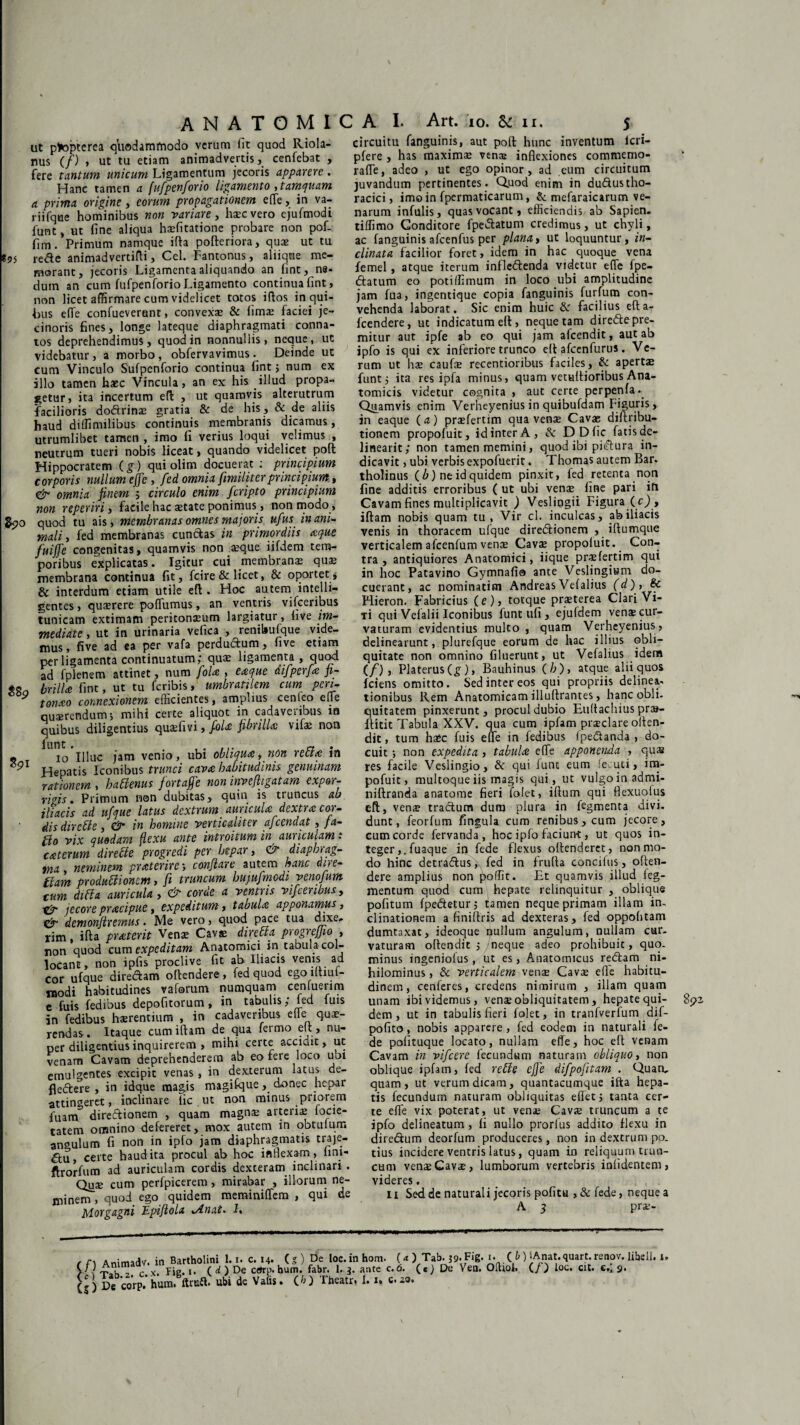 AN ATOMI ut ptopterea quodammodo verum fit quod Riola- nus (/) , ut tu etiam animadvertis, cenfebat , fere tantum unicum Ligamentum jecoris apparere. Hanc tamen a [ufpenforio ligamento , tamquam a prima origine, eorum propagationem e(Te, in va- riifqne hominibus non variare, haec vero ejufmodi funt, ut fine aliqua haefitatione probare non pof- fim. Primum namque ifta pofteriora, quae ut tu «95 rede animadvertifli, Cei. Fantonus, aliique me¬ morant, jecoris Ligamenta aliquando an lint, ns- dum an cum fufpenforioLigamento continua fint, non licet affirmare cum videlicet totos iflos in qui¬ bus effe confueverunt, convexa & lims faciei je~ cinoris fines, longe lateque diaphragmati conna¬ tos deprehendimus, quod in nonnullis, neque, ut videbatur, a morbo , obfervavimus . Deinde ut cum Vinculo Sufpcnforio continua fint; num ex illo tamen haec Vincula, an ex his illud propa¬ getur, ita incertum efl: , ut quamvis alterutrum facilioris dodrinse gratia & de his, & de aliis haud diffinulibus continuis membranis dicamus, utrumlibet tamen , imo fi verius loqui velimus , neutrum tueri nobis liceat, quando videlicet poft Hippocratem (g) qui olim docuerat : principium corporis nullum effe, fed omnia [militer principium, & omnia finem j circulo enim feripto principium non reperiri, facile hac aetate ponimus, non modo , gpo quod tu ais, membranas omnes majoris ufus inani¬ mali, fed membranas cunctas in primordiis aque fuiffe congenitas, quamvis non aeque iifdem tem¬ poribus explicatas. Igitur cui membranae quae membrana continua fit, fcire& licet, & oportet* & interdum etiam utile efl. Hoc autem intelli- gentes, quaerere poffumus, an ventris vifceribus tunicam extimam peritonaeum largiatur, live im¬ mediate , ut in urinaria vefica , renibulque vide¬ mus, five ad ea per vafa perdudum, five etiam per ligamenta continuatum; quae ligamenta , quod ad fplenem attinet, num foU , eaque difperfa fi- «8o brilla fint, ut tu feribis, umbratilem cum pen- * tonao connexionem efficientes, amplius cenfeo ede quaerendum; mihi certe aliquot in cadaveribus in quibus diligentius quaefivi, fola fibrilla vifae non « ^io'illuc jam venio, ubi obliqua, non retia in °9l Hepatis Iconibus trunci cava habitudinis genuinam rationem , hatienus fortafje non inyefligatam expor¬ rigis. Primum non dubitas, quin is tiuncus ab iliacis ad ufque latus dextrum auricula dextra cor¬ dis diretle, & in homine verticaliter afeendat, pa¬ tio vix quodam flexu ante introitum in auriculam r caterum directe progredi per hepar, & diaphiag- tnn, neminem praterire; conflare autem hanc «ne¬ fiam produttionem, fi truncum hupufmcdi venofum cum ditia auricula, & corde a ventris vifceribus, gjp jecore pracipue, expeditum, tabula apponamus, & demonftremus. Me vero, quod pace tua (hxe. rim, ifta praterit Venae Cavae diretta progrejjio , non quod cum expeditam Anatomici in tabula-col¬ locant, non ipfis proclive fit ab Iliacis venis ad cor ufque diredam offendere, fed quod ego lltiut- modi habitudines v a forum numquam ceniuenm e fuis fedibus depofitorum , in tabulis; fed fuis in fedibus haerentium , in cadaveribus efle quae¬ rendas . Itaque cum iftam de qua fermo ett, nu¬ per diligentius inquirerem , mihi certe acciuit, ut venam Cavam deprehenderem ab eo fere loco uoi emulgentes excipit venas, in dexterum latus de- fledere , in idque magis magifque, donec hepar attingeret, inclinare lic ut non minus priorem fuam diredionem , quam magna? arteris focie- tatem omnino defereret, mox autem in obtufum angulum fi non in ipfo jam diaphragmatis traje¬ ctu, certe haudita procul ab hoc inflexam, lini- ftrorfum ad auriculam cordis dexteram inclinari . Qus cum perfpicerem, mirabar , illorum ne¬ minem , quod ego quidem meminiffem , qui de Morgagni TLpiflola *Anat* 1, C A I. Art. io. & ii. 5 circuitu fanguinis, aut poft hunc inventum lcri- pfere , has maximae vena? inflexiones commemo- raffe, adeo , ut ego opinor, ad eum circuitum juvandum pertinentes. Qjuod enim in dudustho¬ racici , imo in fpermaticarum, & mefaraicarum ve¬ narum infulis, quas vocant, efficiendis ab Sapien. tiffimo Conditore fpedatum credimus, ut chyli, ac fanguinis afcenfus per plana, ut loquuntur, in¬ clinata facilior foret, idem in hac quoque vena femel, atque iterum infledenda videtur effe fpe¬ datum eo potiffimum in loco ubi amplitudine jam fua, ingentique copia fanguinis furfum con¬ vehenda laborat. Sic enim huic & facilius efta- fcendere, ut indicatum ett, neque tam diredepre- mitur aut ipfe ab eo qui jam afeendit, aut ab ipfo is qui ex inferiore trunco elt afcenfurus. Ve¬ rum ut hae caufae recentioribus faciles, & aperta? funt; ita res ipfa minus, quam vetulfioribus Ana¬ tomicis videtur cognita , aut certe perpenfa. Quamvis enim Verheyenius in quibufdam Figuris, in eaque (a) prsfertim qua venae Cavae diftribu- tionem propofuit, id inter A, Sc DDfic fatis de¬ lineant; non tamen memini, quod ibi pidura in¬ dicavit , ubi verbis expofuerit. Thomas autem Bar. tholinus (b) ne id quidem pinxit, fed retenta non fine additis erroribus ( ut ubi venae fine pari ifi Cavam fines multiplicavit ) Veslingii Figura (0, iftam nobis quam tu, Vir cl. inculcas, ab iliacis venis in thoracem ufque diredionem , iffumque verticalem afcenfum venae Cavae propofuit. Con¬ tra , antiquiores Anatomici, iique praefertim qui in hoc Patavino Gymnafio ante Veslingium do¬ cuerant, ac nominatim Andreas Vefalius (d), Bc Hieron. Fabricius (e), totque praeterea Clari Vi- Ti qui Vefalii Iconibus funt ufi , ejufdem vena? cur¬ vaturam evidentius multo , quam Verheyenius, delinearunt, plurefque eorum de hac illius obli¬ quitate non omnino filuerunt, ut Vefalius idem (/) , Platerus(£), Bauhinus (/;), atque alii quos fciens omitto. Sed inter eos qui propriis delinea- tionibus Rem Anatomicam illuftrantes , hanc obii, quitatem pinxerunt, procul dubio Euftachius pra- ftitit Tabula XXV. qua cum ipfam praeclare offen¬ dit, tum haec fuis efle in fedibus fpedanda , do¬ cuit ; non expedita , tabula effe apponenda , qus res facile Veslingio, & qui funt eum fecuti, im- pofuit, multoque iis magis qui, ut vulgo in admi- niftranda anatome fieri folet, illum qui flexuofus eft, vena? tradum dum plura in fegmenta divi, dunt, feorfum fingula cum renibus, cum jecore, cum corde fervanda, hoc ipfo faciunt, ut quos in¬ tegerfuaque in fede flexus offenderet, non mo¬ do hinc detradus, fed in frufta concifus, offen¬ dere amplius non poffit. Et quamvis illud Teg¬ mentum quod cum hepate relinquitur , oblique pofitum fpedetur; tamen neque primam illam in¬ clinationem a finiflris ad dexteras, fed oppohtam dumtaxat, ideoque nullum angulum, nullam cur¬ vaturam offendit ; neque adeo prohibuit, quo¬ minus ingeniofus, ut es, Anatomicus redam ni¬ hilominus , & verticalem vense Cavae efle habitu¬ dinem, cenferes, credens nimirum , illam quam unam ibi videmus, venae obliquitatem, hepate qui- 85? dem, ut in tabulis fieri folet, in tranfverfum dif- pofito, nobis apparere, fed eodem in naturali fe¬ de pofituque locato, nullam effe, hoc eft venam Cavam in vifcere fecundum naturam obliquo, non oblique ipfam, fed retie effe difpofitam . Quan, quam, ut verum dicam, quantacumque ifta hepa¬ tis fecundum naturam obliquitas effet; tanta cer¬ te efle vix poterat, ut vena? Cava: truncum a te ipfo delineatum , fi nullo prorlus addito flexu in diredum deorfum produceres, non in dextrum po¬ tius incidere ventris latus, quam in reliquum trun¬ cum vena?Cavae, lumborum vertebris infidentem, videres. 11 Sed de naturali jecoris pofitu ,& fede, neque a A 3 prae- r n Animadv. in Bartholini 1.1. c. 14. (s ) De loc.in hom. (« ) T*b. j-j. Fig. frV™,'corP. hum.e«ma: ubi ck Valli. (b) Theatr, I.c». 1. ( b ) lAnat. quart. renov. libell. 1.