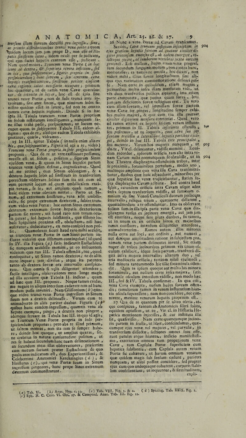 trorfum illam foveam docuifti pro ingrefju, ftnu, ac primis diftributionibus trunci vena porta 5 quem Quidem locum jam jam prope D, non e(ie ad He¬ patis .finifirum latus , lidem oculi per fe judicant, qui ejus faciei hepatis centrum e fle , judicant . Nam quod mones. Truncum vena: Torta ( in hac icone ad dextra, & fuperiora revera inflexum, fed in his y qua fubfequentur, figuris propria in f 'ede perspiciendum ) hanc foveam , {eu centrum cava hepatis tranfmttentem, finiftrum pariter ejufdem cava regionis latus neccfjario occupare ; primum hic quaeritur, ut de ramis vens Cava? quaereba¬ tur, de introitu in hepar, hoc eft de ipfo fine trunci vens Portae , non de fede trunci ante in¬ troitum, live ante finem, quae nimirum iedes li- niftro quidem ellet in latere , fed non in centro tamen cavae hepatis regionis. Deinde li in hac jp(a II. Tabula truncum venae Portae propriam in ledem rellitutum intelligamus , nunquam fa- ne illuc trahi polle, perfpiciemus, ut locum oc¬ cupet quem in fubfequente Tabula III. eidem af- fignas: qua de re, aliifque eadem Tabula exhibitis protinus, quaef®, videamus. 25 In III. igitur Tabula ( in nulla enim alia ex his, qua fubfequuntur, Figuris id agi a te, video) Truncum vena Torta propria in fede perfpiciendum proponis. Qua de re ut vere exiftirnarepofli mus; necefle ett ut fedem , politum , figuram Sinus ejufdem venae, & quam in Sinus hujufce partem truncus venae ipfius delinat, cognofcamus. Quod ad me attinet , eum Sinum oblongum , & a dextero hepatis lobo ad finiftrum in tranfverfum porreftum obfervare folitus fum ita uti cum ad eum pervenit locum ad quem umbilicalem exci¬ pit venam, fe 1'e, aut amplum quali ramum , huic eidem vena; obviam mittat . Porro ut Si¬ num, ad extremum finiftrum, vena adit umbili¬ calis, lic prope extremum dexterum , lubire trun¬ cum video venae Porta;: hoc autem Sinus extremum dexterum extremam foveae hepatis dexteriorem partem fic tenere , uti haud raro non totum ocu¬ lis pateat, fed hepatis fubltantia , quae ifthmo lo¬ buli Spigeliani proxima eft, obdu&um, nili haec auferatur, deducaturve, ex toto confpici non pof- fit. Quamobrem licuti haud raro mihi accidit, ut truncum venae Portae in eam Sinus partem in¬ fluere viderim quae ilthmum contingebat (id quod in IV. illa Figura {a) fatis indicavit Eullachius) fic nunquam accidifTe memini, ut eo influentem. Viderem quo tua III. Tabula oftendit, nec , quod eonfequitur , ut Sinus ramos dexteros; ne de aliis nunc loquar-, jam divifos > atque ita patentes tanto ab dextera foveas ora intervallo confpice- rem. Quae omnia li v^lis diligenter attendere j facile intelliges, obfervationes meas longe magis ad illa accedere quae Tabula II. indicas , qua.m ad haec quae III- proponis. Neque tamen credas, me negare in aliquo interdum cadavere rem ad hunc modum polfe inveniri. NarpGlilfonium ( b)quo¬ que video trunci venas Portas ingreflum in Sinum fuum non a dextris delir.ealTe . Verum cum te animadverto in aliis pariter duabus Figuris (c) quibus hunc eundem ingrelfum, quamvis vena ab hepate exempta, pingis, a dextris non pingere , idemque fervare in I abula hac III. in qua id agis, ut Truncum Vena; Portae propria in fede per- ipiciendum proponas; peto abs te illud primum, ut (altem moneas, non ita rem fe femper habe¬ re , deinde hoc quoque , ut amplius quaeras, fit- ne crebrius in naturas confuetudme politum , ut res fe habeat fecundum hanc tuam delineationem , an fecundum meas illas oblervationes, praefertim cum mecum faciant praeter Euftachium de quo paulo ante indicatum eft, duo Experientiifimi, & Celeberrimi Anatomici Kerckringius ( d ) , & Heifferus (e), qui venae Portae fuum in Sinum ingrelfum pingentes, hunc prope Sinus extremum dexterum commonltrarunt. 26 Nunc a vena Portae ad Cavam tranfeamus. Scribis, Cava truncum poflquam infculptam in 9°4 ejus gratiam hepatis foveam ad quatuor circiter di¬ gitos protenfam emenfus eft, ab eadem emergere , rc- ftttvque jecore , ad lumborum vertebras juxta aortam protendi. Etli mallem, hujus etiam venae progref. Ium iecundum langujnis motum , non contra hunc, men.orafles; ea tamen re ornifla , hoc dicam, non videri mihi , illius foveae longitudinem fine ali¬ qua ejus varietatum commemoratione definiri pol«* le . Nam certe in quibuldam, etiam magnis , jecinoribus multo infra lftam menfuram vidi, ut vix duos tranfverfos pollices aequaret, ima etiam parte computata, quae potius quam fovea , leve jam jam deficientis foveae veltigium erat. Tu vero cum iftamfoveam, vel immiflam foveae partem venae Cava; ter pingas; longitudine femper exhi¬ bes multo majori, & quae cum tua ilta quatuor circiter digitorum menfura conveniat. Quod vero ad ramos attinet ex hepate ineam venam influen¬ tes, primum in II. Tabula inferiores offendis , 897 feu poftremos, ut tu loqueris, quos cava fuo per foveam trajefitu a lateralibus hepatis partibus exci¬ pit , deinde in hac III. Tabula tres principale4 , feu majores. Verum hos majores nunquam , ut 903 abs te, Vir cl. delineantur, vidiiTe memini. Equi¬ dem recordor, ipforum orificia tam alte intra ve¬ nam Cavam mihi nonnunquam feobtulifle, ut in 904 hoc Theatro diaphragma offenderim tribus, inter le proximis, foraminibus pertufum, medio uno , multoque ampliore quo vena illa Cava _ tranlmitte- batur, duobus qua; huic adjacebant, minoribus per quae hepatica; ha; ven$ trajiciebantur, llatim lu- pqi diaphragma Cavam aditura;. Sed contra haud fybit, earundem orificia intra Cavam ufque adeo infra feptum tranfverlum vidiffe, ut fumsnum o. mnium ab fine Venofi Canaliculi duorum pollicem intervallo; reliqua trium , quatuorve diffarent , quemadmodum a te olfenduntur. Imo ea obfervare lolitus fum in illa ipfa parte vena; Cava; qu* dia¬ phragma verfus ex jecinore emergit, aut jam jam elt emeritura, neque fere plura duobus, fic tamen, ut in unum ex iis orificiis binos ex majoribus ramis confluere, interdum diligentius attendens, animadverterim. Ramos autem illos minores nulla certa aut loci, aut ordinis , aut numeri , aut denique amplitudinis ratione in fubjedtam pro. ximam vena; partem delinentes inveni. Sic etiam nuper de tribus jecinoribus primum vix unum of- culum exhibuit, idque fatis parvum , tranfverfi di¬ giti infra majora intervallo; alterum duo , vel tria mediocria orificia; tertium nihil ejufmodi , fed minuta tantummodo hic illic foraminula olten- dit. Quin te iplum quoque aut multo his minora foraminula, aut nullum certe infra majora, fatis notabile ofculum interdum vidiffe, non modo haec III., fed &IV. Tabula confirmat . In qua etli, vena Cava exempta , nudam hujus foveam offen¬ dis; ramulorum tamen in venam influentium hian¬ tia ofcula fuperelfent; nam non concidere, nec con- nivere, maxime venarum hepatis proprium elt. 27 Qua de re quantum per fe ultro obvia , at¬ que conlpicua, tantum ab Anatomicis lileri foiita, equidem optaflem , ut tu, Vir cl. in Hiftoria He¬ patica mentionem injeciffes, & cur inlfituta illa Iit, quasfivifles. Nam certe quamcumque jecino- ris partem in frulta, ut libet, conlcindamus, qua¬ cumque ejus vena; vel majores, vel parvulae, in tranfverfum diflecSas, feftiones omnes fuas olfe. runt patulas atque hiantes,, indicio manifeftiili- mo, exteriorem omnem tum propaginum vena; Cava; , tum Capfulae PortaE fuperficiern cum hepatica fubllantia, cum Capfula autem venam Porta; lic cohaerere, ut harum omnium venarum quas quidem magis fub fenfum cadunt , parietes nunquam, ut alibi poflint concidere, fed propter ejus cum quo undequaque coh^rent, corporis flabi¬ lem conliifentiam, ut loquuntur ,& firmitudinem. ( i ) Spicileg. Tab. XXIX. Fig. r.