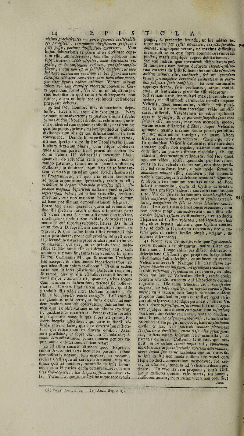 ultima, gracilefcentes — porta furculis inalterabili- •ter parallelos ,. communem direbiionem profequi 5 pari paffu, paribus divifionibus excurrere. Vim hujus dubitationis te porro aliter declinare cona¬ tum effe, animadvertent, h*c illis prioribus hic fubjicientem: ^tdde ulterius, quod difiributio ca. pfula, is' in confequens vaforum, qua ipfa comple- Chtur, eadem non eft in fubjettis omnibus 5 ut ideo habitudo hilariorum canalium in hac figurd non tam exquifite videatur concurrere cum habitudine porta, per aiiat figuras nofiras exhibita. Verum urinam folum non tam exquifite rideretur convenire. Cer¬ te optandum fuerat, Vir cl. ut in lubjedum po¬ tius incidiffes in quo tanta ifta diferepantia non fuiffet, quam ut huic tot ejufmodi defenliones prsparare deberes, 39 Sed fac, homines iftas dubitationes depo- fuifTe . Ecce aliae, atque aliae exoriuntur . Nam primum animadvertent, te quatuor aliis in Tabulis primas dudus Hepatici divihones exhibentem, ne fe. mei quidem ad eum modum exhibuiffe, ut falcem hae quas hic pingis, prim*, majorefque dudus ejufdem divihones cum alia de tot delineationibus lic latis conveniant. Deinde li majoribus omillis ramis, ultimos fpedent quos in hacTabuIa verius imum limbum aexterum pingis, cum iifque conferant quos ultimos pariter haud procul ab eodem lo¬ co in Tabula III. delineafti ; invenient illos , quamvis, ob adjundas venae propagines, non o- mnino patentes, tamen multo quam hic offendas, craffiores $ ut dubitent , num fatis fit ad hanc tan¬ tam varietatem tuendam quod abSchelhamero (b) in Programmate, in quo alia etiam comperies ad tuum argumentum ipedantia, traditum eft , videlicet in hepate aliquando perexilem effe , ali¬ quando magnum hepaticum dubium: quod in patho. logicis ufum habet i vel fi hoc fatis effe , credant; mirentur, cur non majorem Hepaticum dudum ad hanc potiffimum demonftrationem felegeris. Porro h*c etiam quadrent: quem ad ramufculum duo illi fpedent furculi quibus a fuperiore parte eft vicina littera L? cum alii omnes quo fpedent, intelfigatur : unde autem exiftat , & prodeat is ra- mufculus cui fuperius relpondet littera D? fundi enim foves D. fuperficiem contingit, fuperne in. tegram, & qu* neque fupra illius ramufculi ini¬ tium protuberat, neque qua proxime infra eft abra- fa, fecundum naturam protuberabat: praelertim ve¬ ro quaerent, qui fiat, ut ex primis atque majo¬ ribus Dudus ramis ille qui dexterior erat, cum omnium ultimus fit, tanto tamen craffior fit quam Dudus Communis IVI , qui & meatum Cyftieum jam excepit, & alios omnes Hepaticos ramos, at¬ que adeo ifturn ipfum craffiorem ? Ut enim eadem ratio non fit inter hilariorum Ductuum truncum , & ramos, qua? in aliis eft vafis ; tamen illius unius rami major craffitudo eft, quam ut, rebus fecun¬ dum naturam fe habentibus, defendi fic poffe vi¬ deatur. Urinam illud faltem addidiffes, quod de glandulis iftis addis intra Dudum appictis , fic tibi in hoc fubjebio videre contigifje. Et fi enim de iis glandulis mihi certe, ut infra dicam , ad eun¬ dem modum non eft oblervatum; dubitationi ta¬ men qu* ex obfervatione minus ulitata exoritur, fic quadantenus occurritur. Poteras etiam fortaffe id, atque alia nonnulla qua? fupra attigimus, Pi¬ ctoris incuriae adferibere , qui certe in fundi ve- iiculs interna fac>e, qua hsc dextrorfum refledi- tur, ejus reticulatam ftruduram omifit . Atta¬ men. prasftabat, ut fupra dixi, in Tabula ad ejuf- modi demonftrationem parata omnem penitus cu- julcumque dubitationis cautam vitare. 4o 1^ enim conaris offendere quod Experien- tiffimi Anatomici fatis luculenter potuiffe adhuc demonftrari, negant ,. tum majores, ut vocant , radices Cyftis quae ad cervicem pertinent, tum mi¬ nimas qua? ad fundum , mamfefto in ipfis homi¬ nibus cum Hepatico dudu communicare: quarum illas Cyft-hepatica, has Hepati.cyfiica nommas va- fa, Verum utraque prope Cyftim ufque adeo tenuia .10 Pi0£r- Anat, n. 2j. (cj Ana.:. Hej\ c. 25, pingis, & pr*fertim fecunda, ut his additi in- fuper majori per cyflis involucra , trajebiu fuo obii- 943 quit at e, magnopere verear, ne maxima difficultas inveniendi ad ea qua? fupra commemoravimus ad- junda, magis magifque augeat dubitationem. Sed rem indicas qu* inveniendi difficultatem pof- fit minuere ; nam horum duduum Hepati-cyftico- eum extrema in bilis folliculo foraminula admodum quidem minuta effe, confiteris, fed per quandam tamen circumpojita caruncula eminentium in pluri- mis fubjeblis fatis confpicua. Et fane carunculas appingis decem , faris proftantes , atque confpi- cuas, ut lenticulares glandulae effe videantur. Sed veniam dabis ingenuitati me* , fi candide con- ntebor> me ifliufmodi carunculas in nulla unquam Veficula, quod meminerim, vidiffe , etfi pluri¬ mas, & in his quafdam interdum valde amplifi¬ catas, difiecui. Veruntamen in rebus ejufmodi quas tu & pingis, & in plurimis fubjebiis fatis con- fpicuas effe, affirmas, me* noa memori* modo, verum etiam diligenti* diffifus, nuper Veficulas quinque, quanto maximo Itudio potui , perluftra- vi; nec mihi adhuc contigit , ut unam faltem iftarum caruncularum viderem. Quid ergo eft ? In quibufdam Veficulis carunculas iftas interdum apparere poffe, non negabo; attamen num carun- cul* fint, an potitis diftent* glandul* , iis qui viderint, decernendum relinquam. Sed fac, quod ego non video, adeffe; quomodo per has carun¬ culas in tua vafcula traducemus, non dico fpecil- la, fed tenuiffimas fetas, fi non modo foramina admodum minuta effe , confiteris , fed nonnulla vafcula quacumque feta delineas tenuiora ? Qp*res, & illorum fere omnium tenuitas minor ad Fori bilarii ramufculos, quam ad Cyftim delineata , non fatis pr*terea videntur convenire cum his quae a te, Vir cl. diierte feribuntur: hepati-cyflici cz- nales ampliores funt ad proprias in cyftim extremi- tates, angujiiores in fuis ad poros biliarios radici¬ bus. Imo qui tuam delinationem attendent, cum rem contra pingi, animadvertent; non iftos ede canales hepati-cyjticos exiftimabunt, five ab dudu Hepatico ad Cyftim vehentes, fed Hepaticos, hoc eft, ab ea hepatis lubftantia qu* Cyftim contin¬ git, ad dudum Hepaticum referentes, nec a c*- \ teris quos in vicinia fimiles pingis, origine , &- munere diferepantes. 41 Neque vero de iis afiis vafis qux Cyft-bepati- corum nomine a re pinguntur, multo aliter exi¬ ftimabunt. Longe enim tua differt delineatio a deferiptione Gliffonii ,qui propterea longe etiam aliud munus vafi adlcriplit, cujus finem in cervice Veficul* obfervavit. Namque ille (c) radicum va¬ forum hilariorum infignem, integrumque truncum de- icribic veficulam ingredientem ; tu contra, ex plu¬ ribus qui iunc ad Veficulam divifi , ramis coale, fcentem offendis truncum qui Hepaticum ductum ingreditur . Ille fuum truncum ait , ramufculos aliquot, & vafa capillaria in hepatis cavum aijiri- buere; tu a truncis bene longis ne unum quidem proponis ramufculum , aut vas capillare quod in je¬ cur ipfum fpargatur,ad ldque pertineat. Illein Ve¬ ficula docet vixveftigiumforaminis fui trunci appa* rere ye julque inferrionem comparat cum infert i one ureterum, aut dubius communis, non line quadam, inftar hujus, fed exigua protuberantia; tu nullam hic protuberantiam pingis, imo doces, hanc ut plurimum deeffe , & h*c vafa folliculi tunicas plerumque tranfmittere direbtius, quam vafa alia primigene. ris, orificia autem ipforum fatis manifefta , & patentia delineas. Poftremo Gliffonius qui mo¬ nuit, ut in certam trunci hujus fui , ejufdemque difiributioms atque infertionis notitiam deveniamus, hepar ipfum fua carne exuendum effe , ik toties fa¬ ne ipfe exuit; non modo nullum ejus trunci cum Heparico dudu commercium memoravit, fed cer¬ te, ut diximus, tuncum ad Veficulam docuit per. rinere. Tu vero ita rem proponis , quafi Glif- lonius exiliores quidem vafis partes, feu ramos , craffiorem ^utem , feu truncum videre non potuiffec 1 duos I I