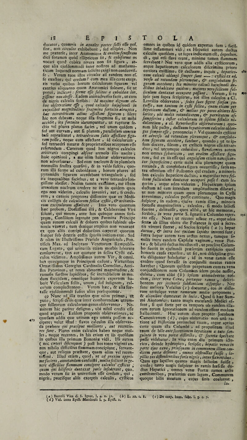 ducatur, quamvis in aquales partes fetli effe pof. fint, non circulos exhibebunt , fed ellipfes. Non me praeterit, inter Anatomicos &c ovalem fenejlram dici foramen quod ellipticum iit, & cubiforme os vocari quod cubica revera non fit figura , at¬ que alia ejufdemmodi inter noftros ad mathema¬ ticam loquendi normam iolicite exigi non confuevif- fe . Verum tuos illos circulos ad eandem non ef. fe exados, qui credam? cum mea illa certe exege. ris verba quibus horum calculorum figuram vel cautius aliquanto quam Anatomici foleanc, fic ut potui, indicavi; ferme effe folitos a cuboidaa lon„ giffime non abeffe . Eadem animadverfio facit, ut cum de nigris calculis feribis: Id maxime dignum ad¬ huc obfervatione tffe , quod calculis hujufmodi in cujuslibet magnitudinis fragmina fortuito abruptis, hac tetraedricam adhuc affetlant figuram ; filere hic non debeam, neque ifia fragmina fi, ut mihi accidic, ita fortuito abrumpantur, ut ruptura» fe- dio vel plures planas facies , vel unam quidem , fed aut curvam, aut fi planam,parallelamannexse bafi repnefentet , tetraedricam fatis affetlare figu¬ ram pofTe, neque cum affedant , id calculorum , fed tetraedri naturae & proprietatibus acceptum effe referendum . Cseterum quod hos nigros calculos arbitraris compingi abfque arenofo illo nucleo j huic opinioni , a me olim habitat obfervationes non adverfantur. Sed eum nucleum & in plumbeis nonnullis fruftra quaffivi, & in valde fufeis, quo¬ rum illi ferme ad cuboidaeam , horum plures ad pyramidis figuram accedebant triangularis , fed ita inaequalibus faciebus, ut a vero tetraedrolon- giffime abeffet. Nolim tamen exiftimes, me iftum arenofum nucleum credere ne in iis quidem quos ego non viderim, calculis inveniri, aut, fi crede¬ rem , a Ceteris propterea diffentire quae ex Medi¬ cis colligis de calculorum fellea cyflis, & urinario¬ rum excipulorum affinitate . Imo vero quantum haec probem, Dodiffimi illi, & Celeberrimi Viri fciunt, qui meum, ante hos quinque annos feri— ptum, Confilium legerunt pro Fcemina Principe quam renum calculi & dolores quibus fubinde ob¬ noxia vixerat, tum denique amplius non vexarant cx quo aliis corripi doloribus coeperat quorum femper fub dextris coitis fpuriis initium erat. Sed & olim in Illultriffimo Praffule Anguifciola , Pon¬ tificis Max. ad Inclytam Venetorum Rempubli- cam Legato, qui urinariis etiam morbis laborare confueverat, tres aut quatuor in fellea Cyfli cal¬ culos vidimus. Amplilfimus autem Vir, & omni, bu* quacumque in Principem cadunt, Virtutibus Ornatiffimus Georgius Cardinalis Cornelius , Anti- iles Patavinus, ut renes abnormi magnitudine , & ramofis fardos lapidibus, fic incredibilem in mo¬ dum flaccidam , omnilque humoris expertem ha¬ buit Veficulam fellis, unum, fed infignem, cal¬ culum compledentem . Verum haec, & aliafor- talfe ejufdemmodi fufius alias perfequemur. 49 Nunc ad illa tranfeo quse olim primus i Ut puto , fcripfi deiis quae inter comburendum utrum¬ que felleorum calculorum genus obfervantur. Ne¬ minem hic pariter defignas, ubi nihil credis effe quod arguas. Eafdem proponis obfervationes, ac quaedam addis quae utinam ego omnia poffem ac- 479 ciperei velut ittud : flavos calculos illa obfervan- da praebere qui praecipue molliores , aut recentio- res funt. Plures enim calculos habeo neque mol¬ les , neque recentes, in his etiam ex iis quofdam in quibus illa primum Bononiae vidi. Hi autem ( nec csteri diferepant ) poli hos totos viginti an. nos nihilo difficilius flammam concipiunt, fervant- que, aut reliqua praeftant, quam olim vel recen- tiffimi. Illud etiam, quod, ut ad praxim appri¬ me faciens , annotandum cenfuifti, multo fcilicet in ge¬ nere difficilius flammam concipere calculos' cyjlicos quam qui biliferis duntaxat peris infederant, quo. modo verum fic in univerfum effe credam , qui , nigris, paucifque aliis exceptis calculis, cyllicos (d) Vid. intet Epift. Mattbioli 1. 5. Epift. 2. omnes in quibus id quidem expertus fum , facil¬ lime inflammari vidi; ex Hepatici autem dudus calculis quofdam , ut fupra indicatum ell, deprehen. di , qui etfi flavi erant, minime tamen flammam fervabant ? Nec vero quae addis alia cyfticorum , atque hepaticorum calculorum diferimina priore certiora exiffimo. Ut dutiuum, inquis , hepatico. 4$o rum calculi oblongi femper funt : • cyfiici ex ad, verfo ad rotundam plerumque, & conglobatam fi¬ guram accedunt i Ita minores calculi bujufmodi du- ftibus inhabitare quidem; majores vero felleum fol¬ liculum duntaxat occupare poffunt, Verum, litu ipfe jam fupra fcripferas, tot illos calculos a CJ. Lentilio obfervatos , fedes fuas figere forfan po- tuifie, non tantum in cyfli fellea, quam etiam per hepaticum dufium, & melius per poros altiores bi- lanos, ubi molis rotunditatem, & parvitatem af- fumpferint; inflar calculorum in iifdem fiflulis ni- dulantium, a cl. B^everborflio obfervatorum; quo¬ nam hic pado, duhluum hepaticorum calculos oblon¬ gos femper effe, pronuncias ? Vel quomodo cyjlicos ex adverfo ad rotundam plerumque, <& congloba¬ tam figuram accedere, fatebor, quando 5 ut te ip- fum docere, fileam, ex cyfticis nigros effe tetrae- dros, vel utcumque cuboideos, flavefeentes autem non omnes fpharicam, aut ovalem affetlare figu¬ ram y fed ex iis effe qui angulofam etiam nandfcan- tur fuperficiem; certe mihi alia plerumque quam rotunda , & conglobata figura occurrifle, fatis an¬ tea ollenlum ell? Poftremo qui credam, a minori¬ bus calculis hepaticos dubius, z majoribus vero fel¬ leum folliculum duntaxat occupari poffe f1 tum le¬ gerim , atque adeo viderim , Hepaticum ipfum dubium ad eam interdum amplitudinem dilatari, ut non minores quam quos plerumque in Cyfli invenimus, calculos poffit continere. Quo magis fufpicor, in eodem, ejufve ramis illos, minoris fortaffe magnitudinis , calculos, fi modo biliofi fuerint , delituiffe, quos alibi, ut hic memoras, feribis, in vena porta S. Ignatii a Columbo reper- »51. tos effe. ^Nam; ut recenti adhuc re, atque adeo fext® ab illius obitu die Polancus is qui a fecre-. tis viventi fuerat, ad Socios fcripfit ( a ); hepar durum, & intra hoc quidam lapides inventi funt > Intra hepar aurem tam ardus nexus, tamque fi- milis intra eandem Capfula» vaginam, vena» Por¬ tae, & biiarii dubius inceflus ell, ut proclive Colum¬ bo fuerit in ejufmodi praefertim extifpicio quod honoris caufa expedite, ut fit,non difciplinae gra¬ tia diligenter habebatur , id in venae ramis efle credere quod fortaffe in conjundi meatus ramis haerebat; Quorum quidem perpetuam cum ea vena conjundionem num Columbus idem probe noffet, dubito , cum alibi (b) ipfum animadverto eaf¬ dem, inter vena Cava, portaque ramos , delcri- bentem per jecinoris fubfiantiam difperfos . Nec fane meliora Vefalius (c) docuerat, eos in ditio¬ rum utriufque vente ramorum medio proponens , & aliquibus dumtaxat in locis. Quod fi hxc Sum¬ mi Anatomici; tanto magis excufandi Medici ef- fent, fi qui forte per ea'tempora ob eandem illa¬ rum rerum ignorationem ad eundem effent modum hallucinati. Hoc autem dico propter Jacobum Camenicenum (d), cujus oblervatio non una ra¬ tione ad Hifloriam pertinebat tuam, atque aptius certe quam illa Columbi , ad propolitum illud tuum de bil e ante fecretionem hepaticam a toto f an¬ guineo in vena porta diflincta, (7 fecreta fpeblare poffe videbatur. In viro enim diu primum ible- rico, deinde hydropico, fcripfit, hepatis venas in parte ejus cava, priufquam in communem illum cau¬ dicem porta definunt , omnes obflrutlas fuiffe , la¬ pillis eas diflendentibus foris nigris, intus flaventibus . Quos ego lapillos quanto magis biliofos fuiffe , credo; tanto magis fufpicor in ramis haefiffe du- dus. Hepatici , omnes vense PorttE ramos arde comitantibus, prxfertim cum legam, Communem quoque bilis meatum , cujus 'finis coaluerat , la-