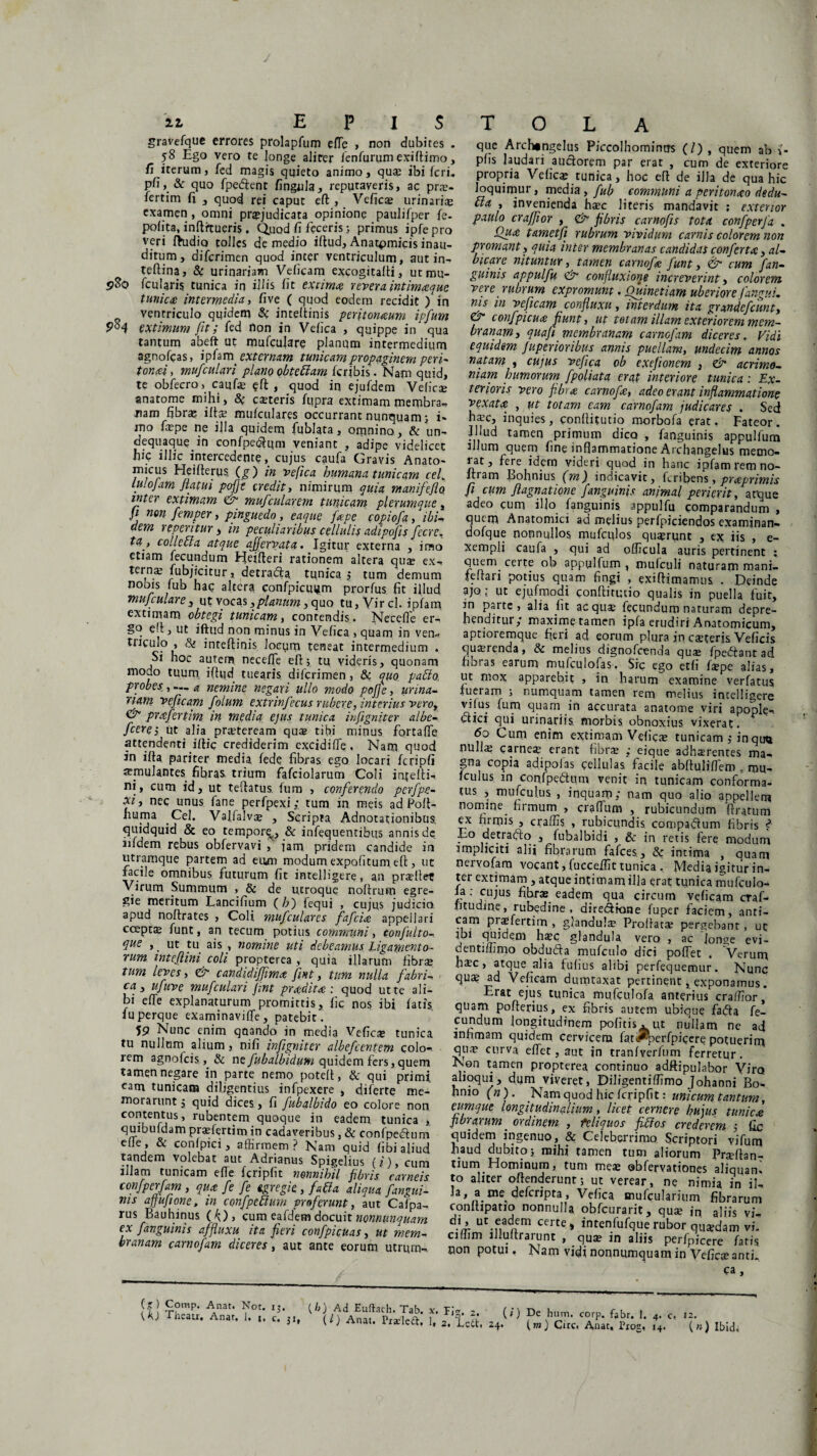 gravefque errores prolapfum elTe , non dubites . 58 Ego vero te longe aJirer fenfurumexiftimo, fi iterum, fed magis quieto animo, qu® ibi feri, pfi, & quo fpedent fingula, reputaveris, ac pr®- fertim fi , quod rei caput eft , Veficae urinaria examen, omni praejudicata opinione paulifper fe. pofita, inftitueris. Quod fi feceris; primus ipfepro veri fhidio tolles de medio iftud, Anatpmicis inau¬ ditum , diferimen quod inter ventriculum, autin- teftina, & urinariam Veficam excogitafti, utmu- pSo fculgris tunica in illis fit extima revera intimaque tunica intermedia, five ( quod eodem recidit ) in ventriculo quidem & inteftinis peritonaum ipfum extimum fit; fed non in Vefica , quippe in qua tantum abeft ut mufcujare planum intermedium agnofeas, ipfam externam tunicam propaginem peri- tonat, mufculari plano obtettam feribis. Nam quid, te obfecro, cauf® eft; , quod in ejufdem Vefic® anatome mihi, <5; eseteris fupra extimam membra, nam fibr® ift® mufculares occurrant nunquam; i- mo f®pe ne illa quidem fublata, omnino, & un- dequaque.in confpedqm veniant , adipe videlicet hic illic intercedente, cujus caufa Gravis Anato¬ micus Heifterus, (g) in vefica humana tunicam cel. iulo Jam flatui pofje credit, nimirum quia manifeflo. inter extimam & mufcularem tunicam plerumque, fi non femper, pinguedo, eaque fape copiofa, ibi* dem repentur, in peculiaribus cellulis adipofis fecre. ta , collebla atque ajjervata. Igitur externa , imo etiam fecundum Heiiteri rationem altera quae ex, ternae fubjicitur, detrada tunica 5 tum demum nobis fub hac altera, confpicuijm prorfus fit illud mufculare, ut vocas ,planum, quo tu, Vircl. ipfam extimam obtegi tunicam, contendis. Necefie er, go eft, ut iftud non minus in Vefica , quam in ven- tnculo , & inteftinis, locum teneat intermedium . Si hoc autem neceffe eft; tu videris, quonam modo tuum iftud tuearis diferimen, & quo pablo probes., — a nemine negari ullo modo pofje, urina¬ riam veficam folum extrinfecus rubere, interius vero, & prafertim in media ejus tunica infigniter albe- fcere-, ut alia praeteream qua? tibi minus fortafle attendenti lrtic crediderim excidi fte , Nam quod in ifta pariter media fed? fibras ego locari fcripfi aernulantes fibras trium fafciolarum Coli injefti, ni, cum id, ut teftatus. Ium , conferendo perfpe- xi, nec unus fane perfpexi; tum in meis ad.Poft- hupa Cel. Valfalv® , Scripra Adnotationibus quidquid & eo tempore^, & infequentibus annis de iifdem rebus obfervavi , jam pridem candide in utramque partem ad eum modum expolitum eft, ut facile omnibus futurum fit intelbgere, an pr®fte? Virum Summum , & de utroque noftrum egre¬ gie meritum Lancifium ( b) fequi , cujus judicio apud noftrates , Coli mufculares fafeia appellari coepta? funt, an tecum potius communi, conjulto- que ,. ut tu ais , nomine uti debeamus Ligamento¬ rum mtejlini coli propterea, quia illarum fibr® tum leves, & candidiffma fint, tum nulla fabri- ca s ufuve mufculari fint prodita: quod ut te ali¬ bi e fte explanaturum promittis, fic nos ibi fatis, fuperque examinaviffe, patebit. 59 Nunc enim quando in media Vefic® tunica tu nullam alium, nifi infigniter albefcentem colo¬ rem agnofeis& ne fubalbidum quidem fers,quem tamen negare in parte nemo poteft, & qui primi, eam tunicam diligentius infpexere , diferte me¬ morarunt; quid dices, fi fubalbido eo colore non contentus, rubentem quoque in eadem tunica , quibuidam praftertimin cadaveribus, & confpedum eile, & conlpici, affirmem? Nam quid (ibi aliud tandem volebat aut Adrianus Spigelius (i), cum illam tunicam efle fcripfit nonnihil fibris carneis confperfam, qua fe fe tgregie, fati a aliqua fangui- ms affufione, in confpebium proferunt, aut Cafpa, rus Bauhinus (fi), cum eafdem docuit nonnunquam €X Jangumis affluxu ita fieYi confpicjuas 3 ut tyizm- branam carnofam diceres, aut ante eorum utrum. que Arch«ngelus Piccolhomimrs (/) , quem ab ii- pfis laudari auctorem par erat , cum de exteriore propria Vefica tunica, hoc eft de illa de qua hic loquimur, media, fub communi a peritonaeo dedu- bla , invenienda h®c literis mandavit ; exterior paulo craffior , & fibris carnofis tota confperfa . Qua. tametfi rubrum vividum carnis colorem non promant, quia inter membranas candidas conferta, al¬ bicare nituntur, tamen carnofe funt, & cum Jan¬ guinis appulfu eir confluxiong increverint, colorem vere rubrum expromunt. Quinetiam uberiore Jangui, ms in veficam confluxit, interdum ita grandefeunt, & confpicua funt, ut totam illam exterior em mem¬ branam, qua fi membranam carnofam diceres. Vidi equidem fuperioribus annis puellam, undecim annos natam , cujus vefica ob exefionem , & acrimo¬ niam humorum, fpoliata erat interiore tunica: Ex¬ terioris vero fibr# carnofx, adeo erant inflammatione vexat# , ut totam eam carnofam judicares . Sed ha.’c, inquies, conftitutio morbofa erat. Fateor. Illud tamen primum dico , fanguinis appulfuni illum quem hne inflammatione Archangelus metno- J at y fere idem videri quod in hanc ipfam rem no- ftram Bohnius (m) indicavit, ftribens, praprimis fi cum fiagnatione fanguinis animal perierit, atque adeo cum illo fanguinis. appulfu comparandum , quem Anatomici ad melius perfpiciendos examinan- dofque nonnullos mufculos qua?runt , ex iis , e- xempli caufa , qui ad ofhcula auris pertinent ; quem certe ob appylfum , mufculi naturam roani- feftari potius quam fingi , exiftimamus . Deinde ajo ; ut ejufmodi conftitutio qualis in puella fuit, jn parte, alia fit acquse fecundum naturam depre¬ henditur,* maxime tamen ipfa erudiri Anatomicum, aptioremque fieri ad eorum plura jn csteris Veficis qua?renda, & melius dignofeenda quae fpedtant ad fibras earum mufculofas, Src ego etfi faepe alias, ut mox apparebit , in harum examine verfatus lueram ; numquam tamen rem melius intelligere vifus fum quam in accurata anatome viri apople, elici qui urinariis morbis obnoxius vixerat. Cum extimam Veficae tunicam ,* in quu nulla? carne® erant fibr® ,* eique adherentes ma¬ gna copia adipoias cellulas facile abftuliffem , mu, fculus in confpedtum venit in tunicam conforma¬ tus , mufcul.us , inquam; nam quo alio appellem nomine, firmum , craftum , rubicundum ftratum ex firmis , craffis , rubicundis compadum fibris Lo detrafto , fubalbidi , in retis fere modum impliciti alii fibrarum fafces, & intima , quam nervofam vocant, fucceifit tunica . Media igitur in¬ ter extimam , atque intimam illa erat tunica mufculo- la : cujus fibrae eadem qua circum veficam craf- fitudine, rubedine . diredione fuper faciem, anti¬ cam pra?fertim , glandul® Proftat® pergebant, ut j ^ glandula vero , ac lon^e evi- dentiftimo obduda mufculo dici poftet . Verum h®c , atque alia Fufius alibi perfequemur. Nunc qu® ad Veficam dumtaxat pertinent, exponamus. Erat ejus tunica mufculofa anterius craffior, quam pofterius, ex fibris autem ubique fada fe¬ cundum longitudinem pofitis. ut nullam ne ad infimam quidem cervicem fat#perfpicere potuerim qp® curva effet, aut in tranfverfum ferretur. Non tamen propterea continuo adftipulabor Viro alloqui, dum viveret, Diligentiflimo Johanni Bo- hmo (n). Nam quod hic fcripfit:unicum tantum, eumque longitudinalium, licet cernere hujus tunica fibrarum. ordinem , feliquos fictos crederem ; fic quidem ingenuo, & Celeberrimo Scriptori vifum haud dubito; mihi tamen tum aliorum Pr®ftan- tium Hominum, tum me® ©bfervationes aliquan. to aliter offenderunt; ut verear, ne nimia in ii, Ja, a me^ defcripta, Vefica snufculariiim fibrarum conftipatio nonnulla obfcurarit, qu® in aliis vi, . ’ ut.f,a7fm certe» intenfufque rubor qu®dam vi. ciffim llluftrarunt , qu® in aliis perfpicere fatis oon potui. Nam vidi nonnumquam in Vefic® anti. ca. (g) Corap. Anat. Not. \K) Theau, Anar, 1. x;. {b) Ad Euftach. Tab. c* 31» (0 Anat. PraeleA, f* F‘S- 2- (1) 1« 2. Letr. 24. De hum. corp. fabr. 1. 4. 0 i,m) Cire. Anat, Pioe, 14. *(») Ibida