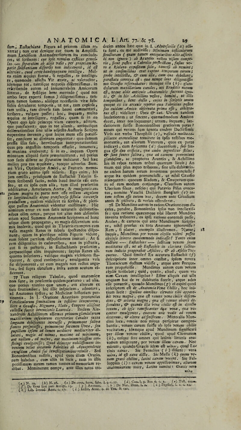 fumEuftachiana Figura ad priorem illam re¬ vertar 5 non erat denique cur tuam in Ampliffi. mum Lancifium Animadverfionem ita conclude- res, ut fcriberes: cur ipfe venulas cyflicas gemel¬ las-feparatim ab aliis vafis , per propriam he¬ patis fubflantiam difperfis non indicaverit, id efl ulterius, quod certe haudquaquam intelligo . Mul¬ to enim equius fuerat, (i negalfes, te intellige- re , quomodo affecla Vir aetate, ac valetudine, idemque tot, tantifque negotiis difientiffimus, in refcribendo autem ad innumerabiles Amicorum litteras, de rpfifque bene merendo ( quod nos ambo fepe experti fumus ) diligentiffimus, tan¬ tum tamen fomno, aliifque necelTariis vits fub- fidiis detraheret temporis, ut tot, tam copiofa, tam utilia, tam diverfa tam brevi commentari, fcribere, vulgare poflet j hoc, inquam, multo aequius te intelligere, negafTes, quam ii in eo Opere quo ipfe princeps viam cseteris, aditum¬ que patefaceret: quo in tot alienis, antiquifque delineationibus fine ullo adjedo Au&oris Scripto nuperrime inventis, qu;e hujus mens efTe potuif- fet, conjicere ac divinare cogeretur; quo demum preffis illis fuis, brevibufque interpretationibus quas pro anguftiis temporis effudit, innumera, & maxima evolveret; fi in eo, inquam Opere minutum aliquid forte praetermitteret , vel potius non fatis diferte ac feparatim indicaret. Sed haec melius pro tua aequitate, tuoque adverfus Snm- mi Viri, Optimique Araici, ac Fautoris memo¬ riam grato animo ipfe videris. Ego enim, his jam omiffis, priufquam de Euftachii Tabulis fi¬ nem fcribendi facio, nobis haud inutile efle cen- feo , ut ex ipfis cum alia, tum illud praefertim addifcamus. Arteriarum. Aorta?, & emulgentis an- 0I2 gulum magna ex parte non efTe retium angulum ex longitudinalis atque tranfverfe fifluU concurfu produtium , qualem videlicet tu fcribis, & pleri- que paffim Anatomici videntur exiftimarc. Hic nimirum error ex non fatis accuratis delineatio¬ nibus olim ortus, perque tot alias non abfimiles etiam apud Summos Anatomiae Scriptores ad hanc ufque diem propagatus, eo magis difcentium ani¬ mis inolevit, quod qui in Theatris exemptos cum vafis magnis Renes in tabula fpe&andos difpo- nunt, quam in plerifque editis Figuris _ vident, eam folent partium difpofitionem imitari. At fi rem diligentius in cadaveribus, non in pifturis, aut fi in pifturis, in Euftachianis prsefertim , perpaucifque aliis inquirerent; fspius. Renes ali¬ quanto inferiores, vafifque magnis viciniores fta- tuerent, & quod confequitur , emulgentia vafa fic difponerent, ut cum magnis non reftos angu¬ los, fed fupra obtufum , infra autem acutum ef¬ ficerent. 77 Tuas reliquas Tabulas, quod anatomicae non funt, in prsefentia quidem praetereo : ad alia¬ que potius tranfeo qu£ unam, aut alteram ex tuis Orationibus, hic illic infpiciens, adnotavi , ad Anatomes ipfius, ac Medicinae hiftoriam per¬ tinentia. In I. Oratione Arantium pronuncias I? Canaliculorum feminalium in tejiibus inventorem; licet a Graafio, Higmoro, Slado, Coupero aliifque colletta fuerit inventionis Laureola . Ibidem Ale¬ xandrum Achillinum affirmas primum glandularum maxillarium inferiorum excretorios Canales juxta linguam debifcentes inveniffe , primumque fahvx fontes perfpexi fle, primumque foramen Uve#, feu pupillam ipfara ad lumen mediocre mediocriter di¬ latari > magis ad minus, maxime ad minimum, aut nullum , ad majus, aut maximumyiciffim con¬ fringi evulgavifle; Oiiod deinceps noblliffmv.m in¬ ventum velat arcanum Fabritius ab Aquapendente cttjufdam .Amici fui inveftigationibus retulit. Sed Bononienfibus noftris, apud quos illam Oratio¬ nem habebas , cum aliis in locis , tum in iftis potiffimum meum tamen nomen ad memoriam re¬ dibat. Meminerant nempe, ante illos totos tre- ( a. ) N. 19. ( b) N. 26. ( c ) De corp. hum, fahr. (f ) De Vena line pari Antigr. 15. { g ) Anatom. ( K ) Lib. Introd- Anae. c. 17. (i) Inftn, Anae. decim annos h£C quae in I. Adverfariis (a) edi¬ ta funt, ex me audivifTe; Minimam tefliculorum Jirutiuram ( quam tamen antiquioribus aliis adferi- bi non ignoro ) ab Arantio veftro vifam compe- rio , ficut poflea a Cabrolio perflrittam , fufius ve¬ ro a B^iolano expofitam fcio, tametfi ab nemine; ut in coufimilibus erat captus temporum eorum; probe intelletla, & cum illa, cum qua debebant, parafiata connexa efl: qure nempe laus diligentiffi- tno Graafio refervabatur: itemque illa (b): glan¬ dularum maxillarium canales, uti Eruditis notum efl, neque aliis antiquis Anatomicis fuerunt igno¬ ti , & in bis Achillino veflro, homini, ut illis temporibus , bene da&o , cujus in fcriptis unum quoque ex iis arcanis reperio qua Fabricius poflea fuo cuidam Amico obfervata primo ejfe , arbitra¬ tus efl; videlicet; Uvea & c&t. Utram tandem laudationem ; ut fincere, quemadmodum Amicos decet, inter nos loquamur; utram, inquam, lau¬ dationem f’ui fle Bononienfibus gratiorem putas ? meam qui veritus fum ignota credere Doftiffimis Viris aut verba Theophili (f), vafcula multaca- pillacea aranealique tenuitate in ipfis teftibus me¬ morantis, aut aliorum Veterum, quos ex parte indicavi , cum Avicenna (d) docentium , fub lin¬ gua effe duo orificia, qua ambo ingreditur flilus, & funt fontes faliva , qua ad carnem proveniunt glandofam, ac propterea Arantio , & Achillino his in rebus tantum tribui quantum licuit; An tuam qui plus squo tribuens, fine ulla dubitatio¬ ne ambos harum rerum inventores pronunciafti ? atque ita quidem pronunciafti, ut nihil Graafio relinqueres: quocum Sladum , & Cowperam qua¬ re ad eum modum conjungas, Claudium autem Uberium fileas, nefeio; qui Patavio Pifas evoca¬ tus, nomine Vauclii Dathirii Bonglari (e) to¬ tum teflem ejfe totum vas, decem ante Graafium annis & piftura, & verbis offenderat. 78 De Mundino autem in eadem Oratione cum di¬ ceres , putafne, Bononienfes ipfos non intellexif- fe ; qua ratione quacunque tibi liberet Mundino inventa tribueres, ea ipffi ratione contendi poffe, Arabes , & ceteros qui ante Mundinum fcripfe- re, nihil prorfus ex tota Anatomc ignoraviffe ? Rem, fi placet, exemplo illuftremus. Tsjwnei 18 inquis, Mundinus per venam cbylin videri poflet cbylofa itinera quodammodo in dic a fle ? Tanto enim duttore — Lujiachius- lafteam venam fuam meditatus efl, ut ab Euflachio in clariora laneo¬ rum indicia properabat Afclius, & ab AfelioTec- quetus. Quid iimile # Ex accurata Euftachii (/) deferiptione inter. omnes conflat, ipfum revera Thoracicum duftum vidiffe s atque ante Pecque- tum propofuiffe . Mundinus autem cum venam cbylin feribebat; quid, quaefo, aliud, quam ve¬ nam Cavam intelligebat ? Eftne aliquis cui ulla unquam hac de re dubitatio fuerit, atque adeo effe potuerit, quando Mundinus (g) eieapitiquod inferiptum efl de AnatomiaVena C bilis , hoc ini¬ tium fecit; Quibus omnibus elevatis tibi appare¬ bit vena magna, qv.a efl ramus vena chilis defeen- dens, & arteria magna , qua efl ramv.s aborti dc- fcendens, & quando illa vena chilis efl in direblo renum, ab ipfa ramificantur dux vena , qua vo¬ cantur emulgentes, quarum una vadit ad renem dextrum, & altera ad finiflrum. Mitto alia Mun- dini loca, omnia non minus perfpicue compro¬ bantia , venam cavam fuifTe ab ipfo venam chilin vocitatam, idemque apud Mundinum fignificari per illam venam chilin, quod apud Ciceronem (hjy eofque fere omnes qui latinis litteris ana- tomen attigerunt, per venam illam cavam. Nec mirum, quando Grscis idem efl xaixsr, quod La^ tinis cavus. Sic Fernelius ( i ) diferte; vena Kofxx, id efl cava difta. Sic Ma fla ( k ) quam ve¬ nam graci chilim, lai ini cavam vocant. Sic FaN loppius (l) > cavam venam appellavimus, aliorum anatomicorum more, Latino nomine: Gracis vero xolXif 1. §.c. 27. ( d) Can. I. j. Ten 6. c. 1. (#) Teft. exas*» ( h ) De Nar. Deor„ 1. 2. ( i ) Phy fio U E 1. c. x». . dz Yca. caet.
