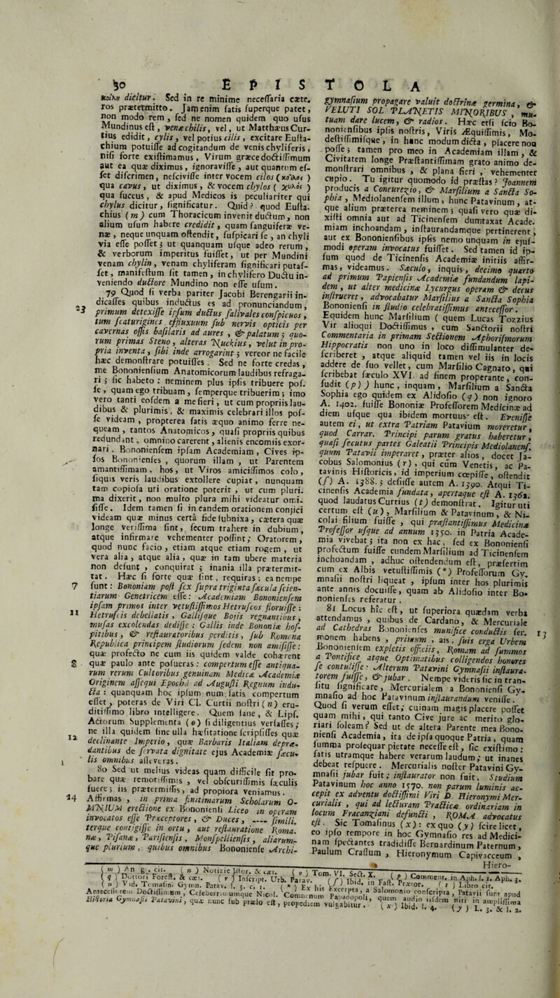 KoiKn dicitur. Sed in re minime necedaria cate, ros praetermitto. Jam enim fatis fuperque patet, non modo rem , fed ne nomen quidem quo ufus Mundinus eft, venachilis, vel, ut MatthausCur- *>us edidit, cylis, vel potius cilis, excitare Eulta- chium potuifle ad cogitandum de venis chyliferis, nifi forte exiltimamus, Virum gracedodiffimum aut ea qua diximus, ignoravifle , aut quantum ef- fet difcrimen, nefcivitfe inter vocem cilos (ko',\o( ) qua cavus, ut diximus, & vocem chylos ( fcuAoV ) qua fuccus , & apud Medicos is peculiariter qui chylus dicitur, fignificatur. Quid? quod Euffa, chius (m) cum Thoracicum invenit dudum, non alium ufum habere credidit, quam fanguifera ve¬ na», neque unquam oftendit, fufpicari fe , an chyli via eiTe podet} ut quanquam ufque adeo rerum , & verborum imperitus fuiflet, ut per Mundini venam chylin, venam chyliferam fignificari putaf- fct, manifeffum iit tamen, in chylifero Dudu in¬ veniendo duttore Mundino non eifTe ufum. 79 Q.uod ii verba pariter Jacobi Berengarii in- dicafles quibus indudus es ad pronunciandum, primum dctcxijjc ipfum duffius fulivalcs confpicuos y tum Jcaturigims cffiuxuum fub nervis opticis per cavernas offis bafilans ad aures , & palatum $ quo¬ rum primas St eno, alteras Isfuckius, velut in pro¬ pria inventa > fibi inde arrogarint 5 vereor ne facile hac demonflrare potuifles . Sed ne forte credas , me Bononienhum Anatomicorum laudibus refraga¬ ri , iic habeto : neminem plus ipiis tribuere pof. ie , quam ego tribuam, femperque tribuerim •, imo vero tanti eofdem a me fieri, ut cum propriis lau¬ dibus & plurimis, 8: maximis celebrari illos pof- ie videam , propterea fatis aequo animo ferre ne¬ queam , tantos Anatomicos, quali propriis quibus redundant, omnino carerent, alienis encomiis exor¬ nari . Bononienfem ipfam Academiam , Cives ip- ■ fos Bononienfes , quorum illam , ut Parentem amantiffimam , hos, ut Viros amiciffimos colo, fiquis veris laudibus extollere cupiat, nunquam tam copiofa uri oratione poterit , ut cum pluri, ma dixerit , non multo plura mihi videatur omi. fiife. Idem tamen fi in eandem orationem conjici videam qua? minus certa fideiubnixa, cstera qua longe veriffima fint, fecum trahere in dubium, atque infirmare vehementer polfinr; Oratorem, quod nunc facio , etiam atque etiam rogem , ut vera alia, atque alia, quae in tam ubere materia non defunt , conquirat $ inania illa praetermit¬ tat. Haec fi forte quae fint, requiras-, ea nempe 7 funt: Bononiam pojl fex fupra triginta facula fiden¬ tiarum Genetricem eiTe: ^Academiam Bononienfem ipfam primos inter vetuftiffimos Eetrufcos floruiffe : 11 Hetrufi is debellatis , Galiijque Bojis regnantibus, rnufas excolendas dedifje : Callis inde Bononia hof- pitibus, <& refamatoribus perditis, fub Eomcna Bepublica principem fiudiorum fedem non amififje: quae profedo ne cum iis quidem valde cohaerent S qua» paulo ante pofueras : compertum effe antiqua- rum rerum Cultoribus genuinam Medica Academia Originem ajjcqui Epochd ad ^ugufii fiegnum indu¬ bia: quanquam hoc iplum num latis compertum eflet , poteras de Viri Cl. Curtii noftri(w) eru- diti/fimo libro intelligere. Quem iane , & Lipf. Adorum Supplementa (0) ii diligentius verfades; ne illa quidem fine ulla hafitatione feripfifles quae 2 declinante Imperio, qua? Barbaris Italiam depra- dantibus de fervata dignitate ejus Academi* facu¬ lis omnibus adeveras. 80 Sed ut melius videas quam difficile fit pro. bare quae rerootiffimis , vel obfcuriffimis faculis *u<Lre; *,S Prsterm’^s> ad propiora veniamus. '34 Affirmas , in prima finitimarum Scholarum 0- MTsflUM erettione ex Bononienii Liceo in operam invocatos effe Traceptores , & Duces, _fimili. ter que contigiffe in ortu , aut reflauratione fioma'. na , Vi fana, Tarifienfis , Monfpdlienfis , aliarum- que plurium , quibus omnibus Bononienfe ^Archi- gymnafium propagare valuit do&rina germina. tfr VELUT1 SOL TL^XETIS M1V{0I{IBUS , tuam dare lucem, & radios. Hac etfi fero Bo- nonienfibus ipiis noffris, Viris zfiquiffimis, Mo. deltiffimrlqHe , in h*nc modum dida, placere non pone ; tamen pro meo in Academiam illam , & Civitatem longe Fradantiffiinam grato animo de- monltrari omnibus , & plana fieri vehementer capio. Tu igitur quomodo id praffas ? Joannem producis * Concurem io, & Marfilium a Sariti a So¬ phia , Mediolanenfem illum , hunc Patavinum , at- que alium praterea neminem j quafi vero qua di- xifti omnia aut ad Ticinenfem dumtaxat Acade. miam inchoandam, inffaurandamque pertinerent, aut ex Bononienfibus ipfis nemo unquam in ejuf- modi operam invocatus fuiffiet. Sed tamen id ip¬ fum quod de Ticinenfis Academia initiis affir¬ mas, videamus. Saculo3 inquis, decimo quarto ad primum Vapienfis Academia fundandum lapi¬ dem, , ut alter medicina Lycurgus operam & decus injlrueret, advocabatur Marfilius a Santta Sophia Bonoruenfi in J,ludio celebratiffimus anteceffior . Equidem hunc Marfilium ( quem Lucas Tozzius Vir alloqui Dodiffimus , cum Sandorii noftri Commentaria in primam Sebiionem .Aphorifmorum Hippocratis non uno in loco diffimulanter de- jjberet 5 atc^ue a^qu,d tamen vel iis in locis addere de fuo vellet, cum Marfilio Carnato, qai feribebat faculo XVI- ad finem properante, con¬ fudit (p) ) hunc, inquam, Marfilium a Sanda Sophia ego quidem ex Alidofio (q) non ignoro A. 1402. fuifle Bononia Profefiorem Medicifia ad diem ufque qua ibidem mortuus- eff. Evenifle 3UtCrTl 61 y Ut CXtYU T?dtYldYH P3t3Viuil!l TTlOYCYCtUT Carrar. Vnncipi parum gratus haberetur, quafi Jecutus partes Galeatii Trincipis Mediolanenf. quum Vatavii imperaret, prater alios, docet Ta- cobus Salomonius (r) , qui cura Venetis ac Pa¬ tavinis Hiftoricis, id imperium coepifTe, offendit (J ) A. ijsi,., delude autem A. 1590. Atqui Ti¬ cinenfis Academia fundata, apertaque eft A. lz6t quod laudatus Curtius (t) demondrat. Igituruti «rtuiD dt (u), Marfilium & Patavinum, & Ni¬ colai filium fu i de , qui praftantiffimus Medicina Vrojefjor ufque ad annum 1550. in Patria Acade¬ mia vivebat 5 ita non ex hac, fed ex Bononienii proredum fuide eundem Marfilium ad Ticinenfem inchoandam , adhuc offendendum eft, prxfertim cum ex Albis vetulfiffimis (*) Profeflbrum Gy. mnahi noltri liqueat , ipfum inter hos plurimis ante annis docuilfe, quam ab Alidofio inter Bo* nomenks referatur . 81 Locus hic eft, ut fuperiora quadam verba attendamus , quibus de Cardano, & Mercuriale ad Cathedras Bononienfes munifice conduttis fer 1 monem habens , primum , ais, fuis erga Urbem Bononienlem expletis officiis, fiomam ad fummos a Tontifice atque Optimatibus colligendos honores Je contulijje ? Alterum Vatavini Gymnafii Maura- torem fuiffe, & jubar . Nempe videris (ic in tran- litu lignificare, Mercurialem a Bononienii Gv- r\° ^0C ^ataV’nuni inflaurandum venide. Quod fi verum effet,- cuinam magis placere podet quam mihi, qui tanto Cive jure ac merito glo- riari foleam f Sed ut de altera Parente mea Bono- nienfi Academia, ita deipfaquoque Patria , quam lumma prolequar pietate necedeelt, fic exiffimo- fatis utramque habere verarum laudum; ut inanes debeat refpuere . Mercurialis nolter Patavini Gy¬ mnafii jubar fuit; injiaurator non fait. Studium Patavinum hoc amo 1770. non parum luminis ac¬ cepit ex adventu dobliffimi Vin D Hieronymi Mer- cu) i alis , qui ad leti uram Vrabiica ordinariam in locum EraeanZiani defunFn , I\OM^L advocatus efi. Sic Tomafinus (x): ex quo (y) fcire licet, eo ipfo tempore in hoc Gvmnafio res ad Medici¬ nam 1 pedantes tradidide Bernardinum Paternum , aulum Crafum , Hieronymum Capivacceum , ( tn )^n g;. cu. ( » J INotizie litor. &; casi. ( o ) Tom. VI SeQ y < . , n- ■ ■- q ) Duttor. Foreft. & cxr. r ) Inicript. Urb. Patav. ( C TKi.a r ^ £ } Con,n»«t* Aph. J. i. Aph ( ».) V.d. Tomafin. Gymn. Patav. !. *. c. 1. « E hldrl M Pri,ori ( t ) Libro cir. ' Antecellerem Doa.ilin^m Celeberro- umque N.col. Comn n , PauXnnlf l\0m0n,° .SonCripta , Patavii funt apud