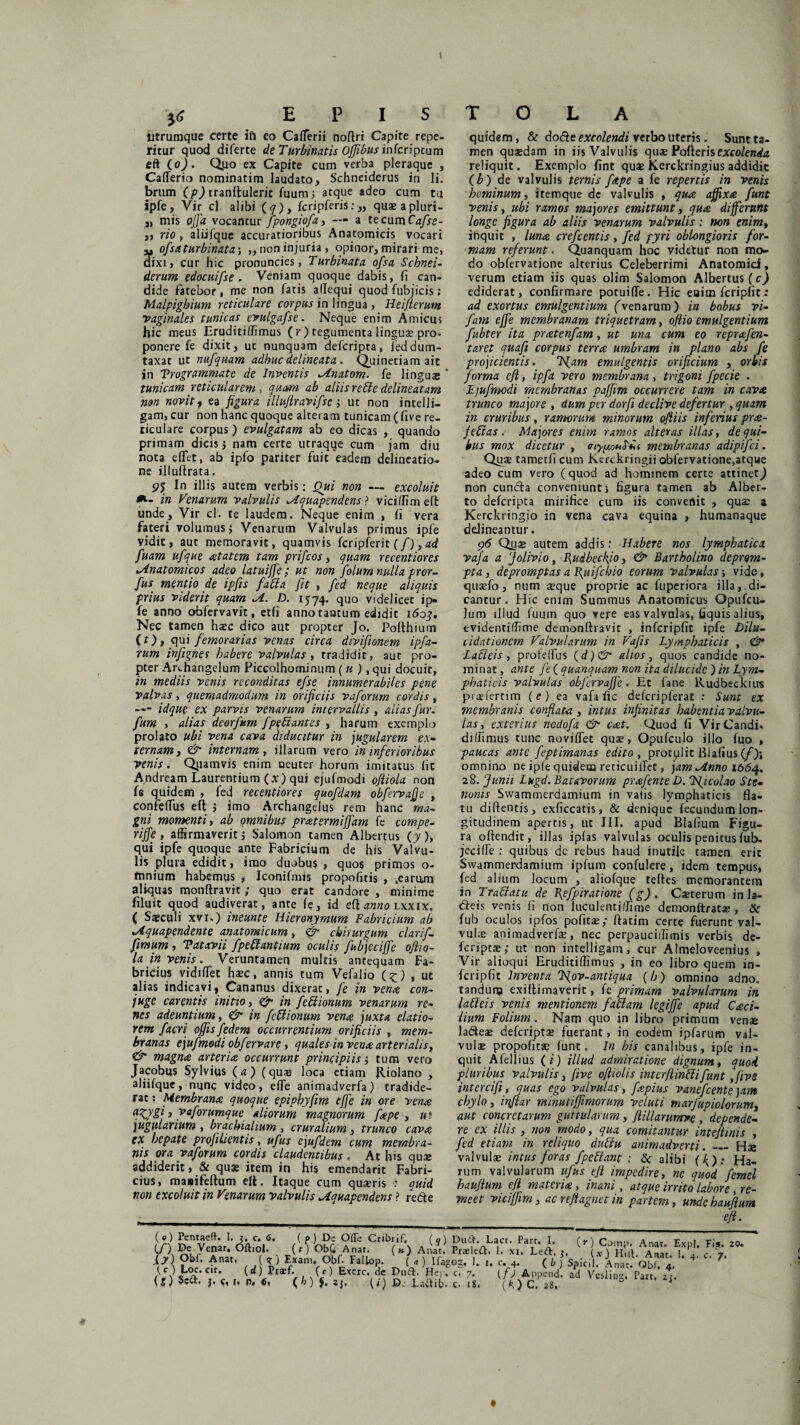 E P I S T O L A titrumque certe ifi eo Caflerii noflri Capite repe- ritur quod diferte de Turbinatis Oflibus infcriptum eft (o). Q.uo ex Capite cum verba pleraque , Caflerio nominatim laudato, Schneiderus in li. brum (p) tranflulerit fuum} atque adeo cum tu ipfe, Vir cl alibi (<7), fcripferis: „ quxapluri- „ mis offa vocantur fipongiofia, — a tecnmCafise- ,, rio , aliifque accuratioribus Anatomicis vocari ofisaturbinata•, „ non injuria, opinor, mirari me, dixi, cur hic pronuncies, Turbinata ofisa Schnei- derum edocuifise , Veniam quoque dabis, fi can¬ dide fatebor, me non fatis allequi quod fubficis; Malpighium reticulare corpus in lingua , Heiflerum vaginales tunicas evulgafise. Neque enim Amicus fiic meus Eruditiffimus (r) tegumenta linguae pro¬ ponere fe dixit, uc nunquam defcripta, feddum¬ taxat ut nufquam adhuc delineata . Quinetiam ait in Trogrammate de Inventis ^Anatoni, fe linguaj ' tunicam reticularem, quam ab aliis reble delineatam non novit7 ea figura illufiravifse j ut non intelli- gam, cur non hanc quoque alteram tunicam ( five re¬ ticulare corpus) evulgatam ab eo dicas , quando primam dicis 5 nam certe utraqqe cum jam diu nota e flet, ab ipfo pariter fuit eadem delineatio¬ ne illuftrata, 95 In illis autem verbis: Qui non — excoluit *- in Venarum valvulis ^Aquapcndens ? viciflim eft unde. Vir cl. te laudem. Neque enim , fi vera fateri volumus; Venarum Valvulas primus ipfe vidit, aut memoravit, quamvis fcripferit (/), ad fuam ufique aetatem tam pr i ficos, quam recentiores Anatomicos adeo latuifife; ut non fiolurn nulla pror- fius mentio de ipfiis fati a fit , fed neque aliquis prius viderit quam ^1. D. 1574. quo videlicet ip¬ fe anno obfervavit, etfi anno tantum edidit iboj. Nec tamen hasc dico aut propter Jo. Pofthium (r), qui femorarias venas circa divifionem ipfia- rum infignes habere valvulas, tradidit, aut pro¬ pter Archangelum Ficcolhominum ( u ), qui docuit, in mediis venis reconditas efise innumerabiles pene valvas, quemadmodum in orificiis vaforum cordis, — idque ex parvis venarum intervallis, alias fur, fum , alias deorfum fi pe bi antes , harum exemplo prolato ubi vena cava diducitur in jugularem ex¬ ternam} & internam y illarum vero in inferioribus venis. Qiiamvis enim neuter horum imitatus lic Andream Laurentium (x) qui ejufmodi ofliola non fe quidem , fed recentiores quofdam obfiervaffe , confertus eft 5 imo Archangelus rem hanc ma¬ gni momenti, ab omnibus pratermijjdm fe compe¬ ti jf e , affirmaverit j Salomon tamen Albertus (]/), qui ipfe quoque ante Fabricium de his Valvu¬ lis plura edidit, imo duobus , quos primos o- mnium habemus , Iconifmis propofitis , .earum aliquas monftravit ; quo erat candore , minime filuit quod audiverat, ante fe, id tf\ anno lxxix. ( Saeculi xvi.) ineunte Hieronymum Fabricium ab xAquapendente anatomicum, chirurgum clarifi- fimum i Tatavii fipeblantium oculis fiubjeciffe ofiio- la in venis. Veruntamen multis antequam Fa¬ bricius vidiflet haec, annis tum Vefalio (^) , ut alias indicavi, Cananus dixerat, fe in venae con¬ jugo carentis initio, & in fiebiionum venarum re¬ nes adeuntium, <& in fiebiionum venae juxta elatio¬ rem facri offis fiedem occurrentium orificiis , mem¬ branas ejufmodi obfervare, quales in venae arterialis, & magnae arteriae occurrunt principiis -, tum vero Jacobus Sylvius (a) (quae loca etiam ftiolano , aliifque, nunc video, effe animadverfa) tradide¬ rat : Membranae quoque epipkyfim effe in ore venae apgygi 3 vaforumque aliorum magnorum faepe , ut- jugularium , brachialium , cruralium, trunco cavae ex hepate profilientis, ufus ejufdem cum membra¬ nis ora vaforum cordis claudentibus , At his quae addiderit, & quae item in his emendarit Fabri¬ cius, masifeftum eft. Itaque cum quaeris : quid non excoluit in Venarum valvulis ^{quapendens ? re&e quidem, & doble excolendi verbo uteris. Sunt ta¬ men quaedam in iis Valvulis quae Pofterisexcolenda reliquit. Exemplo fint quae Kerckringius addidit (b) de valvulis ternis faepe a fe repertis in venis hominum, itemque de valvulis , quae affixae funt venis, ubi ramos majores emittunt, quae differunt longe figura ab aliis venarum valvulis : non enim, inquit , lunae crefcentis, fed pyri oblongioris for¬ mam referunt. Quanquam hoc videtur non mo¬ do obfervatione alterius Celeberrimi Anatomici, verum etiam iis quas olim Salomon Albertus (c) ediderat, confirmare potuifle. Hic enim fcripfit: ad exortus emulgentium (venarum) in bobus vi- fam effe membranam triquetram, offio emulgentium fubter ita praetenfam, ut una cum eo reprafien- taret quafi corpus terrae umbram in plano abs fe projicientis. Tffam emulgentis orificium , orbis forma eft, ipfa vero membrana, trigoni fpccie . Ejufmodi membranas paffim occurrere tam in cavae trunco majore , dum per dorfi declive defertur , quam in cruribus, ramorum minorum oftiis inferius prae- jebtas. Majores enim ramos alteras illas, de qui¬ bus mox dicetur , membranas adipifei. Quae tametfi cum Kerckringii obfervatione,atque adeo cum vero (quod ad hominem certe attinet^) non cunfta conveniunt} figura tamen ab Alber- to defcripta mirifice cura iis convenit , quae a Kerckringio in vena cava equina , humanaque delineantur. 96 Quae autem addis: Habere nos lymphatica vafia a Jolivio, Pudbeckjo, & Bartholino deprom¬ pta, depromptas a fiuifebio eorum valvulas vide, quaefo, num aeque proprie ac fuperiora illa, di¬ cantur. Hic enim Summus Anatomicus Opufcu- ]um illud fuum quo vere eas valvnlas, fiquis alius, tvidentiflime demonftravit , infcripfit ipfe Dilu¬ cidat ionem Valvularum in Vafis Lymphaticis , & Lacieis, proteflus (d)& alios, quos candide no¬ minat, ante fe {quanquam< non ita dilucide ) in Lym¬ phaticis valvulas obfervaffe. Et fane Rudbeckius pi ae ferti m ( e ) ea vafa fic defcripferat : Sunt ex membranis conflata , intus infinitas habentia valvu¬ las, exterius nodofa & cat. Quod fi VirCandi- diffimus tunc noviflet quae, Opufculo illo fuo , paucas ante feptimanas edito , protplit Blafius (/)} omnino ne ipfe quidem reticuiflet, jam ^inno 1664. 28. Junii Lugd. Batavorum prxfente D. Tfficolao Ste- nonis Swammerdamium in valis lymphaticis fla¬ tu diflentis, exficcatis, & denique fecundum lon¬ gitudinem apertis, uc III. apud Blafium Figu¬ ra offendit, illas ipfas valvulas oculis penitus fub. jeci fle : quibus dc rebus haud inutile tamen erit Swammerdamium ipfum confulere, idem tempus, fed alium Jocum , aliofque refles memorantem in Trablatu de fiefpiratione (g). Caeterum in la- Cieis venis fi non luculentiffime demonftratae , & fub oculos ipfos pofitae; flatim certe fuerunt val¬ vulae animadverfae, nec perpauciffimis verbis de- feripeae; ut non intelligam, cur Almeloveenius , Vir alioqui Eruditiflimus , in eo libro quem in¬ fcripfit Inventa IJov-antiqua (h) omnino adno. tandun? exiflimaverit, fe primam valvularum in labi eis venis mentionem fablam legiffe apud Cxci- lium Folium. Nam quo in libro primum venae ladeE deferiptae fuerant, in eodem ipfarum val¬ vulae propofitae funt. In bis canalibus, ipfe in¬ quit Afellius ( i) illud admiratione dignum, quod pluribus valvulis, five ofiiolis interfiinblifiunt ,fiive intercifi, quas ego valvulas, fcepius vanefeente)am chylo, infiiar minutiffimorum veluti marfupiolorum, aut concretarum guttularum, fiillarurnve , depende¬ re ex illis , non modo, qua comitantur intefimis , fed etiam in reliquo dubtu animadverti. — Hae valvulae intus foras fpeblant ; & alibi ({): Ha¬ rum valvularum ufus tfii impedire, ne quod femel haufilum eft materia, inani, atque irrito labore, re¬ meet viciflim, ac r eft agne t in partem, unde haufilum e/i. CO. Pf,ye?ar* (O ObC Anat. (h) Anat. Praeleft. !. xi. Led. 5, Huf Anat I fi c l?\ ?br- Anat’ ,_,(?) Obf. Fallop. ( «) Ifago3, 1. j. c. 4. ( b ) Spicii. Anat. Qbf L’ ’ t W EX£rC\^ «c,,'C? 7* l/V»Pend! Id visliog. P«t *^ ( g) SeCt. j. t, n, 6, ( b ) J. aj. (t) Dj fiadif). c. 18. (k ) C. 28, Fis. >• 20.