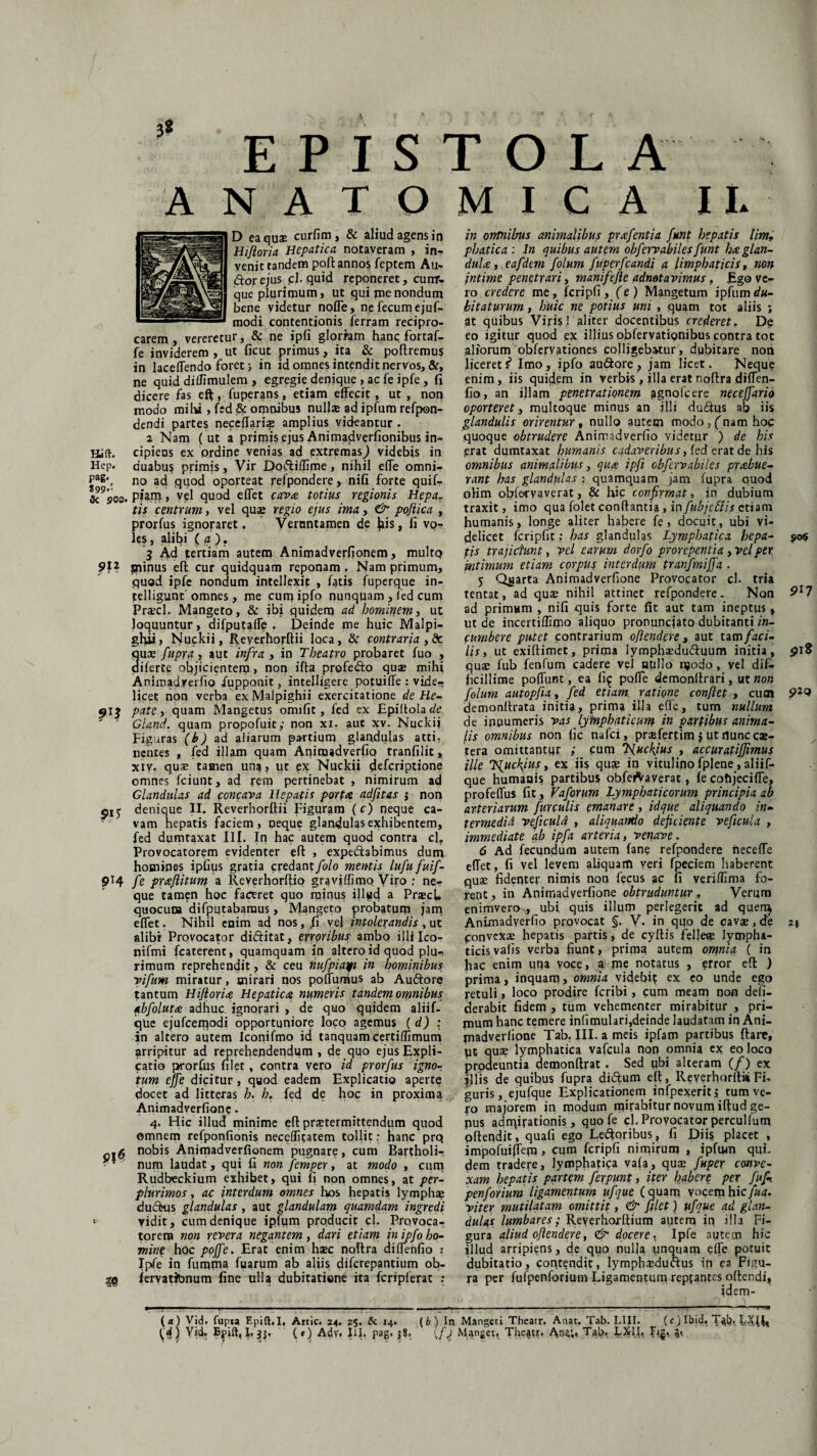 Hilh Hcp. PaB* S99-' Si 900. 912 91? 9D' 914 p|3 3« EPISTOLA ANATOMICA II. D ea quae curfim , & aliud agens in Hifloria Hepatica notaveram , in¬ venit tandem pofl annos feptem Au¬ dior ejus fi. quid reponeret, cunr- que plurimum, ut qui me nondum bene videtur noflfe, ne fecum ejuf- modi contentionis ferram recipro¬ carem , vereretur, & ne ipfi glorfam hanc fortaf- fe inviderem , ut ficut primus, ita & poliremus in laceffendo foret; in id omnes intendit nervos, &, ne quid diflimulem , egregie denique , ac fe ipfe, fi dicere fas eft, fuperans, etiam effecit, ut , non modo mihi, fed & omnibus nullae ad ipfum refpon- dendi partes neceflari® amplius videantur . 2 Nam ( ut a prjmis ejus Animadverfionibus in¬ cipiens ex ordine venias ad extremasJ videbis in duabus primis, Vir Dodiffime, nihil efTe omni¬ no ad quod oporteat refpondere, nili forte quif- piam, vel quod e flet cava totius regionis Hepa. tis centrum, vel quae regio ejus ima, & pofiica , prorfus ignoraret, Vernntamen de fiis, li vo¬ les , alibi ( a ). 3 Ad tertiam autem Animadverfionem, multQ prunus efl cur quidquam reponam . Nam primum, quod ipfe nondum intellexit , fatis fuperque in- telligunt omnes, me cum ipfo nunquam , fed cum praecl. Mangeto, & ibi quidem ad hominem i ut loquuntur, difputaffe . Deinde me huic Malpi- gfiii, Nuckii, Reyerhorftii loca, & contraria , & quae fupra, aut infra , in Theatro probaret fuo , diferte objicientem > non ifta profedo qua» mihi Animadverfio Xupponit, intelligere potuilfe : vide¬ licet non verba exMalpighii exercitatione de He¬ pate , quam Mangetus omifit, fed ex Epiftolacfc Gland. quam propofuit; non xi. aut xv. Nuckij Figuras (b) ad aliarum partium glandulas atti¬ nentes , fed illam quam Animadverfio tranfilit, xiv. quae tamen una, ut ex Nuckii defcriptione omnes fciunt, ad rem pertinebat , nimirum ad Glandulas ad concava Hepatis porta adfitas $ non denique II. Reverhorflii Figuram (c) neque ca¬ vam hepatis faciem, neque glandulas exhibentem, fed dumtaxat Ilf. In hac autem quod contra cl. Provocatorem evidenter efl , expedabimus dum homines ipfius gratia credant/o/o mentis lufufuif- fe praftitum a Reverhorftio graviffimo Viro : ne¬ que tamen hoc faceret quo minus illud a PrscU quocuoa difputabaraus, Mangeto probatum jam effet. Nihil enim ad nos, fi vej intolerandis , ut alibi Provocator diditat, erroribus ambo illi Ico- nifmi fcaterent, quamquam in altero id quod plu¬ rimum reprehendit, & ceu nufpiaqn in hominibus vifum miratur, mirari nos poffumus ab Audore tantum Hijloria Hepatica numeris tandem omnibus abfolutre adhuc, ignorari , de quo quidem aliif- qUe ejufcemodi opportuniore loco agemus (d) : in altero autem Iconifmo id tanquam certiffimum arripitur ad reprehendendum , de quo ejus Expli¬ catio prorfus filet, contra vero id prorfus igno- tum effe dicitur, quod eadem Explicatio aperte docet ad litteras h. h. fed de hoc in proxima Animadverfione. 4* Hic illud minime efl praetermittendum quod omnem refponfionis neceffitatem tollit: hanc prq nobis Animadverfionem pugnare, cum Bartholi¬ num laudat, qui fi non femper, at modo , cum Rudbeckium exhibet, qui fi non omnes, at per- plurimos, ac interdum omnes hos hepatis lymphae du<dus glandulas , aut glandulam quamdam ingredi vidit, cum denique ipfiim producit cl. Provoca¬ torem non revera negantem, dari etiam, in ipfo. ho¬ mine hoc pojfe. Erat enim haec noRra diffenfio : Ipfe in fumma fuarum ab aliis diferepantium ob- jervatibnum fine ulla dubitatione ita fcripferat : in orrtnibus animalibus prafentia funt hepatis lim. phatica : In quibus autem obfervabiles funt ha glan¬ dula , eafdtm folum fuperfcandi a limpbaticis, non intime penetrari, manifefte adnotavimus. Ego ve¬ ro credere me, fcripfi, (e) Mangetum ipfum du¬ bitaturum , huic ne potius uni , quam tot aliis ; at quibus Viris! aliter docentibus crederet. De eo igitur quod ex illius obfervationibus contra tot aliorum obfervationes colligebatur, dubitare non liceretS* Imo, ipfo audore, jam licet. Neque enim, iis quidem in verbis, illa erat noflra diffen- fio, an illam penetrationem agnofcere necejfario oporteret, multoque minus an illi dudus ab iis glandulis orirentur, nullo autem modo, (nam hoc quoque obtrudere Animadverfio videtur ) de his erat dumtaxat humanis cadaveribus, fed erat de his omnibus animalibus, qua ipfi obfervabiles prabue- rant has glandulas : quamquam jam fupra quod olim obfecyaverat, & hic confirmat, in dubium traxit, imo qua folet conflantia , in fubjeffis etiam humanis, longe aliter habere fe , docuit, ubi vi¬ delicet fcripfit; has glandulas Lymphatica hepa- 906 tis trajiciunt, vel earum dorfo prorepentia, vel per intimum etiam corpus interdum tranfmiffa . 5 Quarta Animadverfione Provocator cl. tria tentat, ad qua: nihil attinet refpondere. Non 9r7 ad primam , nifi quis forte fit aut tam ineptus, ut de incertiffimo aliquo pronunciato dubitanti in¬ cumbere putet contrarium ojlendere, aut tam faci¬ lis , ut exiflimet, prima lympbseduduum initia, 91S quse fub fenfum cadere vel nullo njodo, vel dif¬ ficillime poflunt, ea fi^ pofle demonllrari, ut non folum autopfu, fed etiam, ratione conflet , cum 929 demonflrata initia, prima illa effe, tum nullum de innumeris vas 'lymphaticum in partibus anima¬ lis omnibus non fic nafei, praefertim $ ut nunecae- tera omittantur cum Tfluckjius , accuratiflimus ille T^ucfyus, ex iis quae in vitulino fplene , aliif- que humanis partibus obfe^Vaverat, le cofijecifle, profeffus fit, Vaforum Lymphaticorum principia ab arteriarum furculis emanare, idque aliquando in- t er me di d veflculd , aliquando deficiente veflcula , immediate ab ipfa arteria, vernve, 6 Ad fecundum autem fane refpondere heceffe effet, fi vel levem aliquaffl veri fpeciem haberent quae fidenter nimis non fecus ac fi veriflima fo¬ rent, in Animadverfione obtruduntur , Verum enimvero , ubi quis illum perlegerit ad quen^ Animadverfio provocat §. V. in quo de cavae, de 2* ponvexae hepatis partis, de cyftis felleae lympha¬ ticis valis verba fiunt, prima autem omnia ( in hac enim una voce, a me notatus , error efl ) prima, inquam > omnia videbi? ex eo unde ego retuli > loco prodire feribi, cum meam non defi- derabit fidem , tum vehementer mirabitur , pri¬ mum hanc temere infimulari,deinde laudatam in Ani¬ madverfione Tab. III. a meis ipfam partibus flare, pt quae lymphatica vafcula non omnia ex eo loco prodeuntia demonflrat . Sed pbi alteram (/) ex illis de quibus fupra didum efl, ReverhorfluiFi¬ guris, ejufque Explicationem infpexeritj tum ve¬ ro majorem in modum mffabitur novum iflud ge- pus adrqirationis, quo fe cl. Provocator percultum oflendit, quafi ego Ledoribus, fi Diis placet , impofuifTem > fcripfi nimirum , ipfum qui. dem tradere, lymphatica vafa, quae fuper conve¬ xam hepatis partem ferpunt, iter habere per fu fi. penforium ligamentum ufque (quam vocemhic/^rf. viter mutilatam omittit, & filet) ufque ad glan¬ dulas lumbares; Reverhoxftium autem in illa Fi¬ gura aliud ojlendere, & docere, Ipfe autem hic illud arripiens, de quo nulla unquam effe potuit dubitatio, contendit, Iymphaeduaus in ea Figu¬ ra per fufpenforium Ligamentum reptantes offendi^ idem- (a) Vid. fupia Epift.I, Artic. 24. 25, & 14. (b ) In Mangeti Theatr. Anat. Tab. LIII. (c) Ibid. T^lj,;