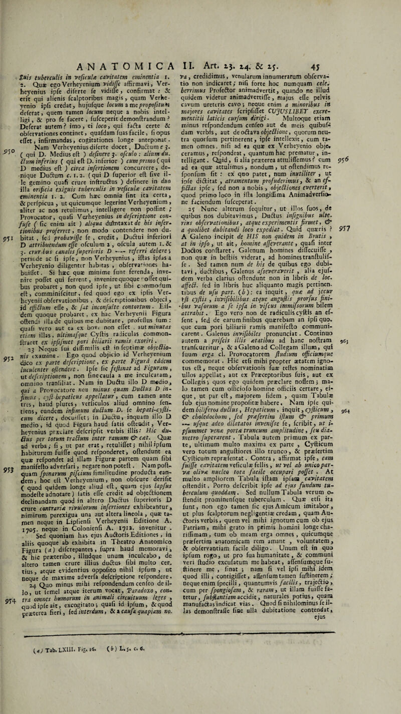 guis tuberculis in ve ficula cavitatem eminentia i. 2. Qua» egoVerheyenium vidiffie affirmavi, Ver¬ heyenius ipfe diferte fe vidifle, confirmat ; & erit qui alienis fcalptoribus magis, quam Verhe- yenio ipfi credat, hujufque locum a mepropoftuH deferat, quem tamen locum neque a nobis intel- ligi, & pro fe facere , fufceperic demonftrandum ? Deferat autem? imo, ei /oro, qui fada certe & oblervationes continet, quafdam fuas facile, fi opus effiet, infirmandas, cogitationes longe anteponat. Nam Verheyeniusdiferte docet, Dudtume^. ( qui D. Medius eft ) definere 3. ofculo : alium du. blum inferius ( qui efl: D. inferior ) cum primo ( qui D medius efl ) circa infectionem concurrere, de¬ nique Dudum c. 1.2. (qui D fuperior eft fi ve il¬ le gemino quafi crure inftrudus ) definere in duo illa orificia exiguis tuberculis in veficula cavitatem eminentia 1. 2. Cum hsec omnia fint ita certa, &perlpicua, ut quicumque legerint Verheyenium , aliter ac nos retulimus, intelbgere non poffint ; Provocator, quafi Verheyenius in defcriptione con- fufe ( fic enim ait ) aliqua duVntaxat de his infec¬ tionibus proferret, non modo contendere non du- 951 bitat , fed probaviffe fe , credit, Dudui inferiori D attribuendum effie ofculum 2, olcula autem i.& -3. crurbus canalis fuperior is D-referri debere; periude ac fi ipfe, non Verheyenius, iftas ipfasa Verheyenio diligenter habitas , oblervationes ha- builfet. Si haec quae minime funt ferenda, inve¬ nire pofTet qui ferrent, invenire quoque rodet qui¬ bus probaret, non quod i ple, ut hbi commodum eft, comminifcitur, fed quod ego ex iplis Ver- heyenii obfervationibus , & delcnptionibus objeci > id effiblum efle, & fat inconfulte contortum - _ Eif- dem quoque probaret , ex hac Verheyenii Figura oflendi illa de quibus me dubitare, profefius fum : quafi vero aut ea ex bove non effiet , aut minutas etiam illas, ultimafque Cyftis radiculas common- flraret ex ipfifmet pon biiiarii ramis exoriri. 23 Neque fui diffimilis eft in feptimae objeblio- or, nis examine. Ego quod objicio id Verheyenium y) djco ex parte defcriptione, ex parte Figurd eddem luculenter oftendere . Ipfe fic feftmat ad Figuram , ut defcriptionem, non finecaufa a me inculcatam, omnino tranfiliat. Nam in Dudu illo D medio, qui a Provocatore non minus quam Dubius. D in¬ fimus , cyft-bepaticus appellatur, cum tamen ante tres, haud plures, verficulos aliud omnino fen- tiens, eundem infimum dubium D. fe hepati-cyfii- cum dicere, docuifiet; in Dudu, inquam illo D. medio, id quod Figura haud fatis offendit, Ver¬ heyenius praeclare defcripfic verbis illis: Hic du¬ bius per totum trabium inter ramum & eat. % Quae ad verba,- fi, ut par erat, retuliffetj nihil ipfum habiturum fuiffie quod refponderet, oflendunt ea quae refpondet ad illam Figurae partem quam fibi manifefto adverfari, negare non poteft. Nam poft- ' * quam fpinarum pifeium fimilitudine produda ean¬ dem, hoc eft Verheyenium, non obfcure derifit ( quod quidem longe aliud eft, quam ejus lapfus modefte adnotare) latis effie credit ad objedionem declinandam quod in altero Dudus fuperioris D crure contraria rivulorum infectiones exhibeantur, nimirum perexigua una aut altera lineola , quae ta¬ men neque in Lipfienfi Verheyenii Editione A. 1705. neque in Colonienfi A. 1712. invenitur . Sed quoniam has ejus Audoris Editiones, in aliis quoque ab exhibita in Theatro Anatomico Figura ( a) diferepantes , fupra haud memoravi, & hic praeteribo , illudque unum inculcabo, de altero tamen crure illius dudus fibi multo cer„ tius, atque evidentius oppolito nihil ipfum , ut neque de maxime adverfa defcriptione refpondere. 24 Quo minus mihi refpondendum cenfeo de il¬ lo, ut iemel atque iterum vocat , Taradoxo, con¬ gro. tra omnes humorum in animali circuituum leges , V ' quod iple ait, excogitato; quafi id ipfum, &quod praeterea fieri, fed interdum, & a caufa quapiam no. vi, credidimus, venularum innumerarum obferva- tio non indicaret; nifi forte hoc numquam cele¬ berrimus Profedor animadvertit, quando ne illud quidem videtur animadvertiffie, majus efle pelvis cavum ureteris cavo; neque enim a minoribus in majores cavitates fcripfiffiet CVJUSL1BET excre- mentitii laticis curfum dirigi. Multoque etiam minus refpondendum cenfeo aut de meis quibuf» dam verbis, aut deodava objeblione, quorum neu¬ tra quorfum pertinerent, ipfe intellexit, cum ta¬ men omnes, nifi ad ea quae ex Verheyenio obje. ceramus, refpondeat, quantum hac prematur, in- telligant. Qyid, fi alia praeterea attuliffiemus ? cum 956 ad ea quae attulimus, nondum, ut offendimus re- fponfum fit : cx quo patet, num inutiliter , ut ipfe diditat , atramentum profuderimus, & an ef- fiblas ipfe , fed non a nobis, objebliones everterit t quod primo loco in i fla longiffima Animadverfio- ne faciendum fufeeperat. 23 Nunc alterum fequitur, ut illos fuos, de quibus nos dubitavimus, Dudus infignibus ulte. rius obfervationibus, atque experimentis firmet, & a quolibet dubitandi loco expediat. Quid quaeris ? 957 A Galeno incipit de HIS non quidem in Brutis , at in ipfo, ut ait, homine affeverante, quafi inter Dodos conflaret, Galenum homines diffiecuiffie , non quae in befliis viderat, ad homines tranftulif- fe . Sed tamen num de his de quibus ego dubi¬ tavi , dadibus, Galenus afseveraverit , alia ejuf- dem verba clarius offendunt non in libris de loc. affebl. fed in libris huc aliquanto magis pertinen¬ tibus de ufu part. (b): ei inquit, qua ad jecur \fl cyjlis , invifibilibus atque anguftis prorfus fini- *bus vaforum a fe ipfa in vifcus immifsorum bilem attrahit. Ego vero non de radiculis cyftis an ef- fent , fed de earum finibus qusrebam an ipfi quo. que cum pori biiiarii ramis manifefto communi¬ carent . Galenus invifibiles pronunciat. Continuo autem a prifeis illis atatibus ad hanc noflram 963 tranfeurritur , & a Galeno ad Collegam illum, qui fuum erga cl. Provocatorem fludium officiumque commemorat . Hic etfi mihi propter aetatem igno¬ tus elt, neque obfervationis fuse teftes nominatim ullos appellat, aut ex Praeceptoribus fuis, aut ex Collegis; quos ego quidem praeclare noflem; ma¬ lo tamen cum officiofo homine officiis certare, ei- que, ut par eft, majorem fidem , quam Tabula» fub ejus nomine propofitse habere. Nam iple qui¬ dem biliferos dubius, Hepaticum, inquit, cyfiicum , 954 & choledochum, fed prafertim ifium & primum — ufque adeo dilatatos invenifse fe, feribit, ut 1- pfummet vena porta truncum amplitudine, feu dia¬ metro fuperarent. Tabula autem primum ex par¬ te, ultimum multo maxima ex parte , Cyfticum vero totum anguftiores illo trunco, & praefertim Cylticum repraefentat. Contra , affirmat ipfe, eam fuiffie cavitatem veficulae fellis, ut vel ab unicopar- va olivte nucleo tota facile occupari poffiet . At multo ampliorem Tabula illam ipfaaa cavitatem oltendit. Porro deferibit ipfe ad ejus fundum tu¬ berculum quoddam. Sed nullum Tabula verum o- flendit prominenfque tuberculum. Quae etfi ita fune, non ego tamen fic ejus Amicum imitabor, ut plus fcalptorum negligentiae credam , quamAu- doris verbis, quem vel mihi ignotum cum ob ejus Patriam, mihi grato in primis homini longe cha- riffimam, tum ob meam erga omnes, quicumque praefertim anatomicam rem amant , voluntatem, & obfervantiam facile diligo. Unum eft in quo ipfum rogo, ut pro fua humanitate , & communi veri ftudio excufatum me habeat, affenfumque fu- ftinere me , finat ; nam fi vel ipfi mihi idem quod illi, contigiffiet, aftenfum tamen fuftinerem ; peque enim fpecilli, quantumvis facilis, trajedio, cum per fpongiofam, & raram, uc illam fuiffie fa¬ tetur, fubflantiam accidit, naturales potius, quam manufadas indicat vias. Quod fi nihilominus fe il¬ las demonftraffie fine ulla dubitatione contendat, ejus (4; Tab. LXIII. i<5, (&) 5» c-