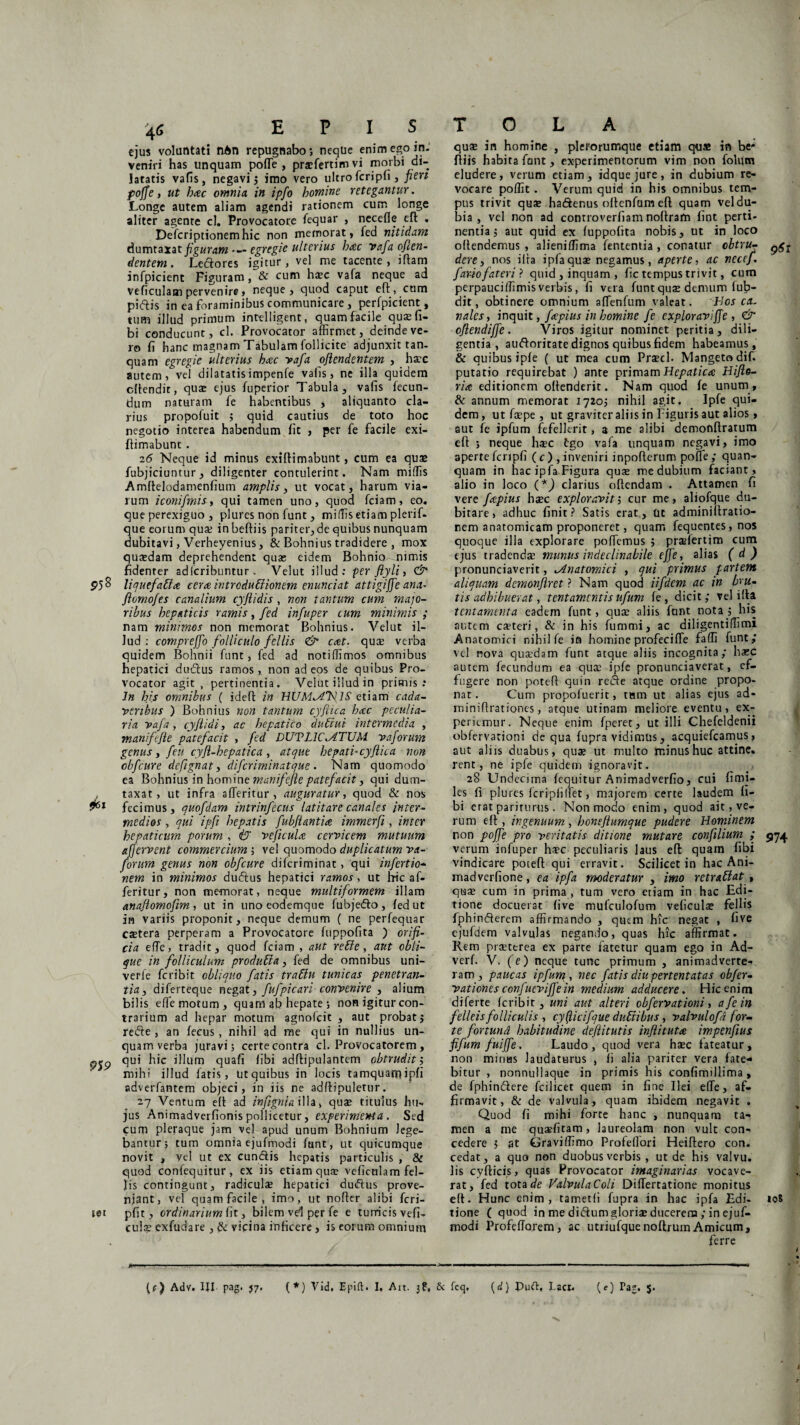 ejus voluntati nAn repugnabo*, neque enim ego in¬ veniri has unquam poffie , praffiertimvi morbi di¬ latatis vafis, negavi; imo vero ultro fcripfi, peri poffe, ut b<ec omnia, in ipfo homine retegantur. Longe autem aliam agendi rationem cum longe aliter agente cl. Provocatore fequar , necefle eft . Defcriptionemhic non memorat, fed nitidam dumtaxat figuram egregie ulterius hac vafa ofcen- dentem. Leflores igitur, vel me tacente, illam infpicient Figuram, & cum haec vafa neque ad veficulam pervenire, neque, quod caput eft, cum pidlis in ea foraminibus communicare , perfpicient, tum illud primum intelligent, quam facile qua; fi¬ bi conducunt, cl. Provocator affirmet, deinde ve¬ ro fi hanc magnam Tabulam follicite adjunxit tan- quam egregie ulterius hac vafa ojiendentem , ha^c autem,vel dilatatisimpenfe vafis, ne illa quidem cltendit, quae ejus fuperior Tabula, vafis fecun¬ dum naturam fe habentibus , aliquanto cla¬ rius propofuit ; quid cautius de toto hoc negotio interea habendum fit , per fe facile exi- flimabunt. 16 Neque id minus exiftimabunt, cum ea quae fubjiciuntur, diligenter contulerint. Nam miffis Amllelodamenfium amplis, ut vocat, harum via¬ rum iconifmis, qui tamen uno, quod fciam, eo. que perexiguo , plures non funt, miffis etiam plerif. que eorum qua; in befliis pariter, de quibus nunquam dubitavi, Verheyenius, & Bohnius tradidere , mox qusdam deprehendent qua; eidem Bohnio-nimis fidenter adlcribuntur . Velut illud: per flyli, & 95 ^ liauefatta cera intrcduttionem enunciat attigiffe ana- ftomofes canalium cyflidis , non tantum cum majo¬ ribus hepaticis ramis, fed infuper tum minimis ; nam minimos non memorat Bohnius. Velut il¬ lud: comprejfo folliculo fellis & cat. quse verba quidem Bohnii funt, fed ad notiffimos omnibus hepatici dudtus ramos , non ad eos de quibus Pro¬ vocator agit, pertinentia. Velut illud in primis: In his omnibus ( ideft in HUMANIS etiam cada¬ veribus ) Bohnius non tantum cyfiica hac peculia¬ ria vafa, cyftidi, ac hepatico dubia i intermedia , manifefte patefacit , fed DUVLICIATUM vaforum genus, feu cyfl-hepatica , atque hepati- cyfiica non cbfcure defignat, difcriminatque . Nam quomodo ea Bohnius in homine manifefie patefacit y qui dum¬ taxat, ut infra affieritur, auguratur, quod & nos 961 fecimus, quofdam intrinfecus latitare canales inter¬ medios , qui ipfi hepatis fubjlantia immerfi, inter hepaticum porum , iy veficufe cervicem mutuum afjervent commercium ; vel quomodo duplicatum va- jorum genus non obfcure difcriminat, qui infectio¬ nem in minimos dudlus hepatici ramos, ut lric af- feritur, non memorat, neque multiformem illam anaflomofim , ut in uno eodemque fubjeflo , fed ut in variis proponit, neque demum ( ne perfequar ctetera perperam a Provocatore fuppolita ) orifi¬ cia effe, tradit, quod fciam , aut reble, aut obli¬ que in folliculum produbia, fed de omnibus uni- verfe fcribit obliquo fatis trabiu tunicas penetran¬ tia , diferteque negat, fufpicari convenire , alium bilis effie motum, quam ab hepate ; non igitur con¬ trarium ad hepar motum agnofcit , aut probat; refie , an fecus, nihil ad me qui in nullius un¬ quam verba juravi; certe contra cl. Provocatorem, qui hic illum quafi fibi adflipulantem obtrudit; mihi illud fatis, ut quibus in locis tamquam ipfi adverfantem objeci, in iis ne adflipuletur. 27 Ventum eft ad infignia illa, qua; titulus hu¬ jus Animadverfionis pollicetur, experimenta . Sed cum pleraque jam vel apud unum Bohnium lege¬ bantur; tum omnia ejufmodi funt, ut quicumque novit , vel ut ex cunftis hepatis particulis , & quod confequitur , ex iis etiam quse veficulam fel¬ lis contingunt, radiculae hepatici dutflus prove¬ niant, vef quam facile, imo, ut nofter alibi feri¬ tet pfit, ordinarium fit, bilem vd per fe e turricis vefi- cul? exfudare , & vicina inficere, is eorum omnium T O L A quae in homine , plerorumque etiam qua» in be¬ fliis habita fant, experimentorum vim non folum eludere, verum etiam, idquejure, in dubium re¬ vocare poffit. Verum quid in his omnibus tem¬ pus trivit quae ha&enus oflenfam eft quam veldu- bia , vel non ad conrroverfiam nollram fint perti¬ nentia; aut quid ex fuppofita nobis, ut in loco oltendemus , alieniffima fententia , conatur cbtrur dere, nos ilta ipfa qua; negamus, aperte, ac necef. far-iofateri ? quid , inquam , fic tempus trivit, cum perpauciffimis verbis, fi vera funt quae demum fulp- dit, obtinere omnium affienfum valeat. hos ca¬ nales, inquit, fapius in homine fe exploravijfe , & cjlendiffe. Viros igitur nominet peritia, dili¬ gentia, au&oritate dignos quibus fidem habeamus, & quibus ipfe ( ut mea cum Pra?cl- Mangetodif. putatio requirebat ) ante primam Hepatica Hijle- rice editionem ollenderit. Nam quod fe unum , & annum memorat 1720; nihil agit. Ipfe qui¬ dem, ut faepe , ut graviter aliis in Figuris aut alios» aut fe ipfum fefellerit, a me alibi demonflratum ell ; neque hsec fgo vafa unquam negavi, imo aperte fcripfi ( c ), inveniri inpoflerum poffe ; quan- quam in hac ipfa Figura qua; me dubium faciant, alio in loco (*) clarius oftendam . Attamen fi vere fapius haec exploravit; cur me, aliofque du¬ bitare, adhuc finit? Satis erat. Ut adminiilratio- nem anatomicam proponeret, quam fequentes, nos quoque illa explorare pollemus ; prafiertim cum ejus tradendae munus indeclinabile effe, alias ( d ) pronunciaverit, Anatomici , qui primus partem aliquam demonflret ? Nam quod iifdem ac in bru¬ tis adhibuerat, t ent amenti s ufum fe, dicit; vel illa tentamenta eadem funt, quae aliis funt nota; his autem caeteri, & in his fummi, ac diligentiffimi Anatomici nihil fe in homine profeciffe faffi funt; vel nova quaedam funt atque aliis incognita; haec autem fecundum ea quae ipfe pronunciaverat, ef¬ fugere non potefl quin recie atque ordine propo¬ nat. Cum propofuerit, tam ut alias ejus ad- miniflrationes, atque utinam meliore eventu, ex¬ periemur. Neque enim fperet, ut illi Chefeldenii obfervationi de qua fupra vidimus, acquiefcarnus, aut aliis duabus, qua; ut multo minus huc attine, rent, ne ipfe quidem ignoravit . 28 Undecima fequitur Animadverfio, cui fimi- les fi plures fcripfi liet, majorem certe laudem fi¬ bi erat pariturus . Non modo enim, quod ait, ve¬ rum ell, ingenuum, honejiumque pudere hominem non poffe pro veritatis ditione mutare confilium ; 974 verum infuper hsc peculiaris laus eft quam fibi vindicare potefl: qui erravit. Scilicet in hac Ani- madverfione, ea ipfa moderatur , imo retrabiat t quse cum in prima , tum vero etiam in hac Edi¬ tione docuerat five mufculofum veficulae fellis fphinderem affirmando , quem hic negat , five ejufdem valvulas negando, quas hic affirmat. Rem praeterea ex parce fatetur quam ego in Ad- verf. V. (e) neque tunc primum , animadverte¬ ram, paucas ipfum., nec fatis diu pertentatas obfer- vationesconfueviffein medium adducere. Hic enim diferte fcribit, uni aut alteri obfervationi, afein felleis folliculis , cyficifjue dubii bus, valvulofd for¬ te fortund habitudine defiitutis inflitutre impenfius fifum fuiffe. Laudo, quod vera hsec fateatur, non minas laudaturus , fi alia pariter vera fate¬ bitur , nonnullaque in primis his confimillima, de fphindlere fcilicet quem in fine Ilei effie, af¬ firmavit, & de valvula, quam ibidem negavit . Quod fi mihi forte hanc , nunquam ta¬ men a me qusefitam, laureolam non vult con¬ cedere ; at Graviffimo Profellori Heiftero con. cedat, a quo non duobus verbis, ut de his valvu. lis cyftici.s, quas Provocator imaginarias vocave¬ rat, fed tota de Valvula Coli Differtatione monitus eft. Hunc enim, tametfi fupra in hac ipfa Edi- to8 tione ( quod in me didlum gloria; ducerem ; in ejuf¬ modi Profeffiorem, ac utriufquenoftrumAmicum, ferre