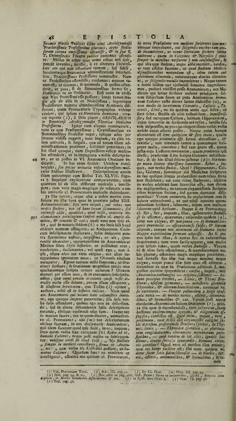 Jocomio Mortis 'Publicis illius almi Mrchigymnafii Traclariffimis Trofefforibus plurimis, atque /ludio- forum corona ampliffimos oflendiffe, & in fua 1{. T. Univerfitatis Theatro publice quotannis oflende- re. Melius in rebus quas nemo adhuc nifi ipfe, potuit invenire, feciffet, fi ex alterutra Univerfi- tate eos qui non olfenfioni tantum , fed fideli , luculentseque Anatomicae adminiftrationi interfuif- fenc, Traclariflimos Profefiores nominaffet. Nam ut Profefforibus oflendiffe, credamus; aequum ta¬ men eft, utfciamus, & quomodo, & quibus offen¬ derit, ut puta, fi de Bononienfibus fermo fit , Honorariis ne an Ordinariis. Etfi enim in utrif- que Viri Peritiffimi effe pofiunt; longe tamen ma¬ gis alii ab aliis in ea Nobiliffima , ingentique Profefforum numero abundantiffima Academia dif¬ ferunt, quam Provocatoris Typographus videtur credere, qui ipfum ex Honorario dumtaxat, crea¬ vit repente (i), fi Diis placet , ORDlT/MfilUM in Bononienji Mrchigymnafio Tbeorica Medicina Trofefforem. Igitur cum aliquos nominaverit, tunc ea quae Praeftanriffimus , Graviffimufque ex Bononienfibus Profeffor negat, iplique adeo per litteras vidiffe negavit, tunc inquam, ex aliis et¬ iam univerfa , & fingula , quae ad totam illam ad- miniftrationem pertinent, fcifcitari poterimus j in his illud quoque, num Depreffores vefica? mufcu- los offenderit, ut in impugnata a nobis defcriptio- 44 ne, an ut poftea in VI. Anatomica Oratione in¬ dicavit. In hac enim fcribit: Urethrse tranf- verfales , /eu potius urinaria vefica depreffores ntuf- culos Bidlous illuftravit. Defcriptionem autem illam quicumque cum Bidloi Tab. XLVII. Figu¬ ra q. hujufque explicatione comparaverint, cum quantum hi ab illis differant mufculis , intelli- gent> tum vero magis magifque de refutatis a no¬ bis univerfis cl. Provocatoris mufculis dubitabunt. 32 Hae tamen , atque alia? a nobis merito con¬ futatae res illa- funt quas in proxima jadfat XIII. Animadverfione. Ego vero inquit, qui rebus non verbis /ludens , non ad hunc locum folummodo , fed p.niverfe alibi, quodlibet, quod velit, oratoria de- ppl clamationis privilegium Cen/ori noflro cl. ample di¬ mitto , & concedo iT cat.-, quafi vero non ipfe ef- fet, qui in notatis ibidem (f{) a me locis bili haud obfcure mentem affingeret, ac Antiquorum Codi¬ cum infelicitatem deplorans, ipfos induceret con¬ tra T\ecentiores nojlros, turpi/fima, ut ait, igno¬ rantia obcacatos , opportuniffime in Anatomico ac Medico libro Stylo hi/lorico, ut pollicitus erat , confcripto , declamantes, vel quafi ego , non i, pfe , ufqne adeo aut vires exiguas, aut alias oc¬ cupationes ignorarem meas , ut Oratoris titulum aucuparer. Egone tantum mihi fumerem, ut Ora¬ tiones fcribere, & Orationum magnifico titulo mea qualiacumque fcripta ornare auderem ? Uticaam muneri par effem meo, & in anatomicis defcriptio- nibus , qUae omni ornatu orationis quafi vcfle de- traEla nudae effe debent, puram illam affequerer , & illuftrem brevitatem, qua Tullio (/) opinor , audfore, nihil e/t in hifloria dulcius . Nam quod eos Anatomicos qui volunt hanc calamijlris inure¬ re, ego quoque ineptos putaverim, illa ipfa ver¬ ba fatis offendunt , quibus ego non in defcribem do , fed in aliena defcendentis bilis defcriptione notanda, aliifque ejufmodi ufus fum. Itaque nec fe mecum facere, nec in quem diceret, animadver¬ tit cl. Provocator, ubi (m) tot defcriptionum oblitus fuarum , in eos declamavit Anatomicos , qui idem facerent quod ipfe fecit, ineo, inquam, loca quem verba haec excipiunt (n) L{edeo ad te, humane Cadaver, neque poft multo ea fubfequun- tur: vobifque cordi jit illud Celfi : „ T/e fu Clues „ femper in medicis conjetluris, firma te Mnato- ,, me: ,, quae verba ita Celfi dici poffunt, ut hu¬ manus Cadaver. Quorfum hac? eo nimirum ut intelligatur , affentiri nos quidem cl. Provocatori, in nova Praefatione eos medicos fcriptores jure me¬ ritoque improbanti, qui feligendis vocibus tam avi¬ de incumberent, ut neque literulam fcribere latine auderent , quam in Calepinis &■ Tfigohis ( quos femper in manibus ver/'arent ) non confuluiffent, & qui alia qua? ibidem, atque alibi reccnfet, tandiu, ac tam affidue facerent, ut quod /ludium Medicis difquifitionibus vertendum eft , idem totum aut plurimum elimanda, volutandaque diutius elocutior ni 3 ac /eligendis voculis impenderent: Neque tamen a nobis iifdera qui ejufmodi homines improbare¬ mus , probari viciffim poffe Anatomicum, aut Me¬ dicum qui latine fcribere auderet priufquam fal- tem fubjedum fuum ut puta Anatomicus huma¬ num Cadaver redte dicere latine didiciffet (0), ac non modo in locutionem Ciceronis , Cafaris , Te. rentii 3 Livii 3 ne iis quidem annis qui hifce , ut fieri folet, fiudiis ab aliis tributi funt, inquifivif- fet t fed nunquam Celfum, latinum Hippocratem, cujus fententiis in feribendo uti vellet, tandiu fal- tem infpexiffiet, ne pro ejus eleganti(limis verbis verba nefeio cujus afferre poffet. Neque enim horum alterutrum eft leve quidpiam & fere inane, qualia ego quoque prudentia effe fateor detradioni , & invidia'3 non timendis tamen a quocumque feri- ptore malis, concedere; Sed tam grave eft, quam jufta? erga Leiftores reverentia?, quam prudentia ipfi deeffe, praefertim fi ita fcripta Orationes inferiban- tur, & de his illud diferte jaftetur (p)’. Ha nem¬ pe muta littera diutiffime loquentur. Erebus , in¬ quit, non verbis/ludeo. Quid? Hippocrates, Cel- fus, Galenus} fummique alii Medicinae fcriptores in fua quifque lingua probatiffimi num rebus forte non ftudebant, aut cum rebus ftuderent, idcirco in verbis arbitrati funt licere libi effe, non dicam ita negligentibus, ne tantam elegantiffimis Scripto¬ ribus injuriam faciam, fed parum duntaxat dili¬ gentibus? Verum enimvercu fic utplurimum remfe habere animadverti , ut qui nihil omnino quem¬ admodum feribant, laborent, iidem non multum laborent quid feribant. Itaque fi ex Provocatore cl. fies , fies , inquam, illas, qpibus unice ftuduif- fe fe affirmat, qua?ramus; refpondet quidem [q), certe non exigua, <&■ non pauca — in Humani cor¬ poris provinciis — affequutum fe fuiffe, & lineam aliquam, eamque non minimam ad- Humana hujus Mappa expoliendam formam adjecijfe . Ac fi pier nos ipfos tot iftas, & tantas fies in cadaveribus inquiramus j tum vero facile apparet, non multo plus ipfum rebus, quam verbis ftuduijfe . Verum id & alias fatis offendimus, &quandocumque no. bis placeat, offendere magis magifque poterimus. Sed fortaffe fies ifta? fuse neque minima neque exigua 3 neque pauca illae funt quas eft editurus , fecundum ea qua? in Praefatione editionis I. ma¬ gnifice quidem fpoponderat: curfus , inquit, mei lAnatomico-pathologici — triginta fediones — da¬ bunt pracipue Cerebri, — 'Lienis, & Thymi ftru- Liuras, ufufque germanos, — minifleria glandula Thyroidea, & aliarum bronchialium, earumque va. fa excretoria. —- Venient po/imodum a tergo opuf- cula varia — de morbis vernis, aftivis, autumna¬ libus, & hyemalibus & cat. Verum poft aanos duodecim ^Anatomicam habens Orationem (r), prio. ra illa qu^ fe deprehendiffe, tunc jadfaverat haClenus qualemcumque operam, & diligentiam ef- fugifse, confeffus eft. Quid enim, inquic , vero , proximum, quid denfd illd circumjeffA caligine fa¬ tis deterfum proferrem de flrutlura Cerebri, de Thy¬ mi, lienis , — Thyroidea glandula , ac plurima¬ rum conglobatarum 3 aliorumque membrorum pote- flatibus y — quid tandem de tot aliis 3 ignotis ha- Eltnus, diuque fortafse ignorandis. Humani corpo. ris partibus f* Quod vero ad morbos illos attinet quae res longe facilior eft 5 fibi nunc quidem vi. detur fuam fatis fidem liberafse — de Morbis , ver. ?%4 nis, a/tivis, autumnalibus, & hyemalibus ; & ta¬ men (i) Vid. Orationum Titul. (k) Adv. III, pag. 52. (i) De Cl. Orar. {m) Orat. III. pa^. 2j. (?;) It>id. pag- 24- & 25*. ( » ) Huc adde ex pag. 970. Hift. Hepar: Porro ex cadaveribus , QUOS , Bono.iU dum degerem , in Mortis Xenodochio di/ftcahamus ext, { f) in Eptfh ante Orar. I, (7) Orat. VI. pag. 46. (r) Ibid» pag. 47,