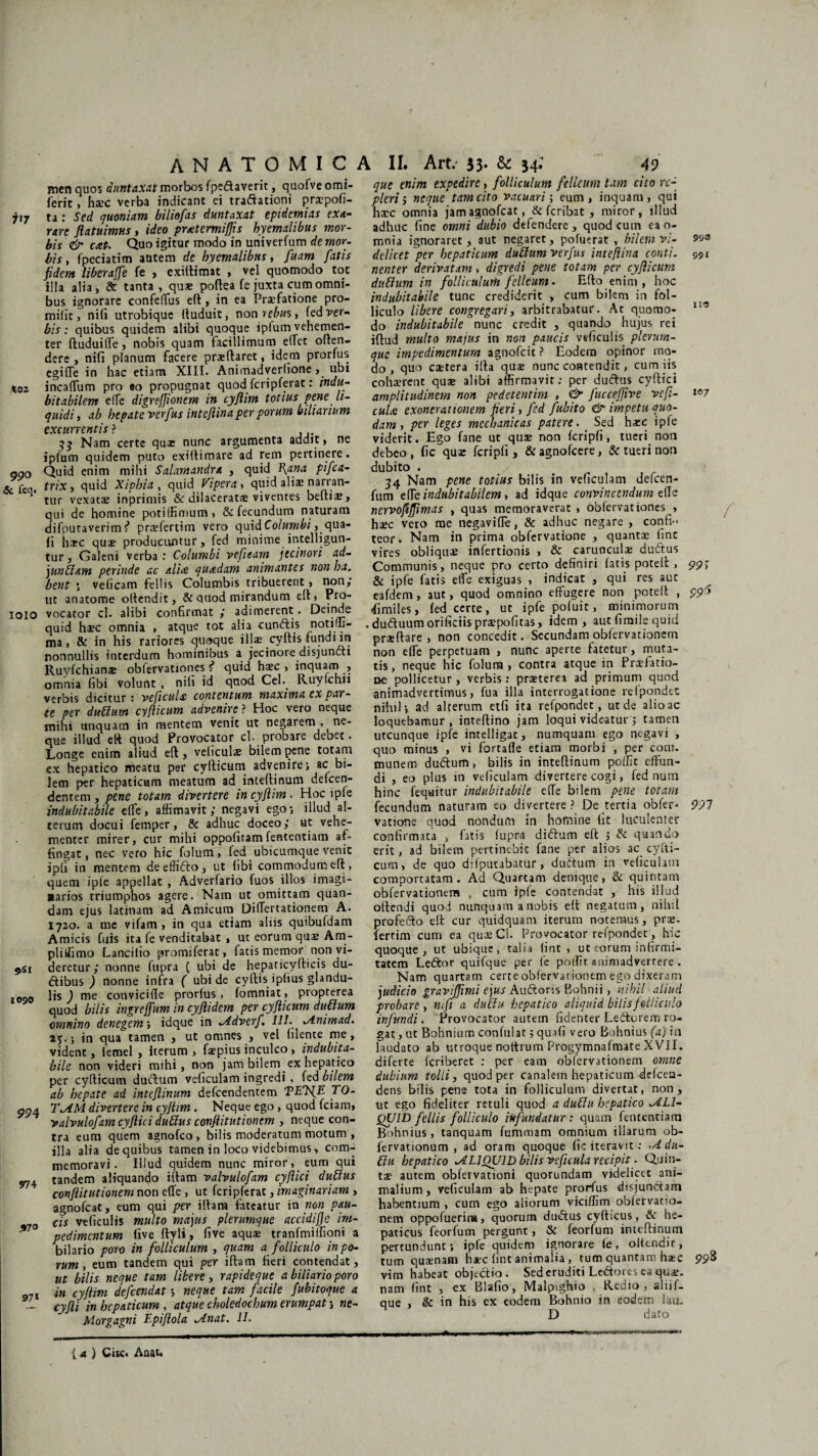 men quos duntaxat morbos fpedaverit, quofve omi- ferit, hsec verba indicant ei tradationi praepofi- 717 ta: Sed quoniam biliefas duntaxat epidemias exa¬ rare ftatuimus, ideo prtetermifjis hyemalibus mor¬ bis & cat. Quo igitur modo in univerfum de mor¬ bis , fpeciatim autem rfc hyemalibus, fuam fatis fidem liberajfe fe > exillimat , vel quomodo tot iila alia, & tanta, quae poftea fe juxta cum omni¬ bus ignorare confertus eft, in ea Praefatione pro- milit, nili utrobique (luduic, r\on rebus, fedver- bis: quibus quidem alibi quoque ipfum vehemen¬ ter ftuduiffe, nobis quam facillimum effet offen¬ dere , nifi planum facere pneftaret, idem prorfus egirte in hac etiam XIII. Animadverhone , ubi incartum pro ao propugnat quod fcripferat: indu¬ bitabilem effe digrefjionem in cyjlim totius pene li¬ quidi, ab hepate verfus intefiina per potum biliarium excurrentis? 33 Nam certe qua» nunc argumenta addit, ne ipfum quidem puto exiltimare ad rem pertinere. ggo Quid enim mihi Salamandra , quid fiana pifca- & feq. triXj quid Xiphia , quid Vipera, quid aliae narran¬ tur vexata; inprimis & dilaceratae viventes beltiae, qui de homine potilfimum, & fecundum naturam difputaverim i prrefertim vero quid Columbi, qua¬ li harc quae producuntur, fed minime intelligun- tur, Galeni verba : Columbi vefieam jtcinori ad- junblam perinde ac alia: quadam animantes non ha. bent ; vefieam feli is Columbis tribuerent, non,4 ut anatome ollendit, & quod mirandum elt, Pro- 1010 vocator cl. alibi confirmat ,* adimerent. Deinde quid hsc omnia , atque tot alia eundis notim- ma, & in his rariores quaque illae cyftis fundi in nonnullis interdum hominibus a jecinore disjuncti Ruyfchianae obfervationes f quid haec , inquam , omnia fibi volunt , nili id quod Cei.. Ruylchn verbis dicitur : ve(icul<£ contentum maxima ex par¬ te per dubium cyflicum advenire ? Hoc vero neque mihi unquam in mentem venit ut negarem , ne¬ que illud eft quod Provocator cl probare debet. Longe enim aliud eft, veliculae bilem pene totam ex hepatico meatu per cyfticum advenire*, ac bi¬ lem per hepaticum meatum ad inteftinum defeen- dentem, pene totam divertere in cyjlim . Hoc lpfe indubitabile elfe, affimavit ,* negavi ego*, illud al¬ terum docui femper, & adhuc doceo,* ut vehe¬ menter mirer, cur mihi oppoliram fententiam af¬ fingat , nec vero hic folum, fed ubicumque venit ipli in mentem deeffido, ut libi commodum eft, quem ipfe appellat , Adverfario fuos illos imagi- ■arios rriumphos agere. Nam ut omittam quan- dam ejus latinam ad Amicum Difiertationem A. 1720. a me vifam , in qua etiam aliis quibufdam Amicis fuis ita fe venditabat , ut eorum qua; Am- pliifimo Lancilto promiferat, fatis memor non vi- 9st deretur,* nonne fupra ( ubi de hepadcyfticis du- dibus ) nonne infra ( ubi de cyftis iplius glandu- 10Q0 lis ) me convicirte prorlus, fomniat, proprerea quod bilis ingrejfum in cyjlidem per cyflicum dubium omnino denegem; idque in ^Adverf. III. ^inimad. aj.j in qua tamen , ut omnes , vel hlente me, vident, lemel , iterum , faepius inculco, indubita¬ bile non videri mihi, non jam bilem ex hepatico per cyfticum dudum veliculam ingredi , fed bilem ab hepate ad inteftinum defeendentem VEVE 70- anA TiAM divertere in cyjlim. Neque ego, quod fciam, valvulofam cyftici dubius conflitutionem , neque con¬ tra eum quem agnofeo , bilis moderatum motum , illa alia de quibus tamen in loco videbimus, com¬ memoravi. Illud quidem nunc miror, eum qui tandem aliquando iilam valvulofam cyftici dubius conflitutionem non erte , ut fcripferat, imaginariam , agnofeat, eum qui per iftara fateatur in non pau- #70 cis veficulis multo majus plerumque accidifle im- 97 pedimentum five ftyli, live aquae tranfmiffioni a bilario poro in folliculum , quam a folliculo in po¬ tum , eum tandem qui per illam fieri contendat, ut bilis neque tam libere, rapideque a biliarioporo 97I in cyjlim defeendat *, neque tam facile fubitoque a L cyfli in hepaticum, atque choledochum erumpat ; ne- Morgagni Epiftola Jlnat. II. que enim expedire, folliculum felleum tam cito re¬ pleri , neque tam cito vacuari; eum, inquam, qui haec omnia jam agnofeat, & feribat , miror, illud adhuc fine omni dubio defendere, quod cum eao- mnia ignoraret, aut negaret, pofuerat , bilem vi¬ delicet per hepaticum dubium verfus intefiina conti, nenter derivatam, digredi pene totam per cyfticum dubium in folliculum felicum. Efto enim , hoc indubitabile tunc crediderit , cum bilem in fol¬ liculo Ubere congregari, arbitrabatur. At quomo¬ do indubitabile nunc credit , quando hujus rei iftud multo majus in non paucis veficulis. plerum¬ que impedimentum agnofeit ? Eodem opinor mo¬ do , quo caetera illa quae nunc contendit, cum iis cohaerent quae alibi affirmavit; per ductus cyftici amplitudinem non pedetentim , & JucceJJive vcfi- culee exonerationem fieri, fed fubito & impetu quo¬ dam , per leges mechanicas patere. Sed haec ipfe viderit. Ego fane ut quae non fcripli, tueri non debeo, fic qua: fcripli, &agnofcere, & tueri non dubito . 34 Nam pene totius bilis in veliculam delcen- fum erte indubitabilem, ad idque convincendum erte nervofijfimas , quas memoraverat , obfervationes , haec vero me negavifTe, & adhuc negare , confi¬ teor. Nam in prima obfervatione , quanta; line vires obliquae infertionis , & carunculae dudus Communis, neque pro certo definiri fatis potell , & ipfe fatis elfe exiguas , indicat , qui res aut eafdem, aut, quod omnino effugere non potell , fimiles, fed certe, ut ipfe poluit, minimorum . duduum orificiis praepolicas, idem, aut fimile quid praeftare , non concedit. Secundam obfervationem non effe perpetuam , nunc aperte fatetur, muta¬ tis, neque hic folum, contra atque in Praefatio¬ ne pollicetur , verbis : praeterea ad primum quod animadvertimus, fua illa interrogatione refpondet nihil; ad alterum etli ita refpondet, ut de alio ac loquebamur, inteftino jam loqui videatur j tamen utcunque ipfe intelligat, numquam ego negavi , quo minus , vi fortafle etiam morbi , per coni, munem dudum, bilis in inteftinum poffit effun¬ di , eo plus in veliculam divertere cogi, fed num hinc feqaitur indubitabile effe bilem pene totam fecundum naturam eo divertere? De tertia obfer¬ vatione quod nondum in homine fit luculenter confirmata , fatis fupra didum eft ; & quando erit, ad bilem pertinebic fane per alios ac. cyfti¬ cum, de quo difputabatur, dudum in veliculam comportatam. Ad Quartam denique, & quintam obfervationem , cum ipfe contendat , his illud ollendi quod nunquam a nobis eft negatum, nihil profedo eft cur quidquam iterum notemus, pra;. fertim cum ea quaeCl. Provocator refpondet, hic quoque, ut ubique, talia lint , ut eorum infirmi¬ tatem Ledor quifque per fe podit animadvertere . Nam quartam certe obfervationem ego dixeram judicio gravijfimi ejus Audoris Bohnii, nihil aliud probare, mfi a dublu hepatico aliquid bilis folliculo infundi. Provocator autem fidenter Ledorem ro¬ gat , ut Bohnium confulat; quafi vero Bohnius (a) in laudato ab utroque noltrum Progymnafmate XVII. diferte feriberet : per eam obfervationem omne dubium tolli, quod per canalem hepaticum defeea- dens bilis pene tota in folliculum divertat, non, ut ego fideliter retuli quod a dublu hepatico ALI¬ QUID fellis folliculo infundatur: quam fententiam Bohnius, tanquam fummam omnium illarum ob- fervationum , ad oram quoque fic iteravit .* ,4 du¬ blu hepatico ^ALIQUID bilis veftcula recipit. Quin¬ tae autem obfervationi quorundam videlicet ani¬ malium, veficulam ab hepate prorfus disjundam habentium , cum ego aliorum viciflim oblervatio- nem oppofuerir», quorum dudus cylticus, & he¬ paticus feorfum pergunt, & feorfum inteftinum pertundunt; ipfe quidem ignorare le, oltcndic, tum quaenam h*c lint animalia , tum quantam h*c vim habeat objedio. Sed eruditi Ledores ea quae, nam fint , ex Blalio, Malpighio , Redio , aliif- que , §c in his ex eodem Bohnio in eodem lau. D dato w-ii ■» ■' ' .. ■ -———i— 993 991 113 107 99) 99$ l 991 { a ) Cite. Anau