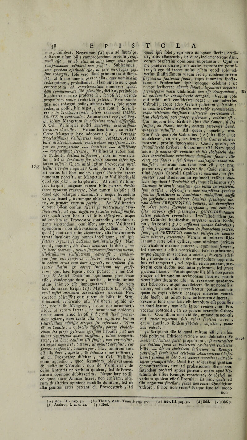mus, diffolvat. Negavimus ~f<j) quas ad faunfpe. culiarcm ufum bilis comprobandum protulit, ejuf- modi effe , ut ab aliis ad alios longe ufius potius comprobandos adhiberi non poffint . Subjecimus : imo quaedam ejufmodi effe , ut jure meriteque poj. fint redargui. Jpfe vero illud primum ita diffimu- Jat, ut fi nos omnia prascer illa, quas nominatim redarguimus, probalTemus . Hasc autem nunc quafi contemptim ad complementum dumtaxat quod¬ dam commemorare fibi placuififie, dictitat, perinde ac fi, diferce non eo proferre fe , fcripfiffet, ut inde propoficuna multo evidentius pateret. Veruntamen quae nos redargui poffe, affirmavimus, ipfe autem redargui poffe, hic negat , quae funt ? Scripfe- rat i in Struthio-camelo bilem exonerari IMME¬ DIATE in ventriculo. Animadverti ego,velPrae- cl. ipfum Mangetum in adfcripta notula diffienfififc, & Cei. Vallifnerii noflri anatomen accuratiffime iteratam objeciffie. Verane haec funt , an falfa ? Certe Mangetus haec adnotavit ( b ) : Pernegat TmclariJJimus Vallifnerius hunc IMMEDIATUM bilis in Struthio cameli ventriculum ingrefsum — in. que ea pernegatione — innititur — diffebiione — accuratiffime iterata. Vallifnerius autem non. ne tradidit, dubium biliferum , non in ventricu¬ lum, ied in duodenum fex lineis tantum infra py- v lorum inferi? Quem mihi igitur Provocator intel. leblus errorem imputat? Quid plurimis Vallifne¬ rii verbis lui libri molem auget f* Profecto facere nunquam poterit, ut Mangetus, ut Vallifnerius id quod ego dixi, ne fcripferint. At enim Vallifne- rias fcripfit, magnam tamen bilis partem diretie intra pylorum excurrere. Non tamen fcripfit ; id quod ego redargui ; immediate , neque fecundum ea quae femel , iterumque obfervavit , id proba¬ re , ac firmare unquam potuit . At Valliinerius quoque bilem cenfuit deferri in ventriculum Stru- thiocameli, ut ejus digtfliva facultas validijjimafie. rct; quafi vero hoc a vi bilis abjierfiva, atque ad eundem ac Provocator contendit , modum a- gente repetendum, cenfuifiet, aut ego Vallifnerii opinionem , non obfervationes objecifleai . Nam quod ( omittam enim clementer, alia Provocatoris errata inculcare quae omnes intelligunt , etfi ipfe fatetur ingenue fe kabienus non intellexijfe) Nam quod, inquam, hic deuuo demirari (e dicit , me in hanc /partam, veluti fingular em fautorem meum, illuflriffirnum Valli f ner ium advocafje , eundem- que fine ullo temporis , locive intervallo , feu in eadem arena tam dure aggredi, ut ejufdem fn. i entia fiatim & aperte inimicum me profe¬ ram i quis haec legens, non putaret , a me Col¬ legae & Amici Dodtiffimi opinionem produdtam effe , eandemque dure , acerbe , infenfo animo atque inimico effe impugnatam ? Ego vero haec dumtaxat fcripfi {c): Mangetum Cl. Vallif¬ nerii nofiri anatomen accuratiffime iteratam Pro¬ vocatori objeciffie i quae autem de bilis in Stru- thiocameli ventriculo ufu Valiifnerii opinio ef¬ fer, neque ibi Mangetus , neque ego memoravi ; atque ut verum fatear , ne memineram quidem; neque tamen aliud fcripfi ( d ) nili illud quaeren¬ dum reflare , num tanta illa vis digefliva bili in ventriculum admiffae accepta fit referenda . Jfam & in Comite, cl Cabrolio diffiebio, porum choledo¬ chum ita prope pylorum egreffum habuiffe , ut non minus ventriculo quam inteflinis , bilem tranfmit- teret; fcd hanc caufam illi fuifje , non cur melius, citiufque digereret, verum, ut inquit Cabrolius, cur fcepius naufearet, vomeretque . H^c nimirum tota dt illa dura , aperta , & inimica a me inftituta , ut cl. Provocator di&itat , in Cei. Vallifne- rium aggreffio , quod fecundum obfervationem 8c judicium Cabroiii , non de Vallifnerii , de cujus lententia ne verbum quidem, fed de Provo¬ catoris opinione dubitaverim . Neque haec eo di. co quod inter Amicos licere, non cenfeam, alte, rum de alterius opinione modtffe dubitare , fed ut illae penitus artes pateant d. Provocatoris , id {a) Adv. III. pag. ji. (b ) Theatr, Anat. Tom. 1. {/J Anthrop. 1. 2. c. 22. (5) Ibid. quod ipfe folet, ego'vero nunquam licere, credi¬ di, aliis affingentis, ut dure,inclementerqueArni, eorum praefertim opiniones imperantur . Quid in me praeterea dicere, aut acrius exprobrare potaif- fet , fi ego id facere aufns effem quod ipfe ad- verfus illuftriffimum virum fecit, eundemque vere fingular em fautorem fuuin, cujus fummam fpe&a- camque Prudentiam ipfe quoque celebrat ; ut nempe feriberet: abunde liquet, ligamenti hepatici privilegium venae umbilicali non ejfe denegandum , *&5 ut quidam Vir inconfiderate denegat. Verum ipfe qui nihil nili conliderate negat , cur adverfus CabroNi, atque adeo Galeni judicium , feribit : in comite a Cabrolio diffebio non fuiffe incommodam, atque vitiorum digeflionis altricem apertionem il¬ lam choledochi pori prope pylorum , evidens efl . Cur inquam hoc feribit ? Quia ille Comes, fi ita fuiffet, ad illam, inquit, aetatem pervenire haud- quaquam valuiffet . Ad quam , quaefo , aeta¬ tem t de qua ipfe Cabrolius ( e ) ita filet , ut adolefcens , an vir , an lenex ille Comes obierit mortem , prorfus ignoremus . Quid , qua?fo , efl inconfiderate feribere, fi hoc non efl? Nam quod addit: fi naufea & vomitus ab illa choledochi du¬ bius introduUione principium duxiffent fuum , ille certe non fepius , fed fernper naufeaffet atque vo- muiffet ; nimirum hoc tanti non efl , ut pro- pterea res, quod ait, evidens fit. Quid enim, fi illud faepius Cabroiii fignificaret quotidie , ut fre¬ quenter apud Riolanum in ejufmodi cafibus quo¬ tidie fignificat ? Probabile efl, inquit Riolanus (/) Calenum in brutis canalem, qui bilem in ventricu¬ lum erudiat , obfervaffe : inde conjetttira quadam fimilem jirubturam in hominibus quibufdam adejje fibi perfuafit, cum videret homines pituitofos me¬ ram bilem FF^EOUETfTEP^ vomere, ut demonflrat in Ane parva exemplo cujufdam , qui cum ha¬ bitu corporis effiet pituitofus, OUOT1D1E tamen bilem pallidam evomebat . Imo^iftud idem fe¬ pius Cabroiii fignificabat perpetuo eidem Riola. no , feribenti ( g ) : Affirmat quoque Cabrolius fe vidiffie_ porum choledochum in fiomachum proten. fum, qui PEBfPETUO vomitus biliofos in homine dttm viveret, excitavit. Verum ut mittam Rio¬ lanum; certe bilis cyflica, quae nimirum irritare ventriculum maxime poterat , cum non fernper , fed tumente a cibis ventriculo, fere exprimatur , neque fernper in ventriculo adeffe , & cum adef- fet, interdum a cibis ipfis ventriculum opplenti. busvel temperari, vel repelli etiam poterat, prae, fertim cum dudtus non intra pylorum, fed prope pylorum hiaret. Potuit quoque illa bilis non parem fernper ad irritandum acrimoniam habere ; potuit ventriculus diuturno ufu , & vexatione quadante- nus hebelcere , atque occallefcere fic ut nonnili a- criore, vel multa bile percelleretur : potuit nonnun- quam ea copia vilcida? lentseque materia: ventri¬ culo ineffe, ut bilem tunc influentem dilueret. Sexcenta funt quae fatis ell interdum effe potuiffe; ut intelligatur , non effe igitur evidens, ut Pro. vocator contendit , in eo judicio erraviffe Cabro- lium. Qua; illum non vidilfe, mirandum non ell, qui quale negotium fuis rebus facefsat nova , quam continuo ibidem fubdidi , objeblio , plane non videat. 52 Scripierat ille id quod mirum ell , in hac ipfa poflrema Editione retinere non dubiraffe: Et s multo evidentius patet propofitum , fi naturaliter 95‘ 8 per dubium fuum in ventriculi cavitatem erudietur bilis. — Sic ex choledochi infectione in fiemigis ventriculi fundo apud celebrem Anatomicum ( Ve fi¬ lium) fumma in hoc viro aderat voracitas, & chi- lofcos promptitudo. Quid five ad ejus negligentiam demonllrandam, five ad probationem illam con. futandam proferri aptius poterat, quam apud Ve- falium de illius Remigis voracitate, & chylofi ne verbum quidem effef Protuli. Et hic, quale id fibi negotium faceffat, plane non videt! Quid igitur videbit , fi hoc non videt ? Neque fane id modo non 'g • 377* (e) Adv. III. par. ji. (djlbid. (*)Obf.6.