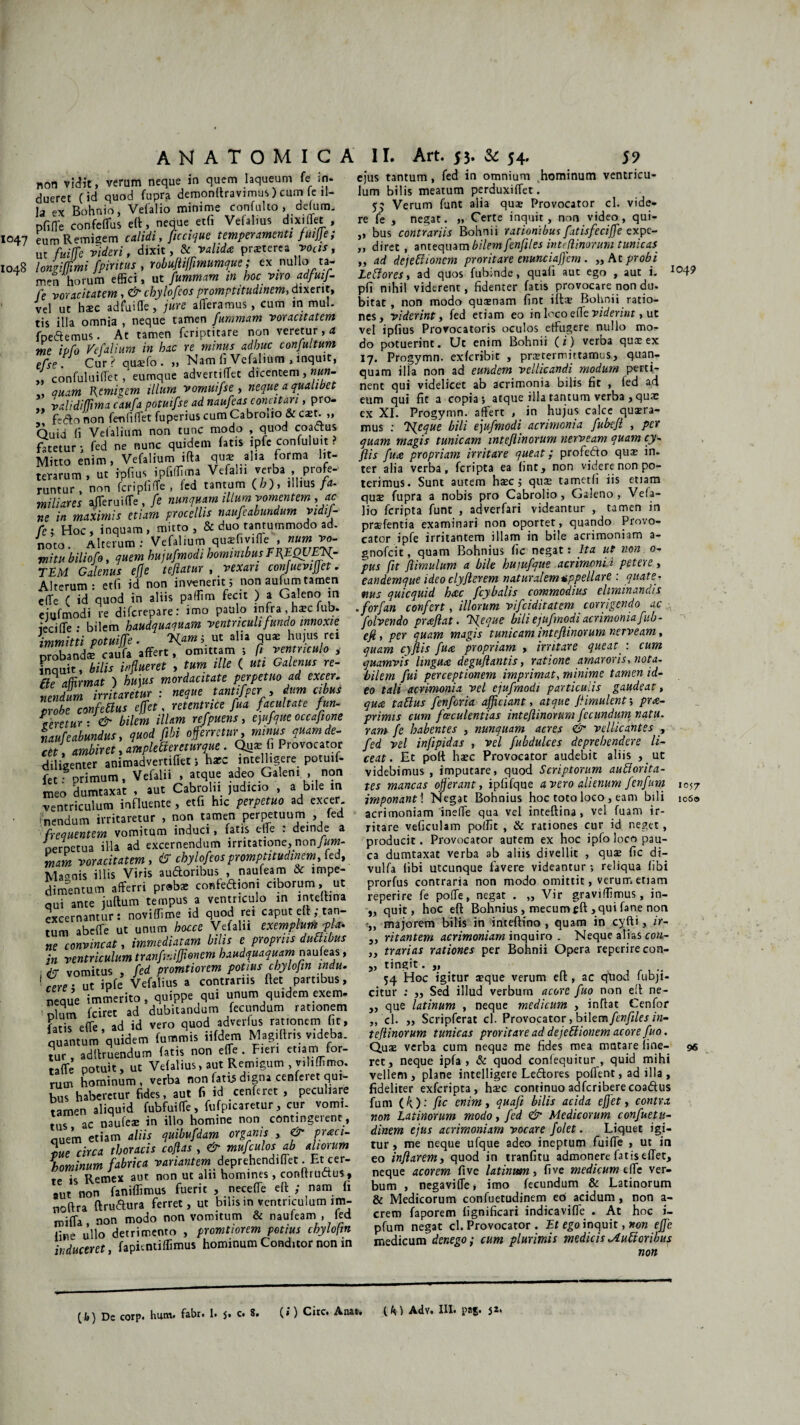 1047 1048 ANATOMICA non vidit, verum neque in quem laqueum fe in¬ dueret (id quod fupra demonttravimus ) cum (e il¬ la ex Bohnio, Velalio minime confulto , defum, pfifTe confefTus eft, neque etfi Vefalms dixi flet , eum Remigem calidi, ficcique temperamenti fmjje; ut fuifle videri, dixit, & valida praeterea vocis, longiffmi fpiritus , robuflifmumque; ex nullo ta¬ men horum effici, ut fummam in hoc viro adfuif- fe voracitatem, & chylofeos promptitudinem, dixerit, vel ut haec adfui fle, jure aderamus, cum in mul¬ tis illa omnia , neque tamen fummam voracitatem fpe&emus. At tamen fcriptitare non veretur, a me ipfo Vefalium in hac re minus adhuc conjultum efse Cur? quaefo. „ Nam fi Vefalium , inquit, „ confuluiffet, eumque advertiffet dicentem, nun- auam Remigem illum vomuifse , neque a qualibet ,, validifma caufa potuifse ad naufeasconcitari, pro- , fe&o non feufiffet fuperius cum Cabroiio & caet. „ Quid (i Vefalium non tunc modo , quod coactus fatetur i fed ne nunc quidem fatis ipfe confuluit ? Mitto enim, Vefalium ifta qus alia forma lit¬ terarum, Ut ipfius ipfiffima Vefal 11 verba profe¬ runtur , non feri pfifTe , fed tantum (/;), illius fa¬ miliares afleruifTe, fe nunquam illum vomentem, ac ne in maximis etiam procellis naufeabundum vidij- fcj Hoc, inquam, mitto, & duo tantummodo ad- noto. Alterum: Vefalium quifivifle: , num vo. mi tu biliofo, quem hujufmodi hominibus TfEQUElf- TEM Galenus efje teftatur , _ vexari confuevifet. Alterum: etfi id non invenerit 5 non aufum tamen e (Te ( id quod in aliis pallim fecit ) a Galeno m ejufmodi re diferepare: imo paulo infra ,haic fub. iecifTe • bilem haudquaquam ventriculi fundo innoxie immitti potuife . K*™ >. ^ alia hujus rei probandi caufa affert, omittam ; fi ventriculo , inquit, bilis influeret , tum ille ( uti Galenus re- fle affirmat ) hujus mordacitate perpetuo ad excer. nendum irritaram : neque tantifptr, dum cibus probe cotifeBus e(fet. raentnee fu.i facultate fun- Veretur ■ & bilem illam refpuens, ejufque occafione naufe abundus, quod fibi 0ferretur, minus quamde- ctt, ambiret, amplexentur que . Qa* fi Provocator diligenter animadvertifiet i haec intelhgere potuif- fet: primum, Vefalii , atque adeo Galeni , non meo dumtaxat , aut Cabrolii judicio , a bile m ventriculum influente, etfi hic perpetuo ad excer fnendum irritaretur , non tamen perpetuum , fed frequentem vomitum induci, latis efje : deinde a oerpetua i 1-1 a ad excernendum irritatione, non/wm- mam voracitatem , & chylofeos promptitudinem, fed, Magnis illis Viris audoribus , naufeam & impe¬ dimentum afferri prabae confediom ciborum, ut qui ante juftum tempus a ventriculo in intefhna excernantur: noviffime id quod rei caput eft; tan¬ tum abeffe ut unum hocce Vefalii exemplum p a. ne convincat, immediatam bilis e propriis dufhbus in ventriculum tranfmifjionem haudquaquam naufeas, ; & vomitus , fed promtiorem potius chylofin indu, •fere - ut ipfe Vefalius a contrariis ftet partibus, neque immerito, quippe qui unum quidem exem. i lum fciret ad dubitandum fecundum rationem Lri, e{Te ad id vero quod adverfus rationem ht, quantum quidem fumeis iifdem Magiftris videba. tur, adltruendum fatis non effe . Fieri etiam for- taffe potuit, ut Vefalius, aut Remigum , viliffimo. rum hominum, verba non fatis digna cenfei et qui¬ bus haberetur fides, aut fi id cenferet , peculiare tamen aliquid fubfuiffe, fufpicaretur, cur vomi¬ tus ac naufeae in illo homine non contingerent , quem etiam aliis quibufdam organis , & prxci- f>ue circa thoracis coflas , & mufculos ab aliorum hominum fabrica variantem: deprehendiffet. Et^cer- te is Remex aut non ut aln homines, conltructus, aut non faniffimus fuerit , neceffe eft ; nam fi noftra ftrudura ferret, ut bilis in ventriculum im- miffa, non modo non vomitum & naufeam , fed fine ullo detrimento , promtiorem potius chylofin induceret fapientiffimus hominum Conditor non in II. Art. 53. & 54, 59 ej'us tantum, fed in omnium hominum ventricu¬ lum bilis meatum perduxiffet. 57 Verum funt alia quae Provocator cl. vide¬ re fe , negat. „ Certe inquit, non video, qui- ,, bus contrariis Bohnii rationibus fitisfecife expe- ,, direc, antequam bilem fenfites inteflinorum tunicas „ ad dejettionem proritare enunciaffem. „At probi Le flores, ad quos fubinde, quali aut ego , aut i- 104? pfi nihil viderent, fidenter fatis provocare non du. bitat , non modo quaenam fint iit* Bohnii ratio¬ nes, viderint, fed etiam eo in loco effe viderint, uc vel ipfius Provocatoris oculos effugere nullo mo¬ do potuerint. Ut enim Bohnii (i) verba quae ex 17. Progymn. exferibit , praetermittamus, quan- quam illa non ad eundem vellicandi modum perti¬ nent qui videlicet ab acrimonia bilis fit , fed ad eum qui fit a copia; atque illa tantum verba , quae ex XI. Progymn. affert , in hujus calce quaera¬ mus ; TSfcque bili ejufmodi acrimonia fubcfi , per quam magis tunicam inteflinorum nerveam quam cy- ftis fuce propriam irritare queat; profedo quae in. ter alia verba, feripta ea fint, non videre non po¬ terimus. Sunt autem haec; qu* tametfi iis etiam quae fupra a nobis pro Cabroiio, Galeno, Vefa- lio feripta funt , adverfari videantur , tamen in prsefentia examinari non oportet , quando Provo¬ cator ipfe irritantem illam in bile acrimoniam a- gnofeit, quam Bohnius fic negat: Ita ut non 0- pus fit jlimulum a bile hujufque acrimonia petere, eandemque ideo clyjlerem naturalem appellare : quate¬ nus quicquid hac fcybalis commodius eliminandis .forfan confert, illorum vifeiditatem corrigendo ac folvendo praflat. Tfeque bili ejufmodi acrimonia fub- efi, per quam magis tunicam inteflinorum nerveam, quam cyfiis fua propriam , initare queat_: cum quamvis lingua degujlantis, ratione amaroris, nota, bilem fui perceptionem imprimat, minime tamen id¬ eo tali acrimonia vel ejufmodi particulis gaudeat, qua taflus fenforia afficiant, atque fimulent-, prap¬ primis cum fceculentias inteflinorum fecundum natu, ram fe habentes , nunquam acres & vellicantes , fed vel infipidas , vel fubdulces deprehendere li¬ ceat. Et poft haec Provocator audebit aliis , ut videbimus, imputare, quod Scriptorum aufiorita- tes mancas oferant, ipfifque a vero alienum fenfum 1057 imponant \ Negat Bohnius hoc toto loco, eam bili 1060 acrimoniam ineffe qua vel inteftina, vel fuam ir¬ ritare veficulam poffit , & rationes cur id neget, producit. Provocator autem ex hoc ipfo loco pau¬ ca dumtaxat verba ab aliis divellit , quae fic di- vulfa fibi utcunque favere videantur ; reliqua fibi prorfus contraria non modo omittit, verum etiam reperire fe poffe, negat . „ Vir graviffimus, in- „ quit, hoc eft Bohnius, mecum eft , qui fane non „ majorem bilis in inteftino , quam in cyfti, ir- 3, ritantem acrimoniam inquiro . Neque alias con- „ trarias rationes per Bohnii Opera reperire con- „ tingit. „ 54 Hoc igitur aeque verum eft , ac quod fubji- citur ; „ Sed illud verbum acore fuo non eft ne- „ que latinum , neque medicum , inftat Cenfor „ cl. „ Scripferat cl. Provocator, bilem fenfiles in¬ teflinorum tunicas proritare ad dejefiionem acore fuo. Quae verba cum neque me fides mea matare fine— 96 ret, neque ipfa , & quod confequitur , quid mihi vellem, plane intelligere Ledores pofknt, ad illa, fideliter exferipta, haec continuo adfcriberecoadus fum (k)'- fic enim, quafi bilis acida efet, contra non Latinorum modo, fed & Medicorum confuetn- dinem ejus acrimoniam vocare folet. Liquet igi¬ tur , me neque ufque adeo ineptum fuiffe , ut in eo inflarem, quod in tranfitu admonere fatis effer, neque acorem five latinuan, five medicum effe ver¬ bum , negaviffe, imo fecundum & Latinorum & Medicorum confuetudinem eo acidum , non a- crero faporem fignificari indicavifle . At hoc i- pfum negat cl. Provocator . Et ego inquit, non efc medicum denego; cum plurimis medicis Rufioribus non (») Cire. Aim. (M Adv. III. paj. jz.