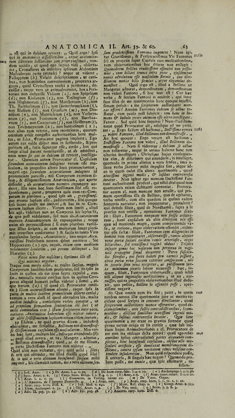 efl qui in dubium revocet- ,, Quid ergo? Ipfi qui in anatomicis diffetiionibus , atque anatomico- 1019 tum librorum leffiouibus jam prope confenuit, non¬ dum accidit, ut quod ego fepius vidi , obferva- ret, Cremalteres ab inferiore ipforum Abdominis Mufculorum parte pronafci ? neque ut videret , Falloppium (b) Vefalii defcriptionem , ut cani¬ bus, non hominibus convenientem, propterea ar¬ guere, quod Crernafleres enafci a peritonaeo, do. cuiflet •, neque vero ut animadverteret, hos a Peri¬ tonaeo non deduxifle Vidium ( c) , non Spigelium (d),* non Riolanum (e), non Veslingium (/) , non Highmorum (/), non Marchettum (h), non Th. Bartholinum (i), non Diemerbroeckium non Blafium (/) , non Graafium (m), non Dio- nifium (»), non Munnickium (0), non Verheye- nium (p) , non Fantonum ( <7), non Boerhaa- vium (r), non Cowperum (/), non Heifterum (t), non Teichmeyerum (u), non Santorinum ( X ), non alios tum veteres , tum recentiores, quorum omnium avide congeftis audtoritatibus bene mul¬ tas, ut folet, Provocator paginas impleret j Ego autem cui valde di i oar mos in fcribendo, &pro- politum eft, fatis fuperque e(fe, credo , hos qui longe aliud docent nominavifle , ut ab omnibus, nurn nemo fit qui in dubium id revocet, inte!liga¬ tur . Quoniam autem Provocator cl. Capfulam fecundum accuratiorum indagines verum efle mu- fculum, in propofito altero loco pronunciaverat , negavi ego fecundum accuratiorum indagines id pronunciare potuifle, nili Cowperum eximium il¬ lum, & diligenti (limum Anatomicum, qui aperte diflenfit , ab accuratiorum numero expungere au¬ deret . Ille vero hoc loco facillimam fibi efle re- fponfionem, putat, propterea quia cum ego Cow¬ perum in plurimos , quod ipfe ait , grayijjimof. que errores lapfum efle, judicaverim, libi quoque ipli licere credit me imitari ,|& hac in re Cow- erucn lapfum dicere. Verum non fentit , aliud ic agi, videlicet non an Cowperus hic laplus (it, cte quo pofl: videbimus, fed num do Accuratiorum numero Anatomicorum fit expungendus ; neque enim ob perpauciflimos ( fi cum pluribus variif- que illius fcriptis, ac cum multorum longe pluri¬ mis erroribus conferantur ) & facile in tanto Viro excufandos lapfus, Accuratioris , imo neque Accu. ratijfimi Profe&oris nomen debet amittere - 'Sic Hippocrates (y) ego, inquit, etiam eum medicum vehementer laudarim , qui parum delinquat , Sic Horatius (^) Vitiis nemo fine nafcitur j Optimus ille efl Oui minimis urgetur. Itaque non modo alibi, ac inulto faepius, magnis Cowperum laudibus fum profecutus, fed iisipfis in locis in quibus ob eas quas fupra expofui , cau- fas, nonnulla notare coa&us fum in quibus Cow¬ perus aliquid humani paflus videtur 5 femel , at¬ que iterum (a) ( id quod cl. Provocator omit¬ tit ) illum accuratiffimum alioqui, eaque ipfa in parte in multis laudem promeritum diferte eenfui; tantum a vero abelt id quod obtrudere his, multa quidem induflria , confcriptis verbis conatur , ut ad propriam firmandam fententiam ibi loci ( ut mihi commodum erat ) iflum fcriptorem inter accu. ratiores Anatomicos habendum ejfe videar jubere , C'r alibi fpiffiffimorum lapfuum notam eidem inuram . 59 Eadem , ne quid gravius dicam , induftrii obtruditur, me fcripfifse, Bellinumnon demonfiraf- fe Gliffonianam c-apfulam ejfe mufcularem . Mea ver¬ ba haec funt, multum hic , infraque attendenda (b): „ quafi illud revera , ut tu, Mangete , adnotas , „ Bellinus demonflrajfet; quod, ut de me fileam, 5, certe Do&iffimo Fantono non videtur . „ Quid aliis non videatur, ajo; quid mihi , fileoy, & erit qui obtrudat, me illud dixifle quod lilui! & is qui a vero alienum hujufmodi fenfum mihi imponit, hic clamabit tamen, me a vero alienum fetu fum prudentiffimo Fantono imponere ! Num igi¬ tur Graviflimus, & Perfpicaciffimus Vir Fanronus icia (c) ex propriis fuper Capfula cum meditationibus, tum oblervationibus hoc dilerte non collegit : Quamobrem Bellino eruditiffimo affentiri non pofu¬ mus , cum biliari trunco intra jecur , ejufdemquc ramis advolutum ejfe mufculum ftatuit , quo dire- ffiionem motus bilis firmius , atque elegantius de~ monflret . Quid ergo elt , illud a Bellino ut Mangetus adnotat, demonflratum , demonftratum non videri Fantono , fi hoc non efl; ? Cur haec verba , & fenfum Fantoni is omittit , qui inter fuas illas de me querimonias hanc quoque injuftif- fimam pofuit: a me feriptorum auftoritates man¬ cas offerri? Atenim Fantonus dubium fe adhuc te- ftatur , cum paulo pofl: fubjicit: rem hanc in hu¬ mano & bubulo jecore animum ejfe ultro inveftigare . Fateor. Sed quid hinc fequitur ? Num illud dum¬ taxat quod Provocator ait, nihilque ad me perti¬ net: ,, Ergo falfum eftha&enus, Doffijfimo revera 1061 ,, videri Fantono, illud Bellinumnon demon/trafje. „ An hoc quoque : Ergo verum elt hactenus , DodiJJimo Fantono non videri, illud Bellinum de- monftraffe . Nam fi videretur ; dubium fe adhuc non teflaretur, neque in animo haberet hanc rem ulterius inveftigare . Utriufqae hujus confequen- tiae vim , & dilcrimen qui attenderit, is inteliiget, ouomodo in prima alienus a vero fenfus, imo a- liena verba fuaviter mihi impofita line, atque id¬ eo in quem cadat illa altera querimonia , quod aiutijfimi ingenii modis , & lufibus controverfia ineatur. Non igitur ego mancam Do&iffimi Fan¬ toni auftoritatem produxi, qui nihil dixi quod non quantumvis etiam dubitanti conveniat. Provoca¬ tor autem cl. num mancam non attulit, qui pri¬ mum apertifllma illa de Bellino, quo de agebatur, verba omifit, cum alia quaedam in quibus eadem fententia narratur, non impugnatur, protulerit? qui deinde filuit, quid de Needhamii, fupra a fe prorfus non omifla , opinatione Fantonus dixe¬ rit : filuit, Fantonum nunquam non fuijfe arbitra- tum , hanc capfulam ab aliis diverfam vix effit’ quse ad munienda magis, quam comprimenda va- fa, ut ratione, atque obfervatione offendit, viden¬ tur efle fadlae : filuit, Fantonum cum diligentius in homine rem examinaret ,obfervaviffe, ramos aliquot vena porta Jociari quidem ramis arteriofis, atque biliaribus, fed tenuiffimd vagind obduci -. Triplex infuper genus hoc vaforum non perpetuo in vagi¬ nali propagine fimul decurrere : Torro fafcicu- los fibrofos, qui forte haberi pro carneis pojfunt, circa porta vena faecum exterius confpicuum , ubi in jecoris finu vena recipitur, ac potiffimum jux¬ ta minimum jecoris lobum occurriffe : haec, in¬ quam, filuit, Fantonum obfervaviffe, quafi nihil nifi aliquot ingeniofas meditationes , ut ait , exe¬ mi jf et, qui ex propofitis obfervationibus illud dedu¬ xit, quo pefito, Bellino fe affentiri poffe , aper- tiflime negavit. 60 Quae omnia cum ita fint; patet , in quem 1057 tandem omnes illae querimoniae jure ac merito re¬ cidant quod feripta in centones divellantur, quod feriptorum aubloritates manca offerantur, quod de¬ clamationibus , arte fattis contradittionibus, Scom¬ matibus , aliifque fimilibus acutiffimi ingenii mo¬ dis , & lufibus controverfia ineatur. Quae fane querimoniae a me erant eo gravius ferendae quod prima earum origo ex iis extitit , quae fub ini¬ tium hujus Anicnadverfionis a cl. Provocatore de me non ita obfcure didta notavi: quali ego rebus to$6 omnibus ipfius contradicendi partes aliquando com¬ plexus , hinc hujufmodi capfulam , abfqueullo mu- fculari artificio , ejfe dumtaxat membranaceam di- ditans, contra ipfam veritatem, r emis veli/'que con¬ tendere infudaverim . Nam quid refpondere poffit, fi univerfa, & fingula haec negem ? Quomodo pro¬ bare poffit, me omnia , quae ipfe affirmarit , re- fellen- ( b ) Inft. Anat. ( c ) Dc Anat. I.4. c. io. ( d ) De hutn. corp, fabr. L4. c. 12. ( e ) Anthropogr. 1.5. c. 36. (f) Synt. Anat. c. 6. (g)Corp. hum. Difqu. 1.1. P. 4. c. 5. (/>) Anat. c. <5. ( i) Anat. quart. renov. 1. i.c. 22. ( fe. ) Anat. 1. 1. c. 22. { / ) Gomment, in Vesling. locum cit. ( m ) De Viror. Organ. ( n ) L’ Anatom, de 1’ homme Demonftr. 4. ( • ) Anat. nov. ( p ) Anat. corp. hum. 1. 1. tr. 2. c. 21. ( q ) Anat. corp. hum. Diff. S. ( r ) Init. Med. n. 641. ( / ) Mvot. Ref. chap. 2. ( * ) Gomp. Anat. q. J41* ( u ) Elem. Anthropol. c. 31. ( * ) Obf. Anat. c. 9. ( y ) De Vet. med. ( x. )^erm* *• *• S»