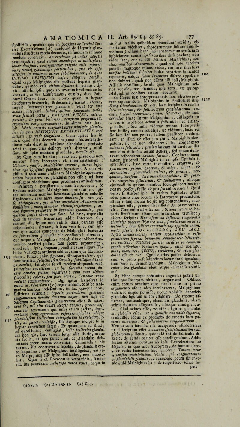 fubffitide, qaando ipfe in proxima de Cerebri Cor¬ tice Exercitatione (d) quidquid de Hepatis glan- dulofa Erutura modo docuerat, in fummam ad hunc modum contraxit: An cerebrum fit infiar hepatis jam expofiti , quod totum quandoque in multiplices lobos- divi/um, coagmentatur exiguis aliis minori¬ bus , ve luti glandulofis portionibus , qua & ipfe ulterius in minimos acinos fubdividuntur, in quos ULTIMO DESlT/U/fT vafa , dubitari potefl . Quid ergo Malpighio efTe podunt hepatis glan¬ dulae, quando vafa ultimo definere in acinos , di¬ xit, nili hi ipfi , quos ab uvarum fimilitudine fic vocavit , acini ? Conferamus , quaefo , duo Poft- humi Operis loca. In altero quam in hepate llru&uram invenerit, & docuerit, narrat: Hepar, inquit, innumeris fere glandulis , velut tot uva acinis, integrari, habui, quibus /anguinea vafa , vena fcilicet porta , EXTREMI ElX^, arteria pariter , <& porus biliarius, tanquam proprium ex¬ cretorium vas, appendantur. In altero hsc fcri- bit • lobuli hepatis coagmentantur minimis glandu¬ lis , in quas DES1VUVX EXTREMITATES pori biliarii, (J vafa /anguinea. Cum igitur his in locis quid alias docuerit, exponat, hic autem de¬ finere vafa dicat in minimas glandulas j profe&o acini in quos alias definere vafa dixerat , nihil fint, nifi ipfae minimas glandulas, neceflTe efl:. 83 Qua: cum ita fine i nemo erit plane qui non v miretur illam Interpretis cl. interrogationem : Ubinam, quaefo , Malpighius aperuit, acinos hepa¬ ticos effe 'ipfafmet glandulas hepaticas ? A quo vi- ciffim fi quaeramus, ubinam Malpighiusaperuerit» acinos hepaticos eas glandulas non elTe ,* ad. hasc confugere videbimus quas protinus examinabimus. Primum : peculiarem circumferiptionem , & 1 figuram acinorum Malpighium propofuiffe ; igi¬ tur acinorum nomine hepatica* glandulas noluifle fignificare, cum ultra omne dubium fit, non pof. fe Malpighium, nec alium quemlibet Anatomicum fenfibilem, mani/eflamque circumferiptionem , at¬ que figuram proponere in hepaticis glandulis, qua quidem fenfui obvia non funt. Ad hasc, atque alia qua: in eandem fententiam addit Interpres cl. , mirum ell, ipfum non vidiffe duas paratas ede refponfiones: alteram, fi hasc vera fint, cur igi¬ tur ipfe acinos contendat de Malpighii fententia ex fiibovalibus glandulis ede conflatos ? alteram y cur neque a Malpighio, nec ab alio quolibet Ana. tomico praeftari pode , tam fecure pronunciet > quod ipfe, ipfe, inquam , prasftitit tum Figura Ta¬ bui* VH.extraofdinem addita, tura ejus Explica- 1159 tione. Pinxit enim figuram, & capacitatem , qua funt hepatici folliculi, feu facculi, fubtilijfimd tuni¬ ca conditi, faflufque fe efl: tandem aliquando mul¬ ta ratione conviftum, ex his faeculis ortum du¬ cere canales felleos hepaticos 5 tum cum iifdem (■faeculis) apices, /eu fines Torta, Cavaque vena radices communicare. Qui igitur fcripferat id quod in Adverfariis ( e ) reprehenfum, & hifce Ani¬ ma dverfionibus indefenfum, in hac quoque nova z9 Editione retinuit : hepatis parenchima glandula conglomerata nomine donatum nuper, non nifi ex yaforum Capillamentis glomeramen effe: 8c ofien-- 6 dere fe, nil alio donari jecoris corpus, pratervaf- cularem texturam: qui infra etiam jadtat, inge¬ rentium atque egerentium vaforum apicibus ubique n glandulofum folliculum interpofitum fe explodere fa- r‘5 tis, ut putat, valuiffe, ille denique incipit fe in hepate conviftum fateri . Et quanquam ad illud , ad quod folent y confugiat, hofce folliculos glandu¬ las non effe, hasc tamen longe alia liseft, neque ita facile, ut ipfe putat, nifi de glandulas defi¬ nitione inter omnes conveniat, dirimenda : hic autem, illa controverfia fepofita , de glandulis cer¬ te loquimur, ut Malpighius intelligebat; eas ve¬ ro Malpighius ede ipfas folliculos, non dubita¬ bat . Qpos fi cl. Provocator veros vidit, fi inter illa fua praparata archetypa veros tenet, neque in his (ut in aliis quibufdam interdum accidit, ob chartarum videlicet, chordarumque fidium fimili- tudinem ) ullum haud fatis anatomicum artificium fufpicionem cautis fpe&atoribus de fe praebet; non video fane, cur id non potuerit Malpighius, nec alius quilibet Anatomicus, quod vel ipfe tandem potefl; multoque minus video, cur inter illas luas invifas haftenus fabricas hofce hepaticos folliculos reponere, eofque fuum inventum diferte appellare non dubitet, quali non edent illi ipfi, Malpighii Adedis notidimi, loculi quos Malpighium aci¬ nos voca de , nos dicimus, ipfe vero, ex quibus Malpighius conltare acinos, docuerit. 84 Cujus fuse interpretationis hoc alterum pro¬ fert argumentum. Malpighius in Epiflolade firu- ftura Glandularum & eat. haec fcripfit: m canens loco acinorum, & folliculorum conglobatorum ca. cales facculi occurrunt, quibus feparatur , &. eoa- cervatur bilis i Igitur Malpighius ,, diffingent in ,, brutis hepaticos acinos a folliculis, feu a glan- „ dulis. „ Sed mihi videtur munus Interpretis hoc fuide, cum ex tot aliis, ut vidimus, locis, res fic jntelligi non poffet, faltem paulifper confide- rare, an illud & edet pro feu a Malpighio ulur- patum, fic ut non divideret , fed conjungeret acinos ac folliculos, praefertim cum ibi utrifque illis non duo diftindta rerum genera , fed unum dum¬ taxat refponderet ccecales facculi. Confuetudinen» autem feribendi Malpighii in ea ipfa Epiflola fi attendidet, haec certe invenidet , arearum, & fpatiorum. primus exortus, & origo . hiant , & aperiuntur, glandulofis cribris, & porulis . per- ,polita , lavefque. determinatis meatibus, & poru- , lis. congeriem fifluUrum, & tubulorum , aliaque ejufmodi in quibus omnibus locis quis pertinaciter negare podet,fuifle & pro feu collocatum s Quid vero, fi Auclor ipfe in eadem Epiflola, atque adeo paulo ante locum ab Interprete produdurn, iftum ipfum locum fic ut nos contendimus, acci¬ piendum ede, praemonftravidet? At praemonffra- vit. Cum enim ad vifcerum , & nominatim ad he¬ patis ilrufturam iftam confirmandam tranliret , diferte fcripfit: Huc ufque ex luflratis conglobatis glandulis videtur Tfatura una, fimpliciqueincedere methodo, dum fcilicet excretorio vafi appendit unum, modo plures FOLLICULOS , SEU A CI- ‘EfO S membrano/os, quibus mediantibus a vafis peculiarem feparat humorem, eumque recolleftumfo. ras eruftat. EODEM pariter artificio in compaW- gendis vifceribus Tjaturam ufam , alias indicavi, mus, monentes, JECUR, cerebrum, &■ renes glan¬ dulas effe <& eat- Quid clarius poffet defiderari cum ad paulo poft fubje&um locum intelligcndum, tum vero ad demonffrandum , Malpighium /olli, culos, feu glandulas idem atque acinos effe voluif- fe f* 85 Hinc quoque infirmitas cognofci potell ul¬ timi quo Interpres nititur , argumenti . Oblitus enim eorum omnium quae paulo ante in primo argumento ufque adeo inculcaverat, Malpighium videlicet neque potuide, neque voluide hepaticis glandulis figuram ulhm adignare, hic repente af¬ firmat, contenditque, aliam his glandulis, aliam acinis figuram adignavide , ideoque aliud glandu¬ las, aliud acinos ede, voluide. Igitur glandulas ait globo/as e/se , aut a globofis non valde difpares, tradidide, idque ex produdlo de cancris loco pa¬ tere : acinorum , & /olliculorum conglobatorum . Verum cum haec fic ede accipienda offenderimus ut (i feriptum edet acinorum,/eu/olliculorum con¬ globatorum v liquet, quidquid ibi de folliculis di¬ xerit, de acinis pariter ede intelligendum . Addit locum alterum petitum ab ipfa Exercitatione de Hepate, in quo ait , Auftorem „de humano jeco- „ re verba facientem haec feribere .* Totum jecur ,, conflat multiplicibus lobulis, qui coagmentantur „ glandulofisglobulis. „ Hunc ego locum ibi inve¬ nio , ubi Malpighius ( a } de imperfedo adhuc he¬ pate 1160 1121 ( d ) c. 1.