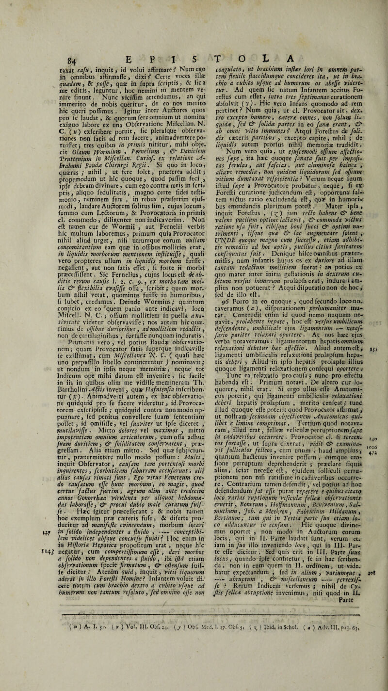 taxat cafu, inquit , id volui affirmare s* Num ego in omnibus affirmaffe, dixi ^ Certe voces illas quadam, & poffe, qus in fupra fcriptis, & fica me editis, leguntur, hoc nemini in mentem ve¬ nire finunt. Nunc yiciffim attendamus, an qui immerito de nobis queritur, de eo nos merito hic queri poffimus. Igitur inter Auctores quos pro fe laudat, & quorum fere omnium ut nomina exiguo labore ex una Obfervatione Mifcellan. N. C. \u) exfcribere potuit, fic plerafque obferva- tiones non fatis ad rem facere, animadverterepo- Tuiffet•, tres quibus in primis nititur, mihi obje¬ cit Olaum Wormium , Ewnelium , <& Danielem Truttenium in Mifcellan. Curiof. ex relatione M- brahami Bauda Chirurgi fegii. Si quo in loco, quxras ; nihil , ut fere folet, prxterea addit j propemodum ut hic quoque, quod paffim feci , ipfe debeam divinare, cum ego contra meis in fcri- pti$, aliquo fedulitatis, magno certe fidei tefti- monioj neminem fere , in rebus prxfertim ejuf- modi, laudare Audorem folitus fim , cujus locum, fummo cum Ledorum, & Provocatoris in primis cl. commodo, diligenter non indicaverim . Non eft tamen cur de Wormii , aut pernelii verbis hic multum laboremus, primum quia Provocator nihil aliud urget, nifi utrumque eorum nullam concomitantium eam quas in offibusmollities erat, in liquidis morborum mentionem inflituiffe, quafi vero prppterea ullum in liquidis_ morbum fuiffe , negaflent, aut non fatis effet, fi forte h morbi praecelli flent. Sic Fernelius, cujus Jocus eft deab- ditis rerum caufis 1. 2. c. 9., ex morbo tam mol- lia & flexibilia evafifje offa, fcribitj quem mor¬ bum nihil vetat, quominus fuifie in humoribus, fi lubet, credamus. Deinde Wormius; quantum conjicio ex eo'quem paulo ante indicavi, Iocq Mifcell. N. C.; offium mollitiem in puella a na¬ tivitate videtur obfervavifle 5 nos autem hic quae¬ rimus de offibus durioribus , ad mollitiem redaftis , non de cartilaginibus , fortaffe nunquam induratis. Pruttenn vero , vel potius Bapds obfervatio- nem; quam Provocator fatis fuperque indicavifle fe exiftimat, cum Mifce-Uanea C. ( quafi hxc uno perpafillo libefio continerentur ) nominavit; ut nondum in ipfis neque memoris, neque tot Indicum ope mihi datum eft invenire , fic facile in iis in quibus olim me yidifle memineram Th. Partholiqi tibiis inveni, qua* Hafnienfia infcribun- tur (x). Animadverti autem, ex hac obfervatio¬ ne quidquid pro fe facere videretur, id Provoca¬ torem exfcripfjffe ; quidquid contra non modo op¬ pugnare, fed penitus convellere fuam lentendam poftet, id omififie, vel fuaviter ut ipfe diceret , mutilavifje, Mitto dolores vel maximos , mitto impotentiam omnium articulorum, cum offa adhuc fuam duritiem, & foliditatem confervarent, prx- grefiam . Alia etiam mitto. Sea qus fubjiciunr tur, praetermittere nullo modo pofium : Multi, inquit Obfervator, (aufam tam portentofi morbi inquirentes, fcorbuticam fabmxam accufarunt ; alii alias caufas rimati funt. Ego virus Venereum cre¬ do caufatum effe hunc morbum, eo magis, quod certus faftus fuerim, agrum olim ante tredecim annos Gonorrhaa virulenta per aliquot hebdoma¬ das laboraffe, procul dubio male curatum fuif - fe . Haec igitur prxceflerant j & nobis tamen hoc exemplum prae exteris fufe, & diferte pro¬ ducitur ad manifefie evincendum, morbum locari Cjy in folido independenter a fluido , - concepti bi¬ lem videlicet abfque concurfu fluidi f Hoc enim in in Hifloria Hepatica propofitum erat , neque hic negatur, cum compertiffimum effe , dari morbos a folido pon dependentes a fluido , ibi ijld etiam obfervationum fpecie firmatum, &■ oftenfum fuif- fe dicitur: Atenim quid, inquit, vitii liquorum aderat in illo Forefli Homine ? Infantem voluit di¬ care natpm cum brachio dextro a cubito ufque ad humerum non tantum refoluto, fed omnino cjfe non T O L A coagulato, ut brachium inflar lori in omnem par¬ tem flexile flaccidumque concideret ita, ut in bra¬ chio a cubito ufque ad humerum os abefje videre¬ tur . Ad quem fic natum Infanrem accitus Fo- reltus cum eflet, intra tres feptimanas curationem abfolvit ( y). Hic vero Infans quomodo ad rem pertinet? Num quia, ut cl. Provocator ait, dex> tro excepto humero, extern omnes, non folum li¬ quida, fed & folida partes in eo fana erant, ab omni vitio immunes? Atqui Foreftus cte f oli¬ dis exteris partibus , excepto capite, nihil } de liquidis autem prorfus nihil memoris tradidit, Num vero quia, ut ejufcemodi offium affeffio- nes fape , ita haec quoque fanata fuit per impofi- tas ferulas, aut fafeias, aut aluminofa balnea , aliave remedia, non quidem liquidorum fed offium vitium dumtaxat refpicientia ? Verum neque fuum iflud fape a Provocatore probatur, neque, fi ex Forefti curatione judicandum eft, opportuna f ai— tem vidus ratio excludenda eft, qus in humori-»' bus emendandis plurimum poteft. Mater ipfa , inquit Foreflus , (£) jam rette habens & bene valens puellum optime laflavit, & commoda viffus ratione ufii fuit, cibifque boni fucci & optirm nu¬ trimenti , Ufque qua & lac augmentare folent , UTfDE quoque magno cum fucceffu, etiam adhibi¬ tis remediis ad hoc aptis, puellus citius fanitatem- confequutus fuit. Denique hifce osnnibus prster- mifiis, num infantis hujus os ex duriore ad illam tantam redafitum mollitiem fuerat ? an potius ex quo mater inter initia geftacionis in dextrum cu¬ bitum verfus humerum prolapla erat, indurari am¬ plius non potuerat? Atqui difputatio non de hoc, fed de illo eft. 96 Porro in eo quoque , quod fecundo loco no¬ taveramus (a ), difputationem perhumaniter mu¬ tat. Contendit enim id quod nemo unquam ne¬ gavit, prolabente hepate , hoc eft verfus umbilicum defeendente, umbilicale ejus ligamentum — necef- fario pariter relaxari oportere. Ac nos hsc ejus verba notaveramus: ligamentorum hepatis omnium relaxationi debetur hac ajfeffio. Aliud autem eft, j$j ligamenti umbilicalis relaxationi prolapfum hepa¬ tis deberi j Aliud in ipfo hepatis prolapfu illius quoque ligamenti relaxationem confeqqi oportere c Tunc ea relaxatio procaufaj nunc pro efte&u habenda eft. Primum notavi. De altero cur lo¬ querer, nihil erat. Si ergo ullus efle Anatomi¬ cus poterit, quj ligamenti umbilicalis relaxationi deberi hepatis prolapfum , merito cenfeat; tunc illud quoque efle poterit quod Provocator affirmat , ut noltram fecundam objectionem Mnatomicus qui¬ libet e limine comprimat. Tertium quod notave¬ ram, illud erat, felles veficulx perruptionemy^fe in cadaveribus occurrere. Provocator cl. fi tercen. i4Q tos fortaffe , ut fupra dixerat, vidit & examina- vit folliculos felleos, cum unum , haud amplius , quantum hadenus invenire pofium , eumque ero- fione perruptum deprehenderit 5 prsclare fiquis alius, fciat necefle eft, ejufdem folliculi perru- ptionem non nifi rariffime in cadaveribus occurre¬ re. Contrarium tamen defendit, vel potius ad hoc defendendum fat effe putat repetere e quibus citatq loco varias ruptionum vcficula fellea obfervationes eruerit, Bonetum , Hoffmannum , Bcnivenium , Sal- muthum, fob. a Meekyen, Fabricium Hildanum , B er tinum j tum qui in Tertia parte fuo etiam lo¬ co adducuntur in cenfum. Hic quoque divine¬ mus oportet , non modo in Audorym eorum locis, qui in II. Parte laudati funt, verum et. iam in fuo illo inveniendo loco, qui in III. Par¬ te effe dicitur , Sed quis erit in III. Parte fuus locus, quando ipfe confitetur, fe in hac feriben- da, non in eum quem in II. ordinem, ut vide, batur expedandum , fed in alium , variumque , 308 —— abruptum , & mifcellancum - genexif- fe ? Rerum Indicem verfemus j nihil de Cy- fiis fellea abruptione invenimus, nifi quod in II, Parte
