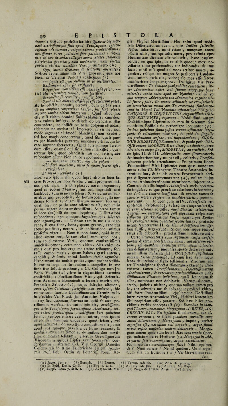 formula utitur profe&o fcribit: Quale de hoc mor- daci acerhifflmoque flilo apud Tranfalpinas fapien- tijjimas <Acadewias, totque exteros prudentiflimos, dotiiffimos Viros judicium fore putabimus ? Tfium ijlts in hoc decantata illa per omnes States Italorum fcripterum gravitas, num moderatio, num /altem publica utilitas elucebit ? Verum enimvero ( h ) Quis tulerit Gracchos de Jeditione querentes ? Scilicet fapienti/fimi ilii Viri ignorant, quas nos pueri ex Terentii Prnlogis edidicimus (i) — fiquis efl, qui ditium in fe inclementius Exi/limavit effe , fic exiflimet, Hefponfum, non ditium efle, quia lafit prior. — (h) Hic refpondcre voluit, non laceffere. Beneaitiis fi certaffet, audiffet bene. Quod ab illo allatum efifibi id effe rellatum putet. At benedictis, inquit, certavi, cum quibus locis de me amplius conqueritur Cenfor, his fane plures ingenue laudes eidem intexerim . Quid aliud hoc eft, nifi eidem homini finiftra blandiri, cum dex¬ tera vulnus infligas, & deinde ob blanditias illas contendere, ne inflicti vulneris dolorem oftendat, eidemque ne medeatur? Imo vero, fi vir fit, non modo ingenuas ejufmodi blanditias non credet , fed hoc magis conqueretur , quod fibi qua fi pue¬ ro per blanditias preeterea imponere, & fucum fa¬ cere impune fperaveris. Quid autem minus feren¬ dum eflet, quam fi qui fic vulnus infiixiflet, que¬ reretur ipfe , quod blanditiis luis non fatis grate refponfum effer ? Non in eo reponendus eflet — hominum numero, qui ita putant Sibi fieri injuriam, ultro fi quam fecere ipfi, expojlulant Et ultro accufant ? (/) Hoc vero iplum eft, quod fupra alio in loco fa- 988 cere Provocator non veretur, mihi propterea mi¬ nus grati animi, fi Diis placet, notam imponens, quod in eodem Theatro, fuis tum ingenioli mei laudibus, tum in meam fidem, & veracitatem vul¬ neribus una propofitis, de horum potius jufta me¬ dicina follicitus , quam illarum inemor fuerim , quafi hre , ut paulo ante oftenium eft , non mihi potius augere dolorem debuiflent, & certo tamen in loco (»z) illi de qua loquitur., Diflertationi refpondente, ego quoque Ingenium ejus libenter non agnovijfem • Utinam tam in me alia vige¬ rent, fi qua funt, bona, quam gratus, candidus atque pacificus, natura , & inftitutione animus i profefto viget. Nam fi non hunc, quid in me aliud ament tot, & tam clari tum apud nos , tum apud exteros Viri , quorum conftantilfimis amicitiis ornor, certe non video. Alia enim o- mnia quae pro fuo erga me amore tribuunt, for. tafle cupio magis , quam habeo 5 grati autem , candidi , & lenis animi laudem facile agnofeo. Hanc unam de multis probo, quae pro incredibi¬ li eorum erga me benevolentia congeftse in me funt five foluta oratione, a Cl. Collega meoJo. Bapt. Vulpio in), five in elegantiflima carmina •conftri&a , a Prajfbntiffimo Viro , qui Scientia¬ rum Academiae JBononienfi a fecretis merito eft, Francifco Zatiotto (0), cujus Elegias aliquot , quas ipfum Catullum fcripfiiffe non puderet , hic nuper cum fuorum laudatifflmorum Carminum li- bnVedidit Vir Praeci. j.o. Antonius Vulpius. 107 Sed quoniam Provocator quid de meo po- tjflimum mordaci, fic enim ipfe ait, acerbijfimo- que flilo Tranfalpina Japientifjima Mc ademi a , tot¬ que exteri prudentiflimi , dotiiflimi Viri judicium ferant - untopere icire avet ; miror, non iplum attendifle, ntminem unquam, quod fciam , vel apud Exteros, de meo Itylo conqueftum effe , imo apud eos quoque praeclara de hujus candore, & vnodeftia extare teftimonia : de quibus duo novif- fima dumtaxat feligam , alterum Graviflimorum Virorum, a quibus Lipfise Eruditorum Mtia con- feribuntur , alterum Cei. Viri Georgii Danielis Cofchwitzii in Alma Fridericiana Halenfi Acade¬ mia Prof. Pubi. Ordin. & Potentiff. PorulT. Re- gis, Phyfici Meritiffimi. Hic enim quod nobi¬ lem Diflertarionem fuam , quae Dutiits falivalis Tflovus inferibitur, mihi etiam , nunquam antea officiis ullis, aut epiftolis noto, pro eximia ejus Humanitate dicatam efle voluerit , hanc caufam edidit, ex qua ipfe, ut ex aliis quoque mox ne- ceflario a me proferendis, aut indicandis de me locis, nihil nifi quod ad meos attinet mores , a- gnofeo, reliqua ut magno & perliberali Laudan¬ tium animo paria efle, video; fic mea efle fateor mediocritate longe ,majora . Ita igitur Vir Prae- clariffimus: Te denique quod publice compellem, in¬ ter ^Anatomicos noflri avi fumme Morgagne haud mireris: tanta enim apud me Tflominis Tui ab eo quo tempore lAdverfaria tua ^Anatomica cognita mi¬ hi fuere , fuit, & manet adimatio ut excufationis ob temeritatem meam abs Te expetenda fundamen¬ tum in Magni Tui Tsfominis aflimatione TUOOUE CATiDOKE E SCH1TT1S TUIS elegantijfmis UBI¬ QUE ELUCETfTE, reponam . Nobiliffimi autem Do&iffimique Lipfienfes de mea in Serenum Sa- monicum Epiftola fic perbenigne loquuntur (p): In hac judicium fuurn juflus rerum aflimator inter¬ ponit de editionibus pluribus, (T quid in fingulis vel probandum cenfeat, vel improbandum , lTfGE- IfiUE MODESTEQUE enuntiat , & paulo poft : UBI¬ QUE autem MODESTIAL ita litat; ut dubites, utra viri virtus ma jor fit, MODESTLA, an eruditio. Sed de ipfis II. & III. lAdverfariis cum ^Provocatoris Animadverfionibus, ut par eft, collatis, Tranfal- pinorum judicia attendamus . Et primum iidem Prudentiflimi Viri Lipfienfes cum qua» nunquam antea edita Cl. Mangetus Theatro Anatomico in, feruiflet fuo, & in his esetera Provocatoris feri- pta diligenter commemorarent (7), nullam hujus in me Animadverfionum mentionem injecerunt . Contra, de illis fingulis-Adverfariis meis non mo¬ do lingulas , eafque praeclaras relationes habuerunt , fed (r) me temere l ac effit um, & optime tamen de publico mereri pergere in ih^Adverfariis, pronun- ciaverunt. lnfuper cum in IV. Mldverfariis re- cenfendis, fcripferunt (/), haec me temperatiorifly. Io cum reliquis edidifle, quod Blancus celeberrimi Lancifii — interpofitione pofi ingenuam culpa con- feflionem ex Trafatione Vulpii quatuorque Epifto¬ lis prapefitis mihi videatur reconciliatus ; profefto neque temperatum II. & III. xAdverfariorum fty- lum fui fle > negaverunt, & cur non aeque tempe.' ratus efle debuerit , praeclariffime indicaverunt - Certe Provocatoris cum ingenuam culpa confef- fionem dixere, non lepidum unum, aut alterum ver¬ bum , vel quandam juvenilem tunc animi hilarita¬ tem defignaverunt, imo infra aperte declaraverunt, meam illam Tabulam III. iTsflQUlUS fugillatam pomum Eridos prabuijfe . Et cum haec tam lucu¬ lenta de utriufque ftylo teftimonia Virorum in¬ ter Tranfalpinos fpedfatiflimorum extarenc; Pro¬ vocator tamen Tranfalpinarum fapientifjhnaruw lAcademiarum , & exterorum prudenti/Jimorum , do- tiifjimorum Virorum judicium, quafi fecundum fe eflet, memorare non dubitavic! Verum aliorum, credo, judiciis nititur, quorum nullum tamen pro fe , aut adverfus me ab ipfo adhuc proferri video, nifi forte Prudentiflimi , ejufdemque Doctiflimi inter exteros Anatomicos Viri, Heiileri lentendam fibi propitiam efle, putaret. Sed haec hifce gra- villimis verbis concepta eft (t): Biancbus in Man- geti Theatro ^Anatomico Morgagnum ^ACflTEfi tAG* GRESSUS EST. En lepidum illud unum, aut al¬ terum verbum ; cn illam quandam juvenilis tunc animi hilaritatem ; Morgagnum , inquit , acriter aggrejfus efl, valvulam coli negavit , atque fimul novos vefica mufculos ibidem delineavit . Morga¬ gnus autem quid tum fecit ? Hac vero omnia (per¬ git judicium ferre Heifterus ) a Morgagno in Jld- verfariis fuis examinantur, atque excutiuntur . Num mordaci acerbijfimoque flilo ? Nihil ejufmo¬ di ? Num acriter ? Ne id quidem. Quid ergo? Cum alia in Editione ( u ) Vir Gravilfimus ean¬ dem (h) Juven. Sat. 2. (») Eumich. (k) Phorm. {/) Terent. Adelph. (m) Adv. III. pne. 97. (») I11 Epift. Dedic. Gelfi, (0) Eleg. j. & 6- [p) A. 1724. M. Jul. (9) A. 1717. M. Maji,
