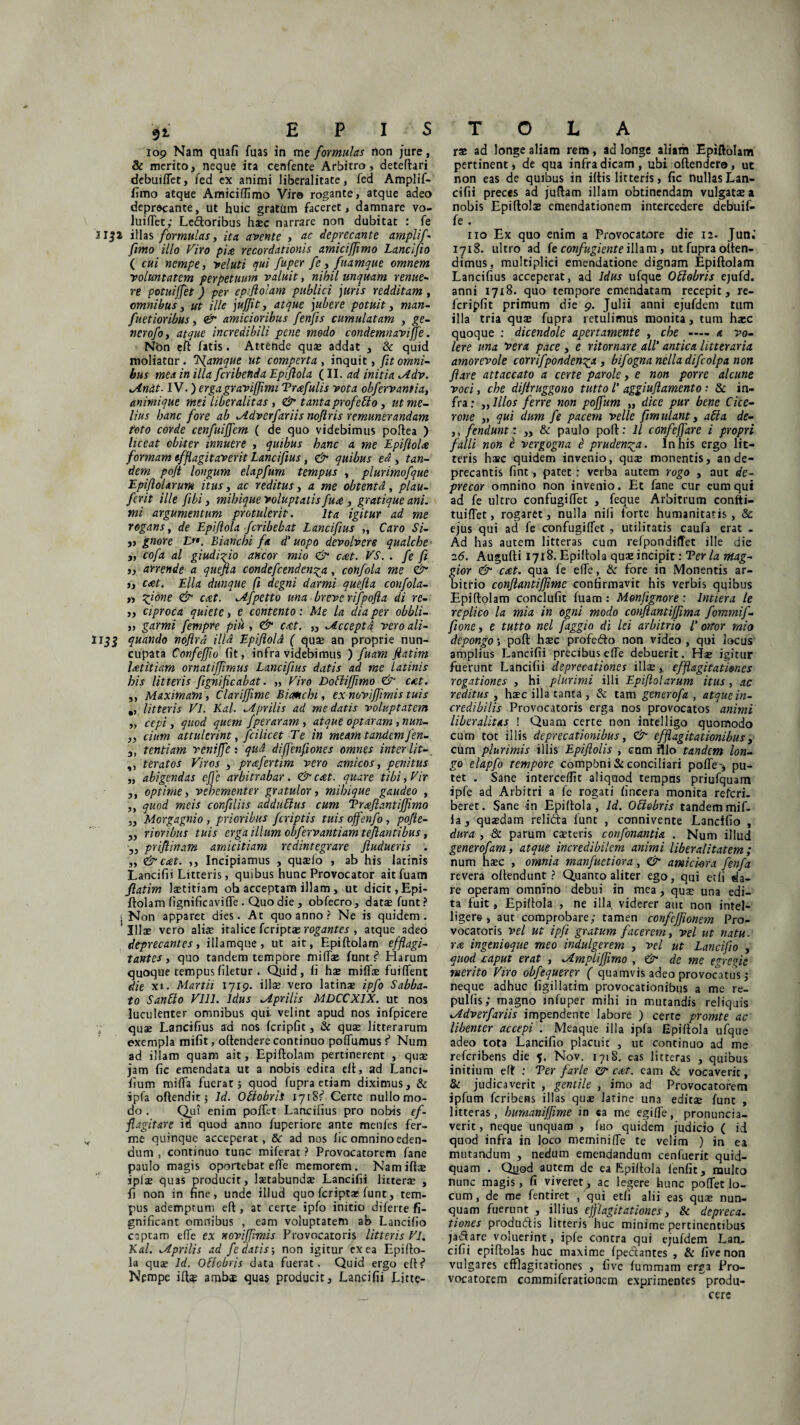 109 Nam quafi fuas in me formulas non jure, & merito, neque ita cenfente Arbitro, deteftari debuiftet, fed ex animi liberalitate, fed Amplif- fimo atque Amiciflimo Vire rogante, atque adeo deprecante, ut huic gratum faceret, damnare vo- luiftet; Ledloribus hxc narrare non dubitat : fe llja illas formulas, ita avente , ac deprccante amplif- fimo illo Viro pix, recordationis amiciffimo Lancifio ( cui nempe, veluti qui fuper fe, fuamque omnem voluntatem perpetuum valuit, nihil unquam renue¬ re potuijfet) per epiflotam publici juris redditam, omnibus, ut ille jujjit, atque jubere potuit, fuetioribus, £r amicioribus fenfis cumulatam , ge- nerofo, atque incredibili pene medo condemnaviffe. Non eft fatis. Attende qua? addat , & quid moliatar. Iffamque Ut comperta , inquit, omni¬ bus mea in illa feribetida Epiflola (II. ad initia *Adv. *Andt- IV.) ergagraviffimi Trxfulis vota obfervantia, animique mei liber alitas, & tanta profetlo, ut me¬ lius hanc fore ab ^idverfariis noftris remunerandam toto corde cenfuijfem ( de quo videbimus poftea ) liceat obiter innuere , quibus hanc a me Epiftolx formam efflagitaverit Lancifius, <& quibus ea , tan¬ dem poft longum elapfum tempus , plurimofque Epiflolarum itus, ac reditus, a me obtenta, plau- ferit ille fibi, mihique voluptatis fux , gratique ani. mi argumentum protulerit. Ita igitur ad me rogans, de Epiflola feribebat Lancifius ,, Caro Si¬ ti gnore E. Bianchi fa d’ uopo devolvere qualche- „ cofa al giudi^io aneor mio & cxt. VS. . fe fi ,, anende a quefta condefcenden^a, confola me & „ cxt. Elia dunque ft degni darmi quefla confola- ,, qflone & eat. ^Afpetto una breve rifpofla di re¬ ti ciproca quiete, e contento : Me la dia per obbli- „ gqrmi fempre piu , & cxt. „ Accepta vero ali- Ii_52 quando noflrd illa EpiflolA ( qua? an proprie nun¬ cupata Confefflo fit, infra videbimus ) fuam flatim Ixtitiam ornatiflimus Lancifius datis ad me Latinis his litteris fignifleabat. ,, Viro Doftiffimo & cxt. ,, Maximam, Clarifflme Bianchi, ex noviffimis tuis ., litteris Vl. Kal. Aprilis ad me datis voluptatem „ cepi, quod quem fper aram , atque optaram , nun- „ cium attulerint, fcilicet Te in meam tandem fen- 3) tentiam reniffe: quA diffenfiones omnes inter lit- ,, teratos Viros , prxfertim vero amicos, penitus „ abigendas efle arbitrabar. &cxt. quare tibi, Vir ,, optime, vehementer gratulor, mihique gaudeo , ,, quod meis confiliis addublus cum Trxflantiffimo „ Morgagnio , prioribus /criptis tuis offenfo , pofte- „ rioribus tuis erga illum obfervantiam teflantibus, „ priflinam amicitiam redintegrare ftudueris . „ & cxt. ,, Incipiamus , quaeio , ab his latinis Lancifii Litteris, quibus hunc Provocator ait fuam flatim laetitiam ob acceptam illam, ut dicit, Epi¬ ftolam fignificaviffe . Quo die , obfecro, data? funt? . Non apparet dies. At quo anno ? Ne is quidem . Illas vero alix italice feriptae rogantes , atque adeo deprecantes, illamque, ut ait, Epiftolam efflagi¬ tantes, quo tandem tempore mifta? funt f* Harum quoque tempus filetur , Qjjid, fi hae mifta? fuiftent die xi. Martii 1719. illae vero latina? ipfo Sabba¬ to Sanbto VIII. Idus ^Aprilis MDCCX1X. ut nos luculenter omnibus qui velint apud nos infpicere quae Lancifius ad nos fcripfit, & quse litterarum exempla mifit, oftendere continuo poftumus t Num ad illam quam ait, Epiftolam pertinerent , quse jam fic emendata ut a nobis edita eft, ad Lanci- fium mifta fuerat; quod fupra etiam diximus, & ipfa oftendit 5 Id. Ottobrii 1718?” Certe nullo mo¬ do . Qui enim poftet Lancifius pro nobis ef¬ flagitare id quod anno fuperiore ante menfes fer- me quinque acceperat, 8c ad nos lic omnino eden¬ dum , continuo tunc miferat ? Provocatorem fane paulo magis oportebat efte memorem. Namiftae ipjae quas producit, laetabundae Lancifii litterse , fi non in fine, unde illud quo feripta; funt, tem¬ pus ademptum eft , at certe ipfo initio diferte fi- gnificant omnibus , eam voluptatem ab Lancifio coptam e fle ex novijfmis Provocatoris litteris Vl. Kal. ^Aprilis ad /e datis-, non igitur ex ea Epifto- la quse Id. O&obris data fuerat. Quid ergo eft?1 Nempe ift$ ambs quas producit, Lancifii Litte- rae ad longe aliam rem, ad longe aliam Epiftolam pertinent, de qua infra dicam, ubi oftendero, ut non eas de quibus in iitis litteris, fic nullas Lan¬ cifii preces ad juftam illam obtinendam vulgata? a nobis Epiftola? emendationem intercedere debuif- fe . no Ex quo enim a Provocatore die 12. Jun.’ 1718. ultro ad fe confugiente illam, ut fupra often- dimus, multiplici emendatione dignam Epiftolam Lancifius acceperat, ad Idus ufque Offobris ejufd. anni 1718. quo tempore emendatam recepit, re- fcripfit primum die 9. Julii anni ejufdem tum illa tria qua? fupra retulimus monita, tum ha?c quoque : dicendole apertamente , che —— a va¬ lere una Vera pace , e ritornare ali' antica litteraria amorevole corrifponden^a , bifogna nelladifcolpa non flare attaccato a certe parole, e non porre alcune voci, che diflruggono tutto l' aggiufi amento: Sc in¬ fra; filios ferre non poffum „ dicc pur bene Cice¬ rone ,, qui dum fe pacem velle fimulant, abi a de- ,, fendunt: „ & paulo poft: ll confejfare i propri falli non i vergogna $ pruden^a. lnhis ergo lit¬ teris hac quidem invenio, quse monentis, an de- precantis fint, patet : verba autem rogo , aut de¬ precor omnino non invenio. Et fane cur eum qui ad fe ultro confugiftet , feque Arbitrum confti- tuiftet, rogaret, nulla nili forte humanitatis, & ejus qui ad fe confugiftet , utilitatis caufa erat . Ad has autem litteras cum relpondiffet ille die 26. Augufti 1718. Epiftola quae incipit: Ter la ntag- gior & cxt. qua fe efte, & fore in Monentis ar¬ bitrio conflantiffime confirmavit his verbis quibus Epiftolam conclufit fuam: Monjignore : Intiera te replico la mia in ogni modo conflantiffima fommif- fione, e tutto nel faggio di lei arbitrio l’ ortor mio depongo poft haec profefto non video , qui locus amplius Lancifii precibus efte debuerit. Ha? igitur fuerunt Lancifii deprecationes illseefflagitationes rogationes , hi plurimi illi Epiflolarum itus, ac reditus , haec illa tanta , & tam generofa , atque in¬ credibilis Provocatoris erga nos provocatos animi liberalitas ! Quam certe non intelligo quomodo cum tot illis deprecationibus, & efflagitationibus, cum plurimis illis Epiftolis , cum hio tandem lon¬ go elapfo tempore compbni & conciliari pofte-, pu¬ tet . Sane interce/fit aliquod tempus priufquam ipfe ad Arbitri a fe rogati fincera monita referi- beret. Sane in Epiftola, Id. Oblebris tandemmif- la, quaedam relifta funt , connivente Lancifio , dura , & parum exteris cor/fonantia . Num illud generofam, atque incredibilem animi liberalitatem ; num hsec , omnia manfuetiora, & amici-ora fenfa revera oftendunt ? Quanto aliter ego, qui erli da¬ re operam omnino debui in mea , qux una edi¬ ta fuit, Epiftola , ne illa viderer aut non intel- liger& , aut comprobare; tamen confcjfionem Pro¬ vocatoris vel ut ipfi gratum facerem, vel ut natu, rx ingenioque meo indulgerem , vel ut Lancifio , quod caput erat , ^AmpliJJirno , & de me egregie merito Viro obfequerer ( quamvis adeo provocatus; neque adhuc figillatim provocationibus a me re- pulfis; magno rnfuper mihi in mutandis reliquis ^Adverfariis impendente labore ) certe promte ac libenter accepi . Meaque illa ipfa Epiftola ufque adeo tota Lancifio placuit , ut continuo ad me referibens die 5. Nov. 1718. eas litteras , quibus initium eft : Ter fari e & cxt. cam & vocaverit, & judicaverit , gentile , imo ad Provocatorem ipfum feribens illas quae latine una editae funt , litteras, humanijflme in ea me egifte, pronuncia- verit, neque unquam , fuo quidem judicio ( id quod infra in loco meminifte te velim ) in ea mutandum , nedum emendandum cenfuerit quid¬ quam . Quod autem de ea Epiftola lenfit, multo nunc magis, fi viveret, ac legere hunc poftet lo¬ cum , de me fentiret , qui etfi alii eas qua? nun¬ quam fuerunt , illius efflagitationes, & depreca. tiones produ&is litteris huc minime pertinentibus jaiftate voluerint, ipfe contra qui ejufdem Lan¬ cifii epiftolas huc maxime fpeciantes , & five non vulgares efflagitationes , five fummam erga Pro¬ vocatorem commiferadonem exprimentes produ¬ cere