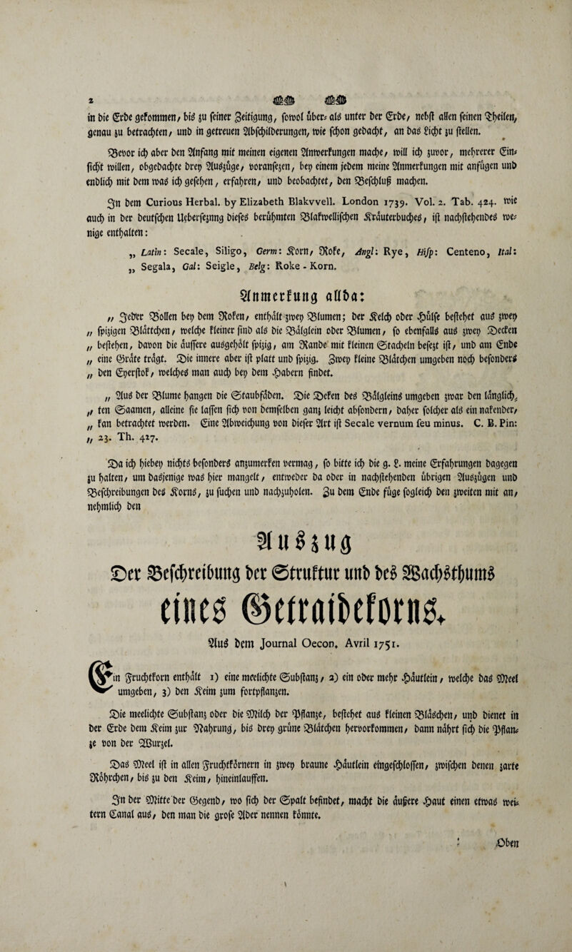 in bie Erbe gefommen, bis ju feiner geifigung, fowol über# als unter ber Erbe, ncbfl aHen feinen Sfwfen, genau ju befrachten/ uni) in getreuen Abfchilberungen, wie fchon gebucht, an bas Sicht $u fteüem Q3coor ich aber ben Anfang mit meinen eigenen Anwerbungen mache, will ich Juror, mehrerer Eta* ft'ch't willen, obgcbachte brep Auszüge, ooranfejen, bep einem jebem meine Anwerbungen mit anfügen unb enblich mit bem was ichgefehen, erfahren, unb beobachtet, ben 33efchlu£ machen. Sn bem Curious Herbai. by Elizabeth Blakvvell. London 1739. Vol. 2. Tab. 424. toie auch in ber beutfehen Ueberfejnng biefes berühmten ^Mabwellifchen ivrduterbuches, tfl nachftehenbes we* nige enthalten: „ Latin: Secale, Siligo, Germ: ^OW, Ofabe, 4ngl: Rye, Hifp: Centeno, Ital: }) Segala, Gal: Seigle, Belg: Roke - Korn, Sfitmertuttg aH&a: „ ^eirer Q$olIen bep bem Ülofen, enthalt jwep Blumen; ber $elch ober #ülfe begehet aus jwer> „ fpijtgen Blättchen, roelche Heiner ftnb als bie £5dlglein ober Blumen, fo ebenfalls aus jwep 2>ecben „ begehen, baron bie duffere ausgeholt fpijig, am £Xanbe mit fleinen (Stacheln befejt ifb, unb am Enbe „ eine ©rate tragt. S)ie innere aber ijl platt unb fpijig. gwep fleine ^latchen umgeben noch befonberS „ ben Eperjtob, welches man auch bep bem $abern fünbet* „ Aus ber Q3lume hangen bie ®taubfdbem ©ie Sbeben bes Q3d(gleinS umgeben jwar ben länglich* ,, ten (Saarnen, alleine fte tajTen ftch ron bemfelbett ganj leicht abfonbern, baher fotcher als ein nafenber, „ ban betrachtet werben* ©ne Abweichung ron biefer Art i(i Secale vernum feu minus. C. B. Pin: „ 23. Th. 427. £>a ich h^bep nichts befonberS anjumerben oermag, fo bitte ich bie g. t meine Erfahrungen bagegen ju halten, um baSjenige was hier mangelt, entweber ba ober in nach|W>enben übrigen Auszügen unb «Sefchreibungen bes Sporns, ju fuchen unb nachjuholen. gu bem Enbe füge fogleich ben jweiten mit an, nehmtich ben Auszug ©er 33efchreibuttg ber ©truttur unb i>e$ SBachSt&umS eines ©etratöeforns. 5lu$ bem Journal Oecon» Avril 1751. in gruchtforn enthalt 1) eine meeltchfe (Subjlanj, 2) ein ober mehr Häuflein, welche bas sfteef umgeben, 3) ben .fteim jum fortpftonjen* £>ie meelichte (Subjlanj ober bie OTch ber ^flanje, beftehef aus bleinen flaschen, unb bienet in ber Erbe bem Äeim jur Nahrung, bis brep grüne iSldtchen heroorbommen, bann nährt (ich bie ^fJan^ je ron ber SBurjet. £)as 9)?eel ijl in allen $rudhfb5rnern in jwep braune Häuflein eingefchlojfen, jwifchen benen jarte fKohrchen, bis ju ben .fteim, hineinlauffen. Sn ber 'sfflitte her ©egenb, wo ftch ber (Spalt befinbef, macht bie aufere £aut einen etwas wei* fern Eanal aus, ben man bie grofe Aber nennen fonnte* ' Oben