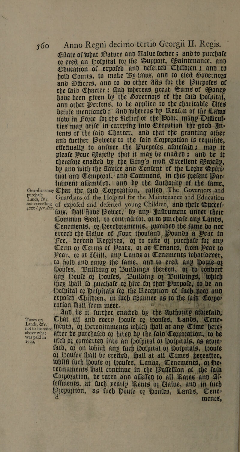 (2Baatc of topat Mature ano Slalue foener; ano to purctafe or eteft an Ipofpital for tpe Support, maintenance, ano Coucation of erpofeo anD nefeiteu CpilDren; ano to fjolD Courts, to make 1£p=lalu0, ano to eleft ®oDerno?0 ano ©fficerg, anD to Do otper 3ct0 fo? tpe Purpofe0 of tpe faiD Cparter: anD toperea0 great %>um0 of manep pate teen often Pp tpe $oDerno?0 of tte faiD iPofpital, anD otter Petfon0, to te appliet to tte charitable (Life# Pefore mentioneD: anD tuperea0 bp EeaGn of tte Catu0 noto in Jforce fo? tte Eelief of tpe Poo?, man? iEDifficul* tie0 map artfe in cartping into execution tte gooD 3im tent0 of tte faiD Cparter, anD that tte granting otter anD further Potoer0 to tte faiD Corporation i0 requifite, effettuallp to anftnec tte Purpofe0 aforefaft; map it pleafe j^our mo/efip that it map te enafteD ; anD te it therefore enafteo tp tte Eing’0 moS excellent mojoflp, tp anD toitt tte notice anD Content of tte Ho?D0 %piri* tuat anD Cemporal, anD Commons;, in tpt0 prefent Par* liament affembleo, anD tp tte autporitp of tte fame, Guardiatlsmay Cpat tte faiD Corporation, calleD The Governors and iandsfesv. Guardians of the Holpital for the Maintenance and Education of expofed and deferted young Children, anD tteit ^j>UCCefs 4ooo .pc) - ?i/i. fjj?0, ifiau hate potoer, tp anp 31nfirument unoer tteic Common ^eal, to contra&for, or to purepafe anp lanD0, Cenement0, or i£>ereoitament0, protiioeo tte fame do not erceeD tte Blaine of Jrout thoufanD PounD0 a ^ear in JTee, teponD Eep?i?e0, or to take or purctafe for anp Cerrn 0? Cerm0 of gears, or a0 Cenants, from gear to gear, or at ££lill, anp Hants or Cenements topatfoeter, to tolD anD enj'op tte fame, anD to ereft anp J£>oufe or $)oufe0, 'BuilDing or 'IBuilDings ttereon, or to connert anp fooufe or Routes, IBuiiDing or IBuilDingS, tuhich ttep thall fo purctafe or tire for that Putpofe, to te an $ofpitai or !^ofpital0 for tte deception of fuct poor ano erpofeD CtilDren, in fuct as ft tte faiD Co?po* ration fhali feem meet. ^3nD te it furtper enacteo tp the autporitp aforefaio, Taxes on Cpat all anD eterp Jt>oufe or Routes, Hants, Cene* notntdo’b?rairedWent0, or ^ereoitaments ftpicp Ipall at anp Cime pete- Ja°sveaidhi aftei* Putcpafct or piteD tp tpe faio Corporation, to te 1739r 111 ufeD or conterteD into an }t>ofpital or H>ofpitals, a0 afore- faiD, or on tuhich anp fucp Ipofpitai or Wpitals, Ipoufe or IDoufes Ipall te erefteD, thall at all Cimes pereafter, lopilft fucp Ipoufe or l^oufes, Hants, Cenement0, or ^e- retitaments Ipall continue in tpe Pofiefiton of tpe faiD Corporation, te raten anD aflelfeD to all Eates anD 3(» feflments, at fucp peatlp Eents or Oalue, anD in fucp Proportion, as fucp l^oufe or i^oufes, Hants, €ene* d raents.