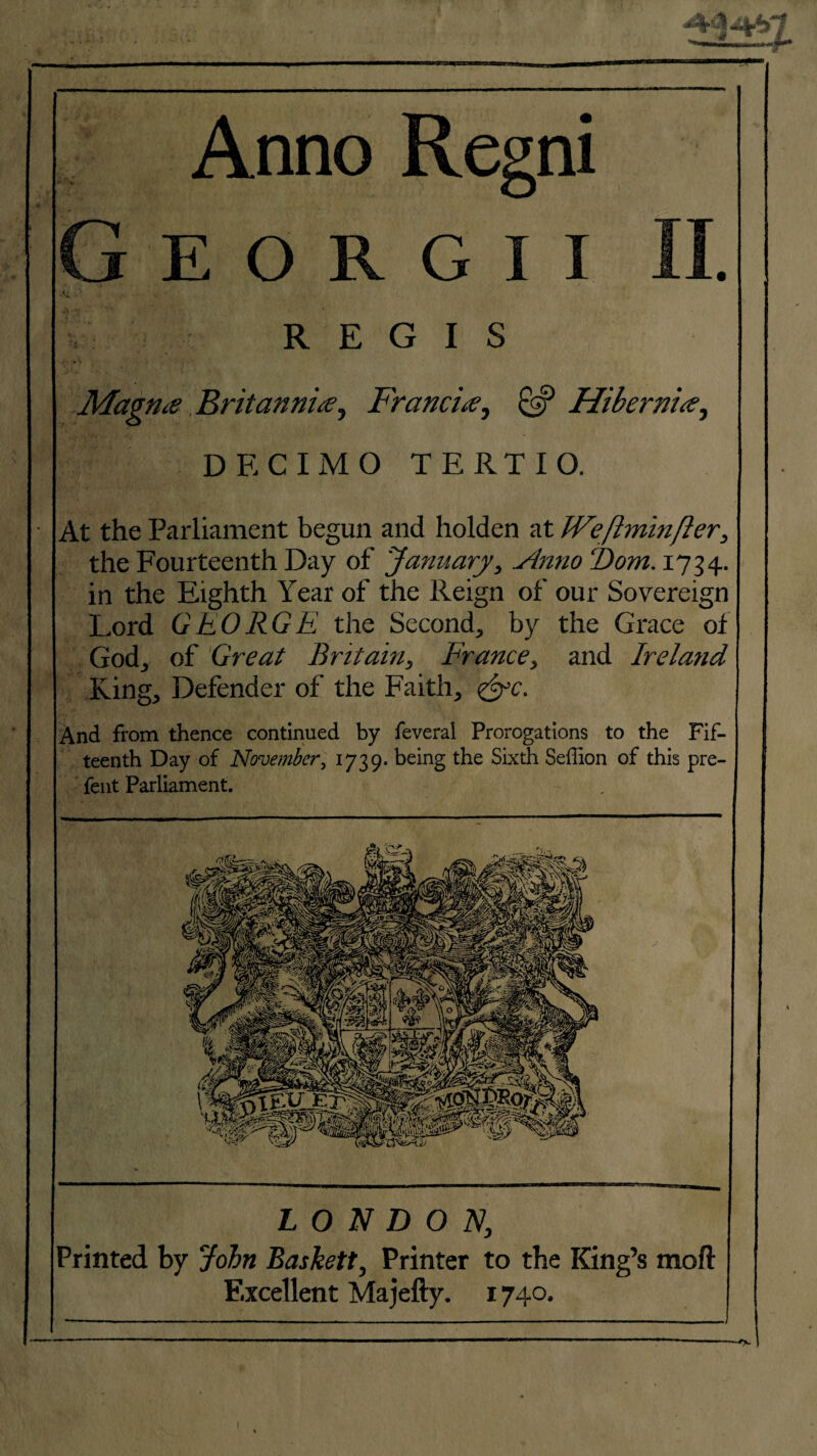 ;t f * ;■ '■/ ~ i -V Anno Resni E o R G i REGIS Magtue Britanniie, Francis, & Hibernite, ■ DECIMO TERTIO. At the Parliament begun and holden at Weflminfter, the Fourteenth Day of January, vlnno Dom. 1734. in the Eighth Year of the Reign of our Sovereign Lord GEORGE the Second, by the Grace of God, of Great Britain, France, and Ireland King, Defender of the Faith, <&c. And from thence continued by feveral Prorogations to the Fif¬ teenth Day of November, 1739. being the Sixth Seffion of this pre- fent Parliament. LONDON, Printed by John Baskett, Printer to the King’s mod Excellent Majefty. 1740.