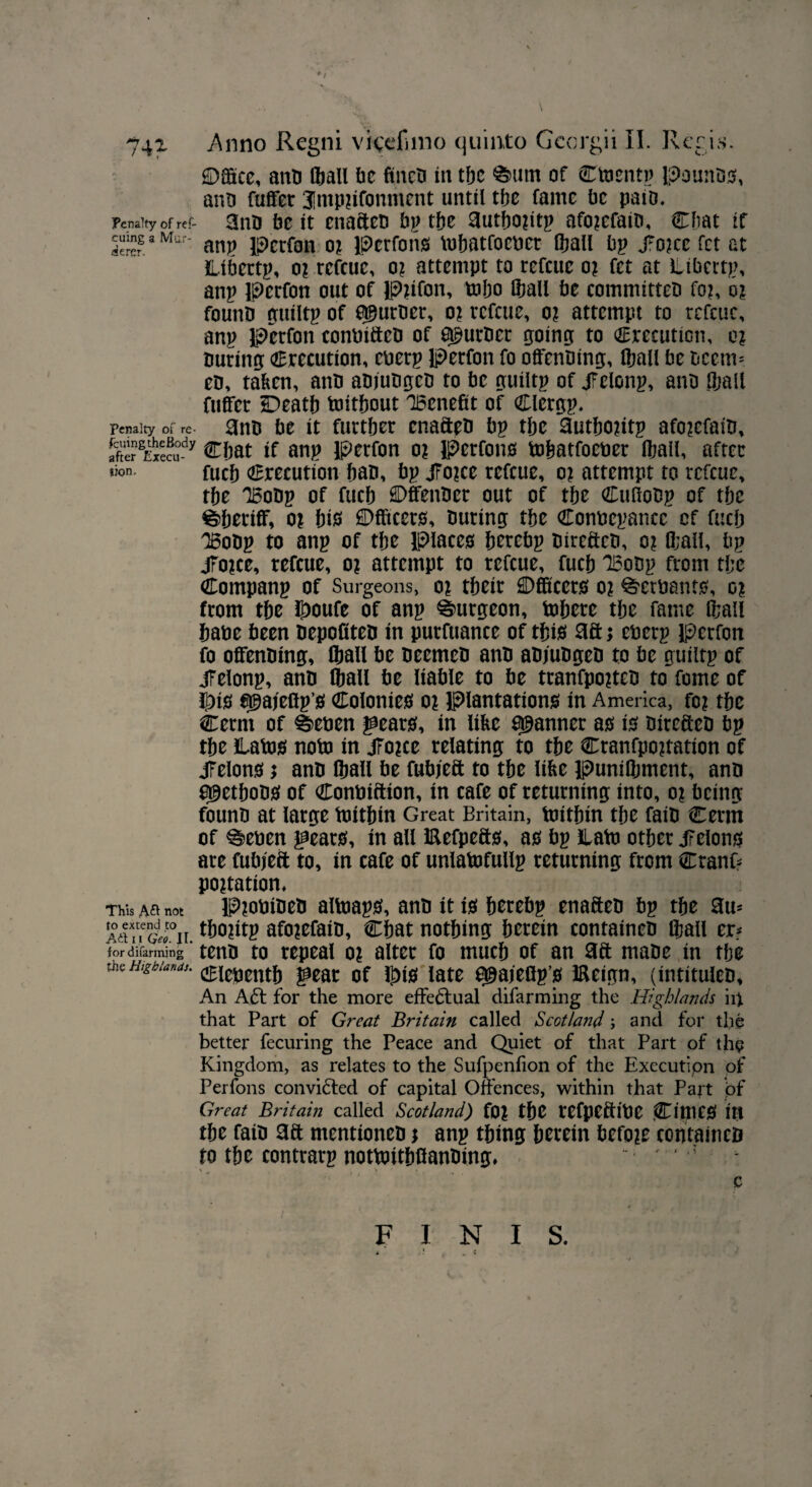 ©gate, anb (ball be fincti in tbc &um of Ctoentp Pomtbs, anb fuffer Jmpiifonment until tbc fame be pato. Penalty of ref- anb be it enafteb tftc 3utf)0^1tp afojefaib, Cbat if cumg a Mur- anp j^rfons bihatfoeber (ball bp /okc fet at ilibertp, o? refeue, o? attempt to refeue oi fet at Liberty anp perfon out of Pfffon, t»bo (ball be comntitteb fo?, o? founb guiltp of puttier, o? refeue, o? attempt to refeue, anp Per foil conbifteb of furrier going to Crecution, or buring Crecution, eberp perfon fo offenbing, (ball be t>ecm= eb, taken, anb abjubgeb to be guiltp of Jfelonp, anb (ball fuffer Death toitbout Benefit of Clergp. Penalty of re- anb be it further enafteb bp tbe ~autbo?itp afo?efaib, after^Execu-^y Chat if anp perfon o? Perfons tobatfoeber (bail, after *^n- fueb Crecution ban, bp JFo?ec refeue, o? attempt to refeue, tbe Bobp of fueb HDffenber out of tbe Cufiobp of tbc Sheriff, oi bis Meets, buring tbe Conncpancc cf fueb Bobp to anp of tbe Places berebp bireftcb, o? (ball, bp jfo?ce, refeue, o? attempt to refeue, fueb Bobp from tbe Companp of Surgeons, o? tbeir Meets o? ^erbants, or from tbe ©oufe of anp burgeon, inhere tbe fame (ball babe been bepofiteb in purfuance of this aft; eberp perfon fo offenbing, lball be beemeb anb abjubgeb to be guiltp of jFelonp, anb lball be liable to be tranfpo?teb to feme of ©is agajeffps Colonies o% Plantations in America, fo? tbe Cerm of #>eoen gears, in like fanner as is bireftcb bp tbe Labis noto in jForce relating to tbe Cranfpo?tation of jFelons; anb (ball be fubjeft to tbe like puniQjment, anb a^etbobS of Conoiftion, in cafe of returning into, o% being founb at large toitbin Great Britain, toitbin tbe faib Cenn of ^eben gears, in all Eefpefts, as bp ilatb other JFelons are fubjeft to, in cafe of unlatofullp returning from Cranf* potation* This A£I not Piobibeb altoaps, anb it is berebp enafteb bp tbe am ArtTr&°n. tto?itp afo?efaib, Cbat nothing herein containeb lball er* for difarming ' tenb to repeal o? alter fo much of an aft mabe in tbe the Highlands, ^zmxt^ late ^ajeflpg iffeign, (intituleb. An A61 for the more effectual difarming the Highlands in that Part of Great Britain called Scotland; and for the better fecuring the Peace and Quiet of that Part of the Kingdom, as relates to the Sufpenfion of the Execution of Perfons convidled of capital Offences, within that Part of Great Britain called Scotland) (0\ the tefpeftibC CimCS in the faib aft mentioneb; anp thing herein before containeb to the eontrarp nottoitbffanbing, ‘ J c FINIS.