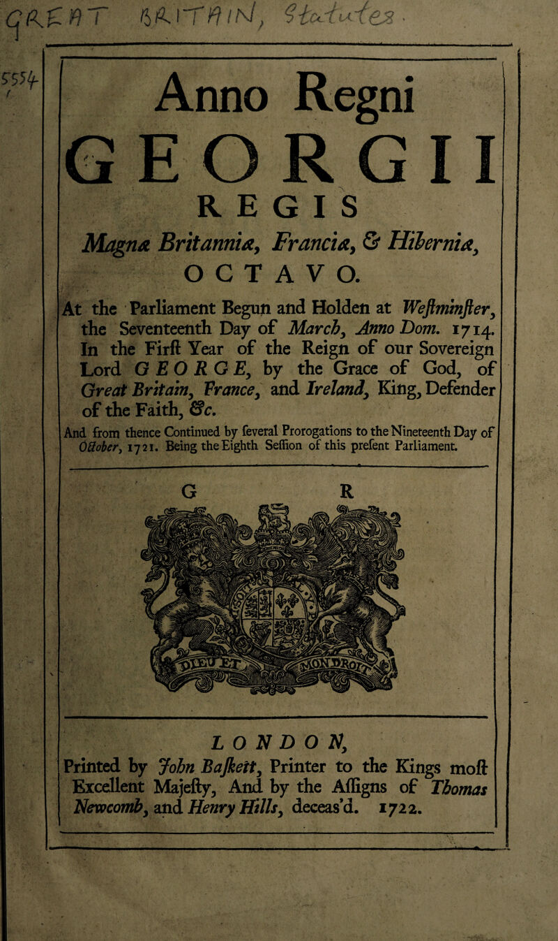 cos. 197 ?tcc{uTes • ?55f Anno Regni JL I R E G I S Magna Britannia, Francia, OCTAVO. At the Parliament Begun and Holden at Weftminfter, the Seventeenth Day of March, Anno Dom. 1714. In the Firft Year of the Reign of our Sovereign Lord GEORGE, by the Grace of God, of Great Britain, France, and Ireland, King, Defender of the Faith, £fc. And from thence Continued by feveral Prorogations to the Nineteenth Day of OSober, 1721. Being the Eighth Seffion of this prefent Parliament. G R LONDON, Printed by John Bajkett, Printer to the Kings moft Excellent Majefty, And by the Affigns of Thomas Newcomb, and Henry Hills, deceas’d. 1722.