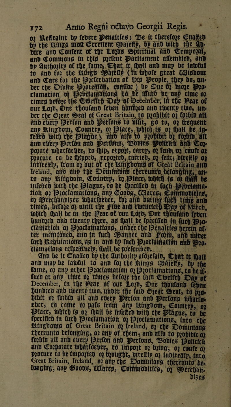 0; Reffrafnt bp fehete penalties; ‘Be it therefore CitaSed bp tpe Rings mott Crcelient qaajeflp, bp atm Intel) tlje an* Wee aim content of tlje Roms Spiritual and Cetnporai, anb Commons in tpls pjefent parliament alfembled, aim bp autporitp of tpe fame; Cpat ip (pall anb map be lafoful to ano for tlje Rthgs qaajeff^ (ih fopofe great iKUisbom anb Care for tpe preferbntton of Ris people, tpep bo, urn ber tpe Dfiiine ProteSTdli, confide) bp flDne t) more Pm* clamatton 0? protfamationji to be ifiittti ttt an? time or times before tlje CfoeITtp Dag Of December, ift tpe ^ear of our Rord, ©tte tpotifand feben punfijen anb ttnentp ttno, urn ber tpe 4^eat Seal of Great Britain, to prohibit 02 forbid ail anb e'oerp petfoit anb Perfons to biflt, go to, or frequent anpRingoont, Countrp, 01 place, fopicp.is or fljall be in* feaed tottlj tpe plagfie.3 nhO aifo tO piomoit br fOrbftrin anb etfetp pcrfoti aim permits, ‘Bowes polftftfc anb <fcor* porate fopatfoepfct, to (pip, erpojt, catrpj or fenbj 01 canfe 0? procure to be (pipped, erporte®, carried, or fefttj dlteaip 01 inbfteaip, from oj out of tpe fetilgbohi'S of Great Britain and Ireland, atm ahp tpe Dominions tpeteuhtOjtilbhghig,,un* to anp i&itigdom, Countrp, b?,Places fopitfi is o? (pan be iitfeffed foitp tpe plague, to be Cpeclfieb in fujp PiOciama* tton o? proclamations, anp croons, Sllnres, Commobitles, o) qgctcpanWjes topatfbebet, for abb buring tm tithe anb times, before 0) until tpe JFibe anb Itoeiitietp Dap of March, tnljfctj fljall be in tpe gear of out Rdrd, 2>nfe tpbufahd fibeu panbred ahb ttnentp three, as ipali be fpeeifieb in fucp pjo* clathatioh or Proclamations, under tpe penalties petein af* ret mentioned, aim in fucp spanner ahb jiro?m, ahb utber fuep Regulations, as in and bp fnep proclamation ahb pm* tlamations refpeaibelp, fljall be prfcfecibed. nib be it Chased bp tpe fiutpo?ttp aforefafd, Chat it fljall and map be lafoful to anb for tpe Rings q^afeffp, 6p tpe fame, 0? anp otper proclamation or Proclamations, to be if* fuco at anp time or times before tpe faid Cfoelftp Dap of December, in tpe fear of our loro, ©ne tpoufanb febeu hundred and tfoentp tfoo, under tpe faid Cjeat Seal, to pro* pibit or forbid all and eoetp petfon anb perfons fopatfo* eber, to come or pafs from anp Rlngdom, Countrp, 01 place, toplep is or fljall be fitfeaed foltp tlje ptbgue, to be fpeclfleb in fucp Proclamation or Proclamations, into tpe Rtngdoms of Great Britain or Ireland, or tpe Dominions tpereunto belonging, or anp of tpem5 anb alfo to prohibit or forbid all and eberp petfon anb petfons, 'Bodies poiltfcfe anb Corporate fopatroeber, to import or bring, or cattfe or procure to be imported or brought, Wrest? or inWresip, into Great Britain, Ireland, pr anp tpe Dominions thereunto be* longing, anp demons, abates. Commodities, or ^erepan* Wjes