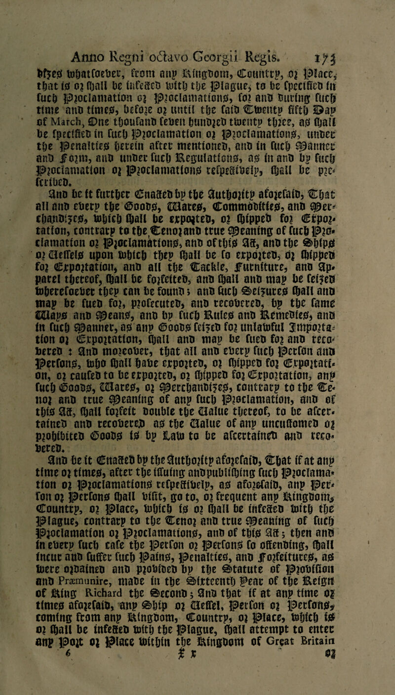 fefjes toljatfoebet, team nap ftingbom, Coitntrp, 03 Place, tljat i£f 03 Rjnll be ittfeseb uiitb Uje plague* to be fpcctficb fit fucb pjoclamation 03 p?oclamations, fo? aim During fucft time atm times, be foie 03 until tlje fam Ctnentp fifty 2>at> cf March, ©ne tljoufanb febett bmibjeD ttoentp tljjee, as (ball be fpecifiec in fuclj Pioclamation 03 pjoclamatlons, turner tbe penalties fjeecin after menttoneb, aim in fuel? Spanner ant» if 03m, aim unbec fuclj Regulations, as in atm bp fticfi Pjoclamatlon 03 pioclamatlons tefpesibelp, Stall be p?c- fettbeb. ;> . .. aim be it further ©nasebbp tbe autljfljitp afajefatb, Cljat nil mm eberp tlje ©oobs, ©Hates, Commobftles, atm SjUer- cfjmmijcs, btbicb (ball be ejcpojteb, 03 fijtppeb fo? €rpo?* tation, conttatp to tfte^Cenoianb ttue yeaning of fucb p?o* clantation 0? Pjoclantations, mm oftijis as, anbtlje ®ljlps 0? Hlelfels upon tuljicb tljep (ball be fo erpojteb, 03 Stippeb fo3 €rpo?tatiou, mtb all tlje Cackle, furniture, anb ap¬ parel thereof, (ball be fojfeiteb, anb (ball anb map be Cetfets toberefoeber tljep can be founb; anb fitcb S>ei?ures (bail aim map be fueb foj, pjofecnteb, anb tecobereb, bp tbe fame ©Haps mm ^eaits, anb bp fueb Rules anb Remebies* anb in fueb fanner, as anp ©oobs fei?cb foi unlawful 3mpo?ta* tion 03 Crpo3tation, (ball anb map be fueb fo? anb reco* bereb t anb mojeober, tljat all anb eberp fueb Perron mm Perfons, tobo GjaU babe erpo?teb, 03 ibippeb m3 ©rpojtati- on, 03 caufeb to be ejrpojteb, 03 ibippeb fo? ©rpojtation, anp fueb ©oobs, ©Hates, 0? spercljantifes, conttatp to tbe Ce* 1103 anb true yeaning of anp fueb Pioclamatioit, anb of tijis as, (ball fojfeit Double tbe (Halue thereof, to be after- taineb anb tecobercb as tbe (Haltie of anp unettfiomeb 03 p?obibiteb ©oobs is* bp tatu to be afeertaineb anb reco- bercb.; anb be it Cnasebbp tlje atttltojitp afo3efatb, Cbat if at aiip time 03 times, after tbe tffutitg anopubiifitmg fuclj pjoclama* tloit 0? p?oclamations tcfpeSibelp, as afojefaib, anp per- foit 0? Perfons Stall btfit, go to, 03 frequent anp Rtngbom,* Countrp, 0? place, tuljicb is 0? (ball be utfeseb toitb tbe Plague, conttatp to tlje Ceno? anb true S^eanmg of fuclj Proclamation 0? pjoclamattons, mm of this as; tljen anb in eberp fueb cafe tbe petfon 0? perfons fo oSenbing, (bail incur aub fuffer fueb Pains, penalties, aim f o?feituces, as lucre o?baineb anb p?obfbeb bp tbe Statute of p?obifioit anb Praemunire, mabe in tbe Sfrteentlj ipeat of tlje Reign of King Richard tbe ©econb; 9nb that if at anp time 0? times afo3efam, anp Skip 03 Sleflei, petfon 03 perfons# coming from anp Ringbom, Countrp, 03 place, btljicb its 0? Stall be infeseb toitlj tbe Plague, (ball attempt to enter anp po?t 03 Place atUbtn tbe Ringbom of Great Britain ■« , $ x ' m