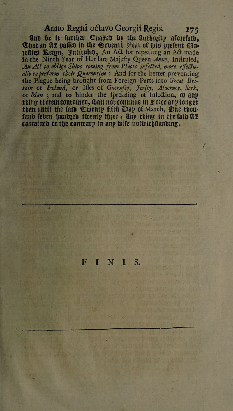 §nt> lie it further Cnageo ip the 3utljo?itp afojefatii, Chat an 38 paflen in tlje g>ehenth feat of ^>fss piefent S)9a* jeltieg Hetgn, 3lntitulea, An A£t tor repealing an Ad made in the Ninth Year of Her late Majefty Queen Anne, Intituled,' An All to oblige Ships coming from Places irftBed, more effectu¬ ally to perform their Quarentine ; And for the better preventing the Plague being brought from Foreign Parts into Great Bri¬ tain or Ireland, or Illes of Guernfey, Jerfey, Alderney, Sark, or Man and to hinder the threading of Infe&ion, 0? anp thing therein contained, $all not continue in jfojce anp longer than until the fain CUientp fifth Dap of March, One thou» fann rehen huniien tioentp thjee; 3np thins in the fatfi 38 contained to the conttatp in anp fiiife riotunthfianhing. . if! * , i • i FINIS. \