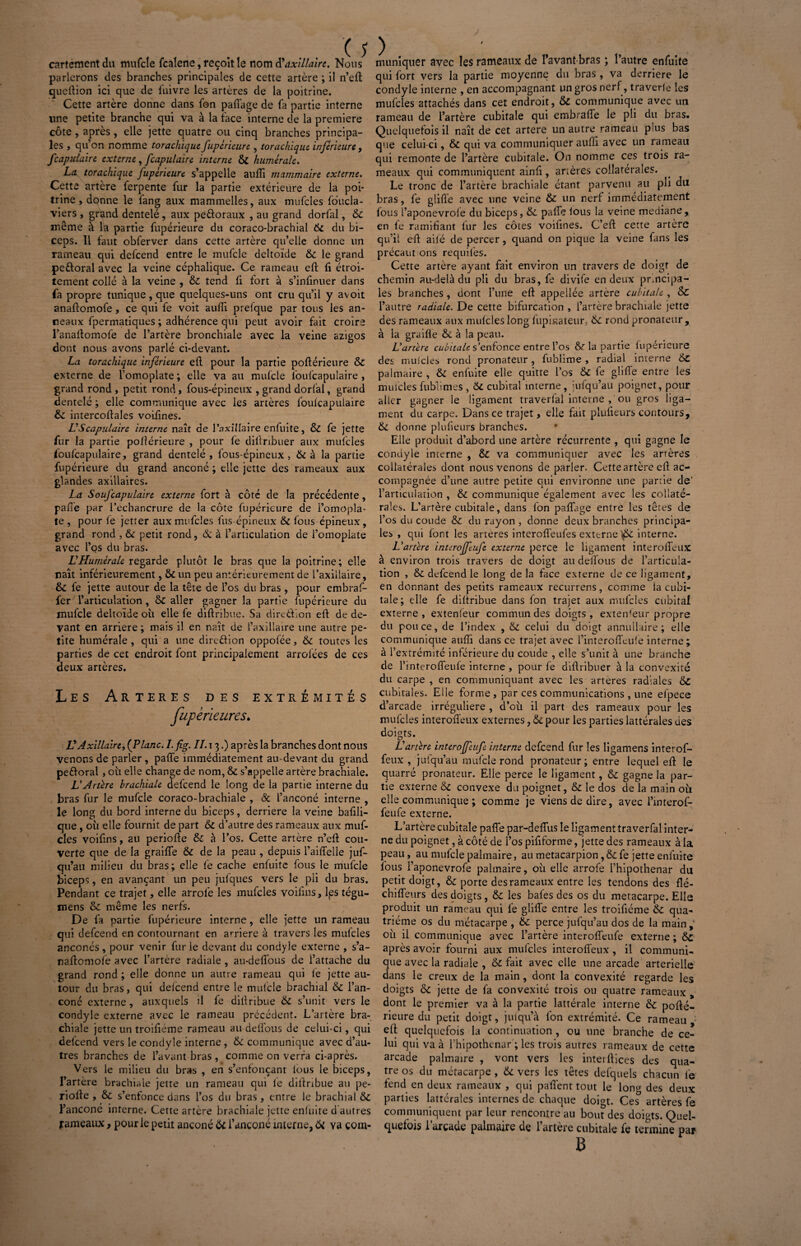 y cartement du irmfcle fcalene, reçoit le nom Maxillaire, Nous parlerons des branches principales de cetîe artère ; il n’efl queftion ici que de luivre les artères de la poitrine. Cette artère donne dans fon partage de fa partie interne une petite branche qui va à la face interne de la première côte , après, elle jette quatre ou cinq branches principa¬ les , qu’on nomme torachique fupérieure , torachique inferieure, feaputaire externe, [capillaire interne 6>C humérale. La torachique fupérieure s’appelle aufîi mammaire externe. Cette artère ferpente fur la partie extérieure de la poi¬ trine, donne le fang aux mammelles, aux mufcles fôucla- viers , grand dentelé, aux pe&oraux , au grand dorfal, 6c même à la partie fupérieure du coraco-brachial 6c du bi¬ ceps. Il faut obferver dans cette artère qu’elle donne un rameau qui defeend entre le mufcle deltoïde &c le grand pe&oral avec la veine céphalique. Ce rameau efl fi étroi¬ tement collé à la veine , 6c tend fi fort à s’infinuer dans fa propre tunique , que quelques-uns ont cru qu’il y avoit anafîomofe , ce qui fe voit aufîi prelque par tous les an¬ neaux fpermatiques ; adhérence qui peut avoir fait croire l’anaflomofe de l’artère bronchiale avec la veine azigos dont nous avons parlé ci-devant. La torachique inférieure efl pour la partie pofîérieure & externe de l’omoplate ; elle va au mufcle foufcapulaire, grand rond , petit rond,, fous-épineux , grand dorfal, grand dentelé ; elle communique avec les artères foufcapulaire 6c intercofîales voifines. U Scapulaire interne naît de l’axillaire enfuite, ÔC fe jette fur la partie pofîérieure , pour fe difîribuer aux mufcles foufcapulaire, grand dentelé, fous-épineux, & à la partie fupérieure du grand anconé ; elle jette des rameaux aux glandes axillaires, La Soufcapulaire externe fort à côté de la précédente, pafîe par l’echancrure de la côte fupérieure de l’omopla¬ te , pour fe jetter aux mufcles fus épineux 6c fous épineux, grand rond , 6i petit rond, ôc à l’articulation de l’omoplate avec l’os du bras. VHumérale regarde plutôt le bras que la poitrine ; elle naît inférieurement, 6c un peu antérieurement de l’axillaire, 6c fe jette autour de la tête de l’os du bras , pour embraf- fer l’articulation, 6c aller gagner la partie fupérieure du mufcle deltoïde où elle fe difîribue. Sa dire&ion efl de de¬ vant en arriéré ; mais il en naît de l’axillaire une autre pe¬ tite humérale, qui a une direction oppofée, 6c toutes les parties de cet endroit font principalement arrolées de ces deux artères. Les Arteres des extrémités fupèrieures. VAxillaire, (Plane, l.fig. IL 13.) après la branches dont nous venons de parler , paffe immédiatement au-devant du grand peéloral , où elle change de nom, 6c s’appelle artère brachiale. U Artère brachiale defeend le long de la partie interne du bras fur le mufcle coraco-brachiale , & l’anconé interne , le long du bord interne du biceps, derrière la veine bafili- que , où elle fournit de part 6c d’autre des rameaux aux muf¬ cles voifins, au periofle 6c à l’os. Cette artère n’efl cou¬ verte que de la graille 6c de la peau , depuis l’aiffelle juf- qu’au milieu du bras; elle le cache enfuite fous le mufcle biceps, en avançant un peu jufques vers le pii du bras. Pendant ce trajet, elle arrol'e les mufcles voilins, fes tégu- mens 6c même les nerfs. De fa partie fupérieure interne, elle jette un rameau qui defeend en contournant en arriéré à travers les mufcles anconés , pour venir fur le devant du condyle externe , s’a- nafîomolè avec l’artère radiale , au-delfous de i’attache du grand rond ; elle donne un autre rameau qui le jette au¬ tour du bras, qui delcend entre le mufcle brachial 6c l’an- coné externe, auxquels il fe dillribue 6c s’unit vers le condyle externe avec le rameau précédent. L’artère bra¬ chiale jette un troifiéme rameau au de flous de celui-ci, qui defeend vers le condyle interne , 6c communique avec d’au¬ tres branches de l’avant bras , comme on verra ci-après. Vers le milieu du bras , en s’enfonçant lous le biceps, l’artère brachiale jette un rameau qui le dillribue au pe- riolle , 6c s’enfonce dans l’os du bras, entre le brachial 6c l’anconé interne. Cette artère brachiale jette enfuite d’autres rameaux > pour le petit anconé 6c i’ançoné interne, & va com¬ muniquer avec les rameaux de l’avant-bras ; l’autre enfuite qui fort vers la partie moyenne du bras, va derrière le condyle interne , en accompagnant un gros nerf, traverle les mufcles attachés dans cet endroit, 6c communique avec un rameau de l’artère cubitale qui embralfe le pli du bras. Quelquefois il naît de cet artere un autre rameau p:us bas que celui-ci, 6c qui va communiquer auflï avec un rameau qui remonte de l’artère cubitale. On nomme ces trois ra¬ meaux qui communiquent ainfi, artères collaterales. Le tronc de l’artère brachiale étant parvenu au pli du bras, fe gliûe avec une veine 6c un nerf immédiatement fous l’aponevrofe du biceps, 6c parte fous la veine médiane, en fe ramifiant fur les côtes voifines. C’efl cette artère qu’il efl ailé de percer, quand on pique la veine fans les précaut ons rëquifes. Cette artère ayant fait environ un travers de doigt de chemin au-delà du pli du bras, fe divife en deux principa¬ les branches , dont l’une eîî appeilée artère cubitale , 6c l’autre radiale. De cette bifurcation , l’artère brachiale jette des rameaux aux mufcles long fiipiaateur, 6c rond pronateur , à la graille ôc à la peau. Uartère cubitale s’enfonce entre l’os 6c la partie fupérieure des mufcles rond pronateur, fublime , radial interne 6c palmaire , 6c enfuite elle quitte l’os 6c fe gîifle entre les muicles fublimes , 6c cubital interne , jufqu’au poignet, pour aller gagner le ligament traverfal interne , ou gros liga¬ ment du carpe. Dans ce trajet, elle fait plufieurs contours, &: donne plufieurs branches. Elle produit d’abord une artère récurrente , qui gagne le condyle interne , 6c va communiquer avec les artères collatérales dont nous venons de parler. Cette artère efl ac¬ compagnée d’une autre petite qui environne une partie de' l’articulation , 6c communique également avec les collaté¬ rales. L’artère cubitale, dans fon partage entre les têtes de l’os du coude 6c du rayon , donne deux branches principa¬ les , qui font les arteres interoffeufes externe '$1 interne. L’artère interofftufe externe perce le ligament interoffeux à environ trois travers de doigt au deffous de l’articula¬ tion , 6c defeend le long de la face externe de ce ligament, en donnant des petits rameaux recurrens, comme la cubi¬ tale; elle fe difîribue dans fon trajet aux mufcles cubital externe, extenleur commun des doigts, exteiùeur propre du pouce, de l’index , 6c celui du doigt annuitaire ; elle communique aufîi dans ce trajet avec l’interofïeule interne ; à l’extrémité inférieure du coude , elle s’unit à une branche de l’interorteufe interne , pour fe difîribuer à la convexité du carpe , en communiquant avec les arteres radiales 6c cubitales. Elle forme , par ces communications , une efpece d’arcade irrégulière , d’où il part des rameaux pour les mufcles interoffeux externes, 6c pour les parties lattérales des doigts. L'artère interojfeufe interne defeend fur les ligamens interof¬ feux , jufqu’au mufcle rond pronateur ; entre lequel efî le quarré pronateur. Elle perce le ligament, 6c gagne la par¬ tie externe 6c convexe du poignet, 6c le dos de la main où elle communique ; comme je viens de dire, avec l’interof- feufe externe. L’artère cubitale pafîe par-deffus le ligament traverfal inter¬ ne du poignet, à côté de l’os pififorme, jette des rameaux à la peau, au mufcle palmaire, au metacarpion, & fe jette enfuite fous l’aponevrofe palmaire, où elle arrofe l’hipothenar du petit doigt, & porte desrameaux entre les tendons des flé- chiffeurs des doigts, 6c les bafes des os du métacarpe. Elle produit un rameau qui fe gliffe entre les troifiéme 6c qua¬ trième os du métacarpe , 6c perce jufqu’au dos de la main ,* où il communique avec l’artère interoffeufe externe ; 6>C après avoir fourni aux mufcles interoifeux , il communi¬ que avec la radiale , 6c fait avec elle une arcade artérielle dans le creux de la main, dont la convexité regarde les doigts 6c jette de fa convexité trois ou quatre rameaux , dont le premier va à la partie lattérale interne 6c pofté- rieure du petit doigt, julqu’à fon extrémité. Ce rameau efl quelquefois la continuation, ou une branche de ce¬ lui qui va à l'hipothenar ; les trois autres rameaux de cette arcade palmaire , vont vers les interfaces des qua¬ tre os du métacarpe, 6c vers les têtes defquels chacun l'e fend en deux rameaux , qui partent tout le long des deux parties lattérales internes de chaque doigt. Ces artères fe communiquent par leur rencontre au bout des doigts. Quel¬ quefois l’arcade palmaire de l’artère cubitale fe termine par B