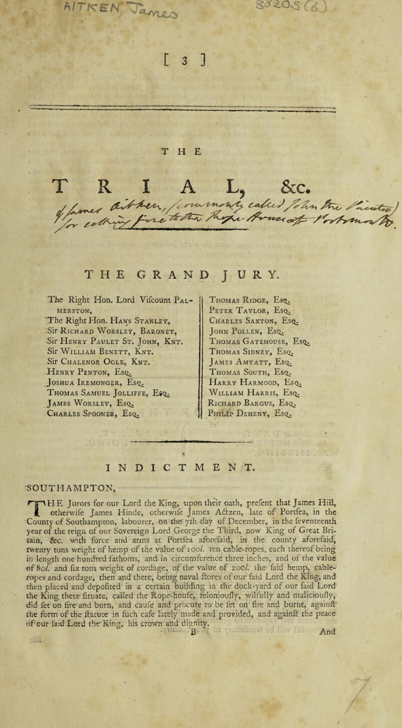 THE TRIAL, &c. / j/^ ^ />o- THE GRAND JURY. The Right Hon. Lord Vifcount Pal¬ merston, The Right Hon. Hans Stanley, -Sir Richard Worsley, Baronet, Sir Henry Paulet St. John, Knt. Sir William Benett, Knt. Sir Chalenor Ogle, Knt. Henry Penton, Esq^ Joshua Iremonger, Esc>. Thomas Samuel Jolliffe, Esc^. James Worsley, Esq. Charles Spooner, Esq. Thomas Ridge, Esq^ Peter Taylor, Esq. Charles Saxton, Esq. John Pollen, Esq^ Thomas Gatehouse, Esq. Thomas Sidney, Esq. James Amyatt, Esq^ Thomas South, Esq. Harry Harmood, Esq. William Harris, Esq. Richard Bargus, Esq. PhiLJp Deheny, Esq, ■ t — I- 0 INDICTMENT. SOUTHAMPTON, The Jurors for our Lord the King, upon their oath, prefent that James Hill, otherwife James Hinde, otherwife James Adtzen, late of Portfea, in the County of Southampton, labourer,-on the 7th day of December, in the feventeenth year of the reign of our Sovereign Lord George the Third, now King of Great Bri¬ tain, &c. with force and arms at Portfea afbrefaid, in the county aforefaid, twenty tons weight of hemp of the value of 100/. ten cable-ropes, each thereof being in length one hundred fathoms, and in circumference three inches, and of the value of 80/. and fix tons weight of cordage, of the value of 200/. the' faid hemp, cable- ropes and cordage, then and there, being naval ftores of our faid Lord the King, and then placed and depofited in a certain building in the dock-yard of our faid Lord the King there fituate, called the Rope-houfe, felonioufly, wilfully and malicioufly,- did fet on fire and burn, and c'aufe and procure to be let on fire and burnt, againft the form of the ftatutc in fuch cafe lardy made and provided, and againft the peace of our laid Lord the'KingJ his crown and dignity. • A-- B . - . And /