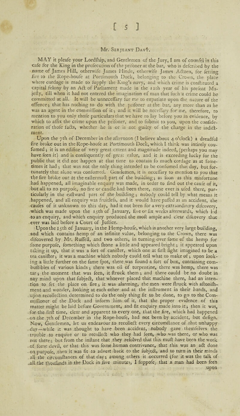 Mr, Serjeant Dav^. MAY it pleafe your Lordfhip, and Gentlemen of the Jury, I am of counfel in this cafe for the King in the profecucion of the prifoner at the bar, who is defcribed by the name of Jamies Hill, otherwife James Hinde, otherwife James Adtzen, for fetting fire to the Rope-houfe at Portlmoiuh Dock, belonging to the Crown, the place where cordage is made to fupply the King’s navy, and which crime is conllituted a capital felony by an Ad of Parliament made in the J2th year of his prefent Ma- •jelly, till when it had not entered the imagination of man that Inch a crime could be committed at all. It v/ill be unneceffary for me to expatiate upon the nature of the offence-, that has nothing to do with the prifoner at the bar, any more than as he w-as an agent in the commiffion of it; and it will be necelfary for me, therefore, to mention to you only thofe particulars that we have to lay before you in evidence, by which to affix the crime upon the prifoner, and to fubmit to you, upon the conlide- ration of thofe fads, whether he is or is not guilty of the charge in the indid- nient. Upon the 7th of December in the afternoon (I believe about 4 o’clock) a dreadful fire broke out in the Rope-houfe at Portimouth Dock, which 1 think was intirely cou- fumed ; it is an edifice of very great extent and magnitude indeed, (perhaps you may have feen it) and is conlequently of great value, and it is exceeding lucky for the public that it did not happen at that time to contain lb much cordage as at fome- times it had that was not the only thing intended to be confumed that day, but for¬ tunately that alone was confumed. Gentlemen, it is nccelfary to mention to you that the fire broke out at the caftermofi part of the building; as loon as this misfortune had happened, all imaginable enquiry was made, in order to find out the caufe of it, but all to no purpofe, no fire or candle had been there, none ever is ufed there, par¬ ticularly in the e,aftv/ard part of the building; nobody could tell by what means it .happened, and all enquiry was fruitlefs, and it would havepaffed as an accident, the caufes of it unknown to this day, had it not been for a very extraordinary dilcovery, .which was made upon the 15th of January, five o'-fix weeks alterwards, which led to an enquiry, and which enquiry produced the molt ample and clear dilcovery that ever was laid before a Court of Jullice. Upon the 15th of January, in the Hemp-houfe, which is another very large building, and which contains hemp of an infinite value, belonging to the Crown, there was dilcovered by Mr. Ruffed, and two others, in turning over fome of the hemp for fome purpofe, fomething which fhone a little and appeared bright; it appeared upon taking it up, that it was a fort of canifter, which one at firil fight iiuagined to be a tea canifter; it was a machine which nobody could tell what to make of; upon look¬ ing a little further on the fame fpot, there was found a fort of box, containing com- buftibles of various kinds; there was oil of turpentine, there was hemp, there was tar; the moment that was feen, it ftruck them ; and there could be no doubt in any mind upon that fubjeeff, that whoever placed that machine there, had an inten¬ tion to fet the place on fire; it was alarming, the men were ftruck with aftonilh- ment and wonder, looking at each other and at the inftrument in their hands, and upon recolledlion determined to do the only thing fit to be done, to go to the Com- nfiffioner of the Dock and inform him of it, that the proper evidence of this matter might be laid before Government, and fit enquiry made into it.; then it was, for the firft time, clear and apparent to every one, that the fire, which had happened on .the 7th of December in the Rope-houfe, had not been by accident, but defign. Kow, Gentlemen, let us endeavour to recolleiff every clrcumftance of that unhappy day—while it was .thought to have been accident, nobody gave themfelves the trouble to enquire or to recolleOt who they had leen, >who was there, or who was not there,; but from the inftant that they .refolved that this mu ft have been the work of fome devil, or that this was fome human contrivance, that this was an adt done on purpofe, then it was fit to advert back to the fubjedt, and to turn in their minds all the circumftances of that day; among others it occurred (for it was the talk of ...all, the thoufandsin.the Dock injfive minutes, I fuppofe; that a man had been feen upon